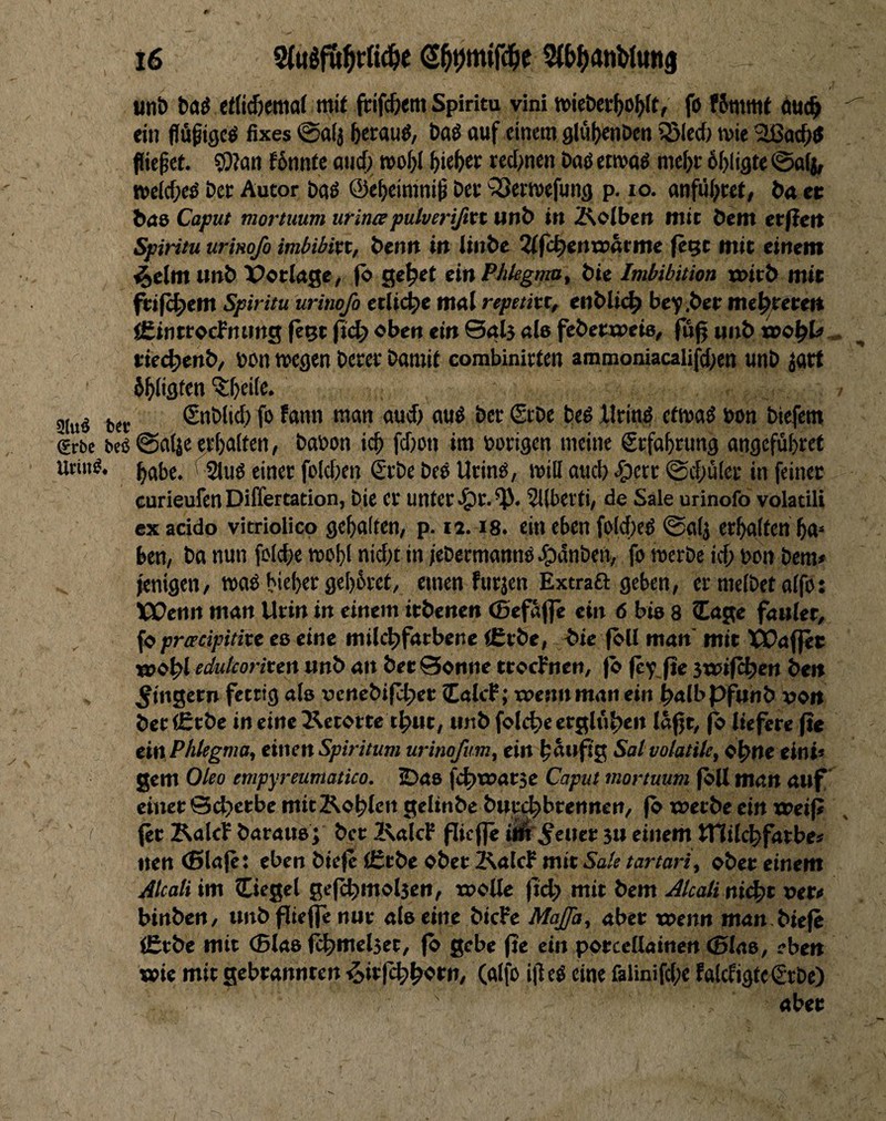 / unt) baö etti^emat mit ftifc&tm Spiritu vini »ieöct^o^ft, fo f5mmt twc^ ein dü^igcö fixes @a(j beraub, baö auf einem 9lö()enDen iSIecf) wie SUSacfjtf fließet. 5i)tan f6nnte aud; n)oi)( ^ie^er red)n«n etmöö me^r 6()li9te ©alj, tt)e((f;eö Dee Autor &aß ©e^eimni^ Det sSerwefuna p. lo. anful;tet, ba et ^a8 Caput mortuum urinapulverißxt unb in Äotbeit mit öem etfieit Spiritu urtHofo imbibixt, bentt in (tnbe ^f^entrarme (eQC mit einem 4elm unb X>otIage, fb ge^et ein Phlegma^ bie Imbibition n>itb mit feifc^em Spiritu urinoß etliche ma( repetixt, enbli^ be^.bee me^eecett iCintrocfnimg fe^t fid) oben ein ©«4 «le febeeweie, fug unb »o^l#,, tie4>ertb/ »on megen betet bamit combinitten ammoniacalifd^en unb jart öl^ligten '5;^ei(e. »tu« bet <Snbli6 fo fann man aud) auö bet Stbe bed lltinö efmaö bon biefem grbe beo @alje ct^aiten, bafon i^ fd)ott im »otigen meine Stfa^tung angcfubtet Urin^, (2iug einet foidxn (£tbe bee UtinO, will auch ^ert @cf;ület in feinet curieufenDiffertation, bie et untet-^t.^. Sllbetti/ de Sale urinofo volatili ex acido vitriolico gehalten, p. ii. i8. ein eben foidieö 0«(j etbalfen ba» ^ ben, ba nun fo(d)e mobl nid)t in iebetmannO J^dnbert, fo metbe icO bon bem» ienigen, maO hiebet ge[)6tet, einen futjen Extraö: geben, et meibet offo: VÜenn man Utin in einem itbenen (ßefSfle ein 6 bis 8 läge fauler, , fo ^jro’fififtte es eine milchfarbene C£tbe, ^ie (bU man'mit X^affec «johl eäf«/contert unb an bee Sonne tcocFnen, fb jc'f fie swifchen ben Ringern fettig als ucnebifchet lalcf; tuenn man ein halb pfunb von betCtbe in eine 2\etorce thtit, unb folche erglühen lagt, ^ liefere ge ein Phlegma, einen Spiritum urinoßm, ein hdugg So/ volatile, ohne eint» gern Oleo empyreumatico. SJas ft^rearsc Caput mortuum fbll man auf einer ©d?crbe mit Kohlen gelinbc buuchbrennen, (b werbe ein voeip I (et Kalcf barausj ber 2\alcF gicfle ü^'^eiicr 311 einem ITtilchfarbe» nen (ßlaje: eben biefe lErbe ober Kalcf mit Sale tartari, ober einem jllcati im Ciegel gejchmolsen, wolle geh mit bem Alcali ni<ht »er# binbcrt, Urtbgieffenuc als eine bicFe Maßt, aber wenn man. bieg iErbe mit (Blas i^melset, (b gebe ge ein porcellainen (Blas, eben wie mit gebrannten ^irfchh<ot»/ («Ifo igeö eine falinifd;« falcfigtcßtbe) aber