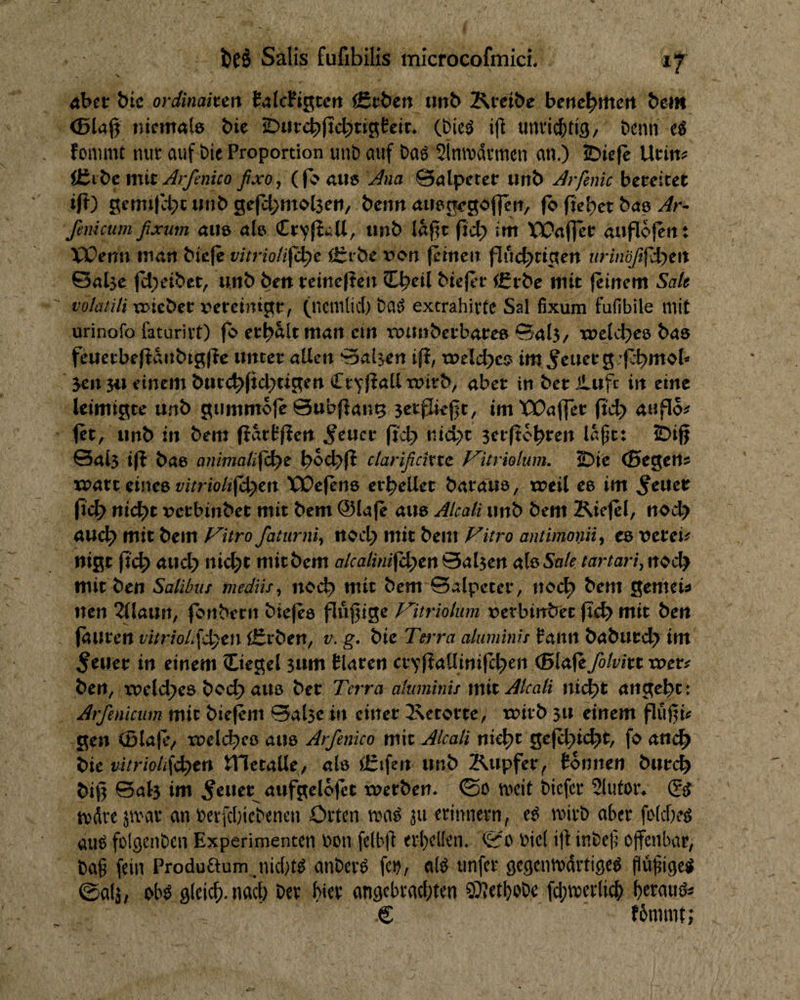 4ber bic ordinaiun tafcFigtcrt fitöen imb Krei&e berte^Htcrt bem <5lajj niemab bie iDiircbjtcbtigtei^ utivic&tig/ Denn eö fonuiit nut auf bie Proportion unb auf baö 21n\t>drmen an.) 2bie|c Urin? Äibc mit Arfenico ßxo, (fb aU6 Ana Balpetet unb Arfenic bereitet ift) gemt|H;t inib gefd^mdseti/ benn niiegegofleii/ fb fielet bae ^r- femctim fixum alle ab Crvfi^U/ imb laj^r fict) im Xüafjcr auflofent XX)erm man biefe vitrioti^ö:)t Ö^rbe t><>n (einen flucbrigen urinbß^Ji^zn 0al5e (cl;etbet, unb ben reineften CLbril biejin- f£rbe mit (einem Sak volatili X3>ieber x^ereintgr, (nemlid) ba^ extrahirte Sal fixum fufibile mit urinofo faturivt) (o er^Ält man ein roiinberbaree Sal3/ xj>elcbee bae feuerbefidnbigfle unter allen ‘Svilsen i(i, tx>elct)ci? im Getier g ’(c^mob Jen 3i^ einem bur<^(ic^ugen CtYliallxoirb, aber in berilufc in eine leimigte unb gummoje @ub(lan9 jerjJie^t, imWaffer ixdy anflo? (et, unb in bem (iart(lert ^eucr nicl>t jerftc^ren la^t: IDijf Salj i(l bae ajimaHfd^t ctarißcinc f^itriohm. £>ie (Segen? xpart eines t/iVrio/2(^cn X30e(ett6 erhellet baraue, treil ee im ^euer (idb t\id)t x?erbinbet mit bem @Ia(e aue Alcali unb bem Kie(el, ttod> auc^ mit bem J^itro faturni^ nod> mit bem Fitro antimoniiy ce verei? nigt (t'4> aud; ni^t mir bem alcatini^<^tn 0al5en ab Sak tartari^ noc^ mir ben Salibus mediis^ noi^ mit bem Salpeter, ncc^ bem gemei? neu 2llaun, fonbern bie(e6 fl«l1ige Vitriolum t»etbinöer (le^ mit ben fauren vmioL\d)m lErben, v. g. bie TeiTa aluminu famt baburd^ im feiler in einem Siegel jum tlaren cr^fJaUinifd^en <Bla(e7o/wt tuet? ben, xpeld^ee bc(^ auö ber Tn ra aluminu mitAlcati nid)t angebt: Arfeniciim mit biej^m Salje in einer 2\etorte, rrirb ju einem fluf^i? gen (Blaje/ xuelcbeo aue Arfenico mit Alcali nid)t ge(cl;)i(^r, fo and^ bie uitrioii\d)tn X^ttcdXc, als ä:ifen unb Kupfer^ tonnen bureb biß Salj im ^euer^ aufgelojet tuerben* mcit biefer 2lufor* 2^ ivdre jmar an berfdjiebencn Orten wai ju erinnern, mirt) aber fi>(d}e^ au^ folgenben Experimenten bon felbß erl}clfen. bicl iß inbeb’ offenbar, Dag fein Produaum.nid)b anber^ fe^, ab tinfer gegenmartisetJ flüfiige^ ©afä/ gleich, nad) ber hier angcbrad;ten 97Ietl)obe fd^merlicb € fbmmt;