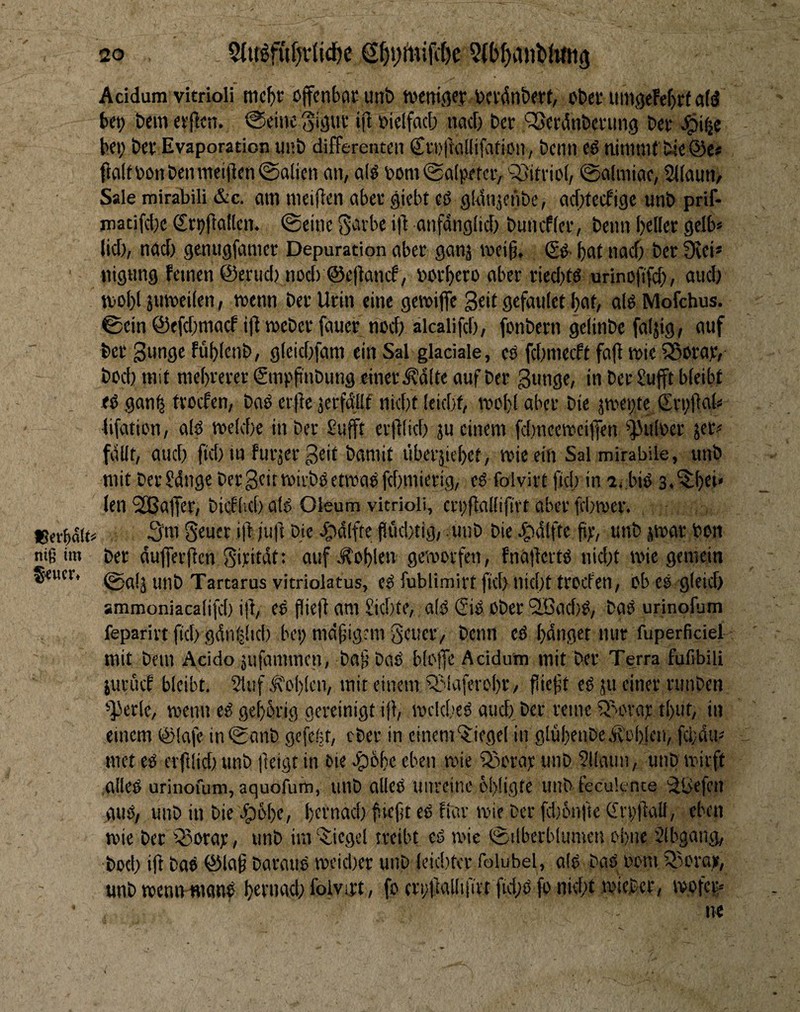 g-CUCVt 20 2(bf)a»b(tm3 Acidum vitrioli tnc()r cffcnbocutib tucnifley bcfdnöerf, obec iiingeFef)^ atd bet) beiii n'jFctt. @eii)c ift t^elfacb nad) bcr 'vSerdnbcfung bet ^i(je bei; bet Evaporation unb differenten StDtuiKifation, beim eß ninniK bieöe* f}altbonbenniei|len@o(icn <m, a(^ bom @a(pefer, sSittiol, 0a(miae, SJiautt/ Sale mirabili &c. am meifFen abet giebt eß gldnjenbe, aditecfige unb prif- matifd)e Srpftaflen. ©eine Savbe i)! anfdngiid) buiuffet, beim bellet gelb* lid;, nad) gemigfamet Deputation abet ganj »eig. (gß- bat nad; bet 9tei* nigtmg fernen ©etud) nod) ©ejlancf, botbero aber ried)tß urinofi'fd;, aud; tbobl jumeilen, ttetm bet Urin eine gettifie Seit gefaulet bat, alß Mofehus. ©ein ©efdmiacf ifl mebet fauet ned; älcalifcb, fonbern gelinbe faijig, auf bet Subflf Fublenb, gleidffam ein Sal glaciale, eß fd;niecft fa|t tbie iSwat, bod) mit mebreter (ginpfinbung einet .Ädlte auf bet Sunge, in bet Su|ft bleibt eß gan^ tvoefen, baß ertte äerfd'llt nidit leidit, ttobl abet bie jmepte Stpftnl* lifatien, alß toekbe in bet ßufft erfllid; ju einem fd.meemciffen ^^Julbet jer? fdllt, aud; fid; m futjet Seit bamit libetäiebet, wie ein Salmirabile, unb mit betSdngc bet Seit beii'bßetttaßfdimietig, eß folvirt fid) in ij.biß s.'^ibei* len SEßafiet, bicfiid) citß Oleum vitrioli, ccpflallifirt aber fd;mct. 3«! Seuct iff juft bie e^dlfte pCid/tig, .unb bie ^dlfte ftp, unb jvtar bon ©afä unb Tartarus vitriolatus, eß fublimirt fid> nid)t ttocfen, ob eß gleid) ammoniaca(ifd) ijl, eß pie|l am £id)te, alß (giß ober 2Bad)ß, baß urinofum feparirtftd)gdnl2lid) bepmäpigmigeuct/ beim eß bdnget nur fuperficiel mit bem Acido jiifammen, ba§ baß blaffe Acidum mit bet Terra fußbili juruef bleibt. 5{uf Ä''oblen, mit einem iJMaferobß/ fiietit eß ju einet runben '’]Jetle, wenn eß gebotig gereinigt ijl, wekbeß aud) bet reine iy>cvat tbut, in einem ©lafe in@anb gefeßt, ober in einem‘$:iegel in glübeiibe.ft'cblcn, fd;dm met eß erftlid) unb |leigt in Oie e^obe eben wie igu'tajc unb Sllaun, unb wirft alleß urinofum, aquofufn, unb aließ unreine Öi)ligte unb feeuk-nte 'äljefcn auß, unb in bie Jpßbe, bct'uad) fieft eß fiat wie bet [djiMifie GrpffaU, eben wie bet Q3orat, unb im “^^iiegcl treibt eß wie ©ilberblumen ebne Slbgang, bod; iff baß ©laf barauß weidier unb leiditer folubel, alß baß oom fBcraji, unb wenn-Hionß betnad; folvijt, fo erpffallifirt fid;ß fo nid;t wieber, wofer;« ne 1