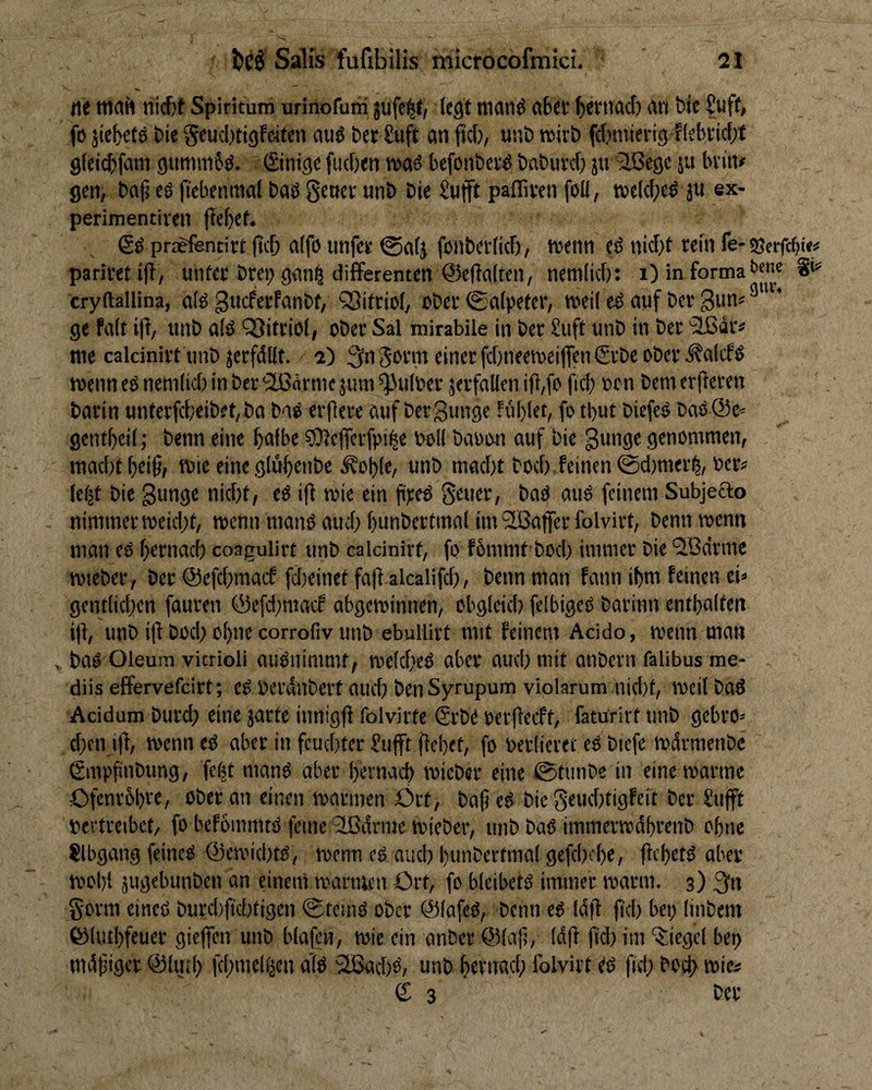rt< tnah nicDt Spiritum urinofuni jufe^f/ (egt nianö abet bttnacb an bie Suff, fo jiebete t>ie Scucljtigfcifen auö bet £uft an pc(), unD nsirt) fc()inierig f(ebvic[;t gfeicbfam gimtmSö. (Sinigc ('neben befonbev^ baburef) j« ^ege ju bvin# gen, bat? eg (tcbenmal bag getjcv unb bie £«fft pafTiven foU, tvc(c(;eg ju ex- perimentiven fie()et. Sg pregfenti« (teb a(fg tinfes @a(j fonbetlicf), tuenn eg nicht rein fe-ssetfet)«# parimift, unter bret; gan^ differenten ©eftalten, nenilkb: i) in forma t’«”« S’“’ cryftallina, a(g Sueferfanbt, SSitrioly Ober ©afpeter, weil eg auf ber gun« ge fa(t ijl, unb a(g QJitriol, ober Sal mirabile in ber £uft unb in ber '^dr=' me calcinirt unb jerfdlft. 2) 3n einer febneeweijfen Srbe ober Ä'atcfg wenn eg nenibcbin ber’äBärntejuni^ulber jerfaHen itl,fo (icb »on bemevfieren barin unterfcf}eibet,ba bag erflere auf bergunge ful)let, fo tl)ut biefeg bag@e= gentf)ci(; benn eine bnfbc 9)}c(fcrfpi|e boll baoon auf bie gunge genommen, . macht ()ei§, wie eine glub^nbc ^ob(e, unb macht hoch feinen 0d)mer^, »er? Ie(|t bie gunge nicht, eg i(t wie ein fiteg geuer, bag aug feinem Subjeclo nimmer weicht, wenn mang auch hunbcrtmnl im Slßafferfolvivt, benn wenn man eg hernach coagulirt unb calcinirt, fo f6nnnt hoch immer bie 'Sßdrme wieber, ber @efchmacf fdieinetfafl alcalifch, benn man fann ihm feinen eh gentlichen fauren @efd;niacf abgewinnen, obgleich feibigeg barinn enthalten i(l, unb i|l hoch ohne corrofiv unb ebullirt mit feinem Acido, wenn man ^ bag Oleum vitrioli augnimmf, weicheg aber auch mit anbern falibus me- diis effervefeirt; eg berdnbert aud; ben Syrupum violarum nid)t, weil bag Acidum burd} eine jarte innigfl folvirte €rbe oerfieeft, faturirt unb gebro» d}cn iff, wenn eg aber in feuchter (!ufft ffehet, fo berlicret eg biefe wdrmenbe gmpfinbung, febt mang aber hernach wicber eine @tunbe in eine warme Ofenrhhr®, ober an einen warmen Ört, ba(5 eg bie geuchtigfeit ber Sufft bevtreibet, fo befommtg feine Slßdnne wieber, unb bag immerwdhrenb ohne ?lbgang feineg ©ewichtg, wenn eg auch hunbertmal gefchcho, ffrhrtg aber wohl äuörbunben an einem warmen Ort, fo bleibetg immer warm. 3) gorm eineg burchfichtigen ©teing ober ©lafeg, benn eg Id|f fiel) bep linbem ©luthfeuer gieffen unb blafen, wie ein anber ©lafj, (dfi ftd) im ‘$:iege( bep mdfjiger @lmh fchmelijen a’(g 2Bachg, unb hernach folvirt gg |ich hoch wie#