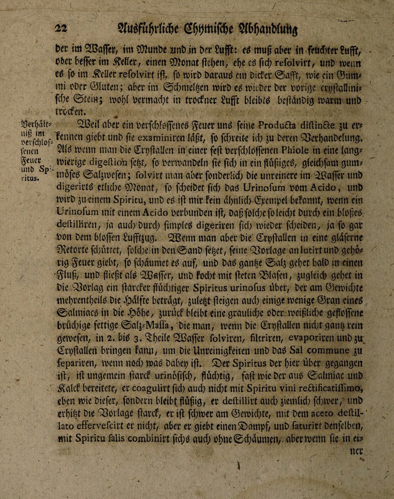 ni^ im i>evfd)loj* fClK’lt gcucc UUb Sp: ricus. tit ttti Gaffer, im ?Wunöe «nb in bcr Sufftt ti mu^ aber in feürfjfer ober beflfer im fetter, einen sö]fonat peben, ebc eö fid; refolvirr, unb mentt eO fo im Äeüer refolviri i(i, fo roirb baraud cm bicfcr @afff, mie ein @smv tili ober ©luten; aber tm ©ctimel^en mirb e^ micber ber boriflc cn^fiaBini« febe ©teinj wobf bcrmad;t in ttoefner l’ufft bleibtd bciMnbig warm unb - treefen. ^ßeti aber ein berfcbfeffciieS ^euer tinö feine Produfta diftinfte ju er» leiincn giebt unb fie examiniren Idpt, fo fäfreite id) ju beren Q)eci)cmbe(ung, 2(t(J wenn man bie (Jn;jiallcn in einer fejd bcrfd)lo|fenen Phiole in eine lang» mierige digeftioh fc|t, fo bermanbeln jte jtd) in ein flufiigcö, g(eid)fam gum# ■ inbfeo @a(ätvcfen; folvirt man aber fonberlicf) bie unreinere im 'äßajfer unb digerirtd etfiebe SOJonat, fo fefjeibet fid) baO Urinofum bom Acido, unb mifb ju einem Spiritu, unb cö ifi mir fein dbnlid) (Srempcl belonnt, menn ein Urinofum mit einem Acido berbunben iff, ba(5fo(d;cfoleid)t buvd) ein b'ofjee deftilHren, ja audjburd; fiinpieO digeriren fid) micDer fdjeiben, ja fo gar bon bem bfoffen Sufftsug. 9SBenn man aber bie Sroffatlen in eine gldferne 0\etorte fdjütfct, foldje in ben @anb fe^et, feine Querlage anlutirtunb gcl)6^ rig Scutf siebt, fo fdjdumet ed auf, unb bad ganbe 0alj gebet halb in einen •gUifi, unb fiieffald'SBafTcr, unb fod)f mit ffeten SSfafen, jugleicl) geljctin bie sSoriag ein ffavefee ffüdjtiger Spiritus urinofus übet, ber am ©emidjte mebrentbcild bie Jpdiftc betragt, äule^t ffeigen aud) einige wenige ©ran eined ©almiaed in bie ^6be, jurücf bfeibt eine graulidje ober, wei^Iid)e gefiofenc ■ bvÄdjige fettige 0a(j«Maffa, bie man, wenn bie SrtjÜöDen nidjt ganfercin ^ewefen, in 2. bid 3.'i^beile 5ßaffer folvireii/ filtriren, evaporiren unb ju. Crofdallen bringen fami, um bie Unreinigfeiten unbbad Sal commune ju fepariren, wenn nod; wad babeij iff. ®er Spiritus ber hier über gegangen jjf, ift ungemein fiatef urinöftfd), flüdjtig, fafd wie ber aud 0Qlmiac unb ^alcf bereitete, er coagulirt fid) auch nicht mit Spiritu vini reftificatiflimo, eben wie biefer, fonbern bfeibfflühig, er deftillirt and) äiemfid) fdjwer, unb erbifet bie 'Vorlage ffaref, er ifl fdjwer am ©ewidjte, mit bem aceto deftil-' lato effervefeirt er nid;t, aber ec giebt einen S)ampf, unb faturirt benfelben, mit Spiritu falis combinivt fid;d aud; of)Ue0d;dunien, aber wenn ße in ei?