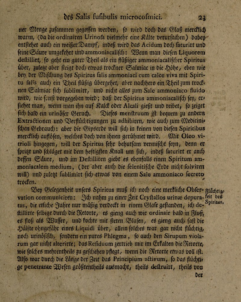 / bc§ Salis fufibulis microcofmich ' aj net ^lenge jiifaninicti gegoflen werben/ fo wirb bocb ba^ @(«0 wercftic^ warm, (ba bie ordinairen Urinofa t>ic(me()r eine^dlte berurfacften) babcb entfielet aucf) ein weiterSampf, inbe^ wirb baö Acidum bod> faturirt unb feine 0dure umgefc^rt ilnbammoniacalifd): 2[Benn man biefcn Liquorem deftillitr, fo gcf)t ein gllicr '5;f;cil alö ein Pöfiger ammoniacalifcOct Spiritus «ber, juie^t aber fieigt bod) etwaö (rocfner ©afmiac in bie ^öbe, eben wie be^ ber ?i}?ifd)ung beO Spiritus falis ammoniaci cum calce viva mit Spiri- tu fal's aud) ein ^l)ei( fiüliig übergebet, aber nadjbero ein Slbr>( nen @a(miac fid) l'ublimirt, nnb nid)t aüed 311m Sale ammoniaco fluido wirb, wie fenll borgegeben wirb; baß ber Spiritus ammoniacalifd^ fei), er* fiebet man. Wenn man ibn auf ^alcf ober Alcali gießt unb reibet, fo jeiget ß’d; halb ein urinbfer @eru(^. S)iefe6 menftruum jjb bequem ju anbern Extraftionen unb Q>eifüd)t{gungen ju adhibiren, wie aud) jum 9))ebicini* fd;en ©ebraud): aber bie ©ipOerbe will ßd; in feinen bon biefen Spiritibus mercflid) außbfen, weldieO bod; bon ihnen gerübmet wirb. ?9?it Oleo vi- trioli bingegen, will ber Spiritus febr bebutfam bermifd;t feijn, benn ec fpri^t unb fd)ldget mit bem beffigßen ^nall um ßd), inbeß faturirt et_aHd) bejfen 0dure, unb im Deftilliren giebt' ed ebenfalld einen Spiritum am- moniacalem medium, (ber aber aud) bie felehitifd)e (Srbe nid)t folviren will) unb jule^t fublimirt ßd)\etwad bon einem Sale ammoniaco fecreto trocfcn. ' ^ep ©elegenbeif unferd Spiritus muß i'd) no^ eine mcrflidie Obfer- g(drf)% vation communiciren: 3d) naßm ju einer ^eit Cryftallos urinae depura- fde tas, bie etlicße 3abre nur müßig berbecft in einem ©lafegeßanben, i^ de- ftillirte felbige burd) bie Üietorte, cd gieng auch wie ordinair halb in 8luß, ed ßoß ald‘2Baficr, unbfocbte mit ßeten 5Slafen, ed gieng aucß faß bie J^dlfte obngefübr einedLiquidi über, allein fold)ed wor gar nid)t ßüd)tig, nod) urinbßfd), fonbern ein pured Phlegma, fo aud.) ben Sirupum viola- rum gar uid)t aiterirte; badRefiduum jertrieb mir im €rfalten bieOtetortc, wie folcbed mebrentbeild 311 gefd)eben pßegt, wenn bie fJvetorte etwad boU iß. 2llfo war burd; bie Sdnge ber Seit bad Principium aßivum, fo bad ßüd;tp ge penetrante SCBefen grbßtentbeild awdmadit/ tbeild deßruirt, tbeild boo bec