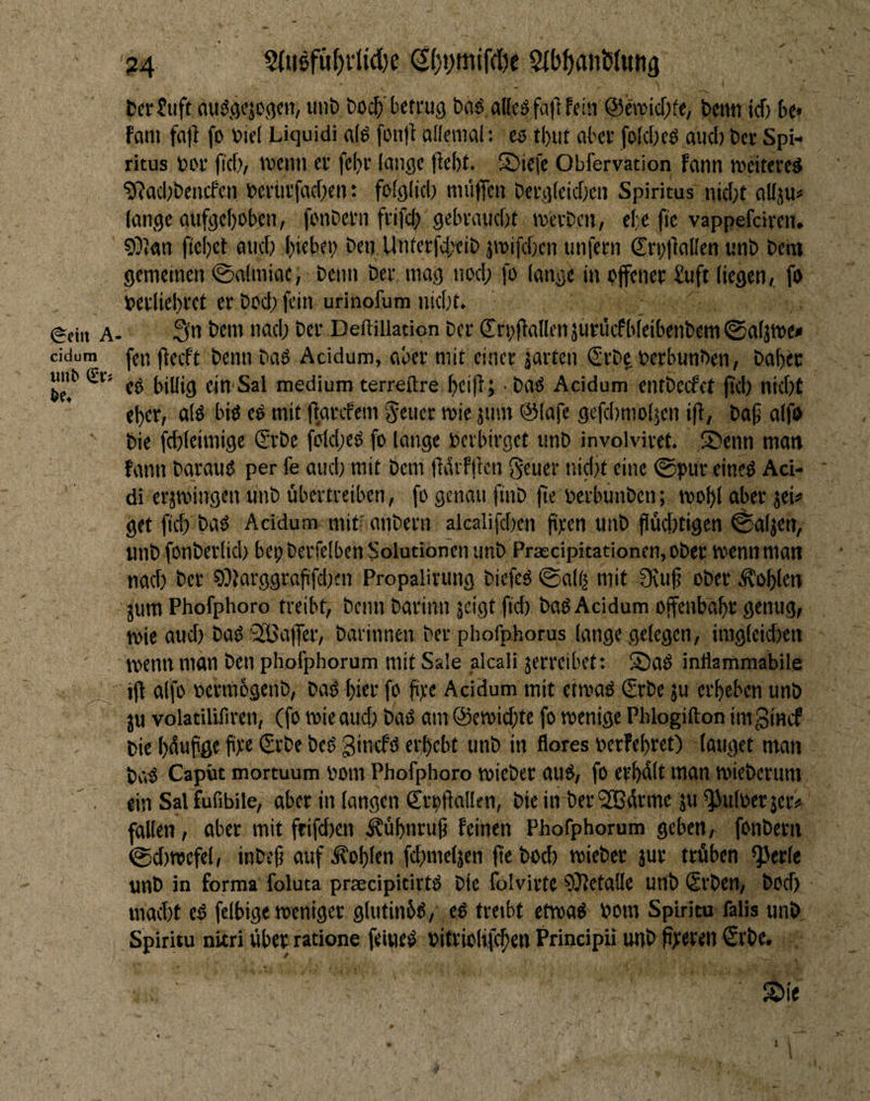 A cidum ?4 §{ii6fäf)vlid)e (|{)i;mjf(öc SdJ^anßlMng , I • CaJuft auiSjjcjogcn, unt) bocl^'betrug bci^ aKcSfafbfeia @eiticr;(e, beim icf) bc« fcini fall fo biel Liquidi a(ö fün)l allemal: ts tbut aber folcOeö and) bcr Spi¬ ritus bov ficf), meiiii er fel)r lange liebt. ®iefe Obfervation fann weiteret ?Rad;bcncfcn beriirfadjen: folglid) mü||cn bergleidjen Spiritus nid;t allju« lange aufgeboben, fonbern frifd; gebraud)t werben, efe fie vappefdren. COlan ftebet and; b'ttet) ben Unterfdj^ib jwifdjcn unfern Srb|la(Ien unb behi gemeinen ©nimiac, beim ber mag nod; fb lange in bjfener £uft liegen, fo berliebret er bod; fein urinofum niebt. 3n bem nad; ber Delliliation ber Srbflallenäuriicfbleibenbem^aljwe» fen flecft benn baö Acidum, aber mit einer jarten €rb^ berbunben, babec ed billig ein Sal medium terreftre beiflj • bad Acidum entbcefet ftcb nkbt eher, alö biö eO mit flarcfem '5euer wie jum @(afc gefcbmolicn ifl, bap aifo bie fcbleimige (Erbe fbld;eg fo lange berbirget unb involviret. Sbenn man fann barauO per fe aucl; mit bem fidrfften geuer nidjt eine ©pur eined Aci- di erzwingen unb übertreiben, fo genau ftnb fte berbünben; wobl aber jei# get ficb baö Acidum mit^^ anbern alcalifdxn ftpen unb jiüd)tigcn ©aljen, iinb fonberlid) bepberfelben Solutionen unb Pr3ecipitationen,ober wenn man nad) ber ?)?larggrafifd)en Propalirung biefed ©a(l| mit 3tuf ober .Noblen jum Phofphoro treibt, benn barinn jeigt fid) bad Acidum offenbäbr genug, wie aud) bad SGBafer, barinnen ber phofphorus lange gelegen, imgleidien wenn man ben phoiphorum mit Sale alcali jerreibet: S)aß inllammabile ifl alfo bermogenb, bad hier fo fipe Acidum mit etwad (Srbe ju erbeben unb ju volatilifiren, (fo wie aud) bad am @ewid)te fo wenige Phlogifton imginef bie bdufge fpe €rbe bed ginefd erbebt unb in flores nerfebret) lauget man bctd Caput mortuum Pom Phofphoro wieber aud, fo erbdH hian wieberum ein Sal Lfibile, aber in langen Srpflaüen, bie in berSBdrme ju ^uloerjer# fallen, aber mit frifd)cn .^übnruf feinen Phofphorum geben, fonbern ©d)wcfel, inbefi auf Noblen fd)mel|en jle bod) wieber jur trüben ^erte unb in forma foluta praecipitirtd bie lolvirte 93letalle unb (Srben, bod) macht cd felbige weniger gliitinbd, ed treibt etwad Pom Spiritu falis unb Spiritu nitri über ratione feipted pitriolifeben Principii unb ßpereii €rbe. s:>ie