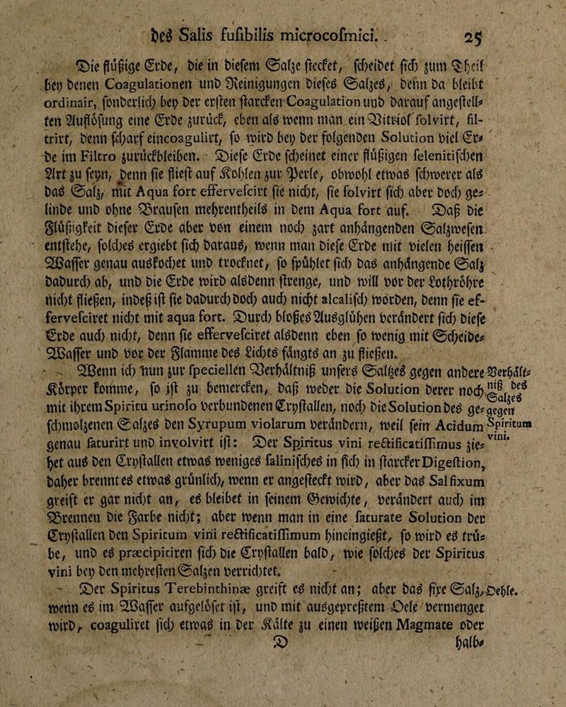 ©ie £t’be, bie in bicfcm ©dje (iecfcf, fc&fibct ftcT) jum ^f)cit bei) benen Coagulationen unb üveinigungen biefcö ®a(jcö, beim ba bleibt ordinair, fonberlid; bet) bei* cr|ien jiarefen Coagulation unb bawuf angeflcU» fen 2lufl6fuiig eine (2rbe 3urücf, eben dö tvenn mein ein QJitr-id folvirt, fil- trivt, benn (<I)arf cincoagulirt/ fo mivb bei; bet folgenben Solution Diel ' be im Filtro juinkf'biciben. ©iefe Gebe febeinef einer flüfigen felenitifdien 2lrt ju fei)n, ^enn jte fliefl auf Noblen jur ^eide, obroof)! etmad fdimerei: ald bad (Safä/ mit Aqua fort effervefeirt fie nidd, (t'e folvirt ftd) aber bod; ge« (inbe unb ohne SBraufen mebrentbeild in bem Aqua fort auf. S)a§ bie glüfjigfeit biefer (£rbe aber bun einem nod; jart anbdngenben ©aljmefen entfiebe, foldied ergiebt ficb baraud; menn man biefe €rbc mit Dielen bttflen SBaffer genau audfodiet unb troefnet, fo fpübkf ftd) bad anbdngenbe ©alj baburd) ab, unb bie Srbe roirb aldbenn llrengc, unb roill bor ber üotbtobre rtid)t flitfien, inbepiff fit baburd) bod; auch nicht alcalifd; mdrben, benn (te ef- fervefeivet »liebt mit aqua fort. S5urd) blühedSludglüben berdnbert ftd) biefe €rbc aud) nicht, benn ftc effervefdret aldbenn eben fo menig mit @d;eibe« 2ßajfer unb bor ber glammc bed £id)td fdngtd an 311 jüctien. • 9JBcnn id; bun jur fpedellen ‘3}erbdlfni§ unferd 0a[^ed gegen anbere SSerbde^ .Kbrper fomme, fo ift ju bemerefen, bajj meber bie Solution berer nocb.@®{ mit ihrem Spiritu urinofo berbunbenen Srpftallen, nod; bie Solution bed ge^^ gegen fcbmoljenen ^aljed ben Syrupum violarum berdnbern, weil fein Addum Spiritum genau faturirt unb inyolvirt ifft ®er Spiritus vini reftificatiflimus jie«'^'”'* bet aud ben Crpdallen etmad weniged falinifcbed in füd) in ffareferDigeftion, baber brennt cd etnead grunlicb; wenn er angeficeft wirb, aber bad Salfixum greift er gar nid)t an, ed bleibet in feinem @cwid;te, berdnbert and) im trennen bie garbe nid)t; aber wenn man in eine faturate Solution ber Sr»)|lallen ben Spiritum vitü refJificatiffimum bincingie^t, fo Wirb ed trt'i* be, unb ed praedpiciren ftd) bie Crpflallen bolb, wie fold;ed ber Spiritus vini bei) ben mcbi*ejlen@o[5en bcrrid)tet. - 55er Spiritus Terebinthinae greift cd nid)t an; aber bad fipe 0al3/Deble. wetin ed im ^IBalfer aufgelofet ijl, unb mit audgepre^tem Oelc bermenget mirbr coagulirct jteb etwad in ber .Ädlte ju einen weiten Magmate ober S5 I t