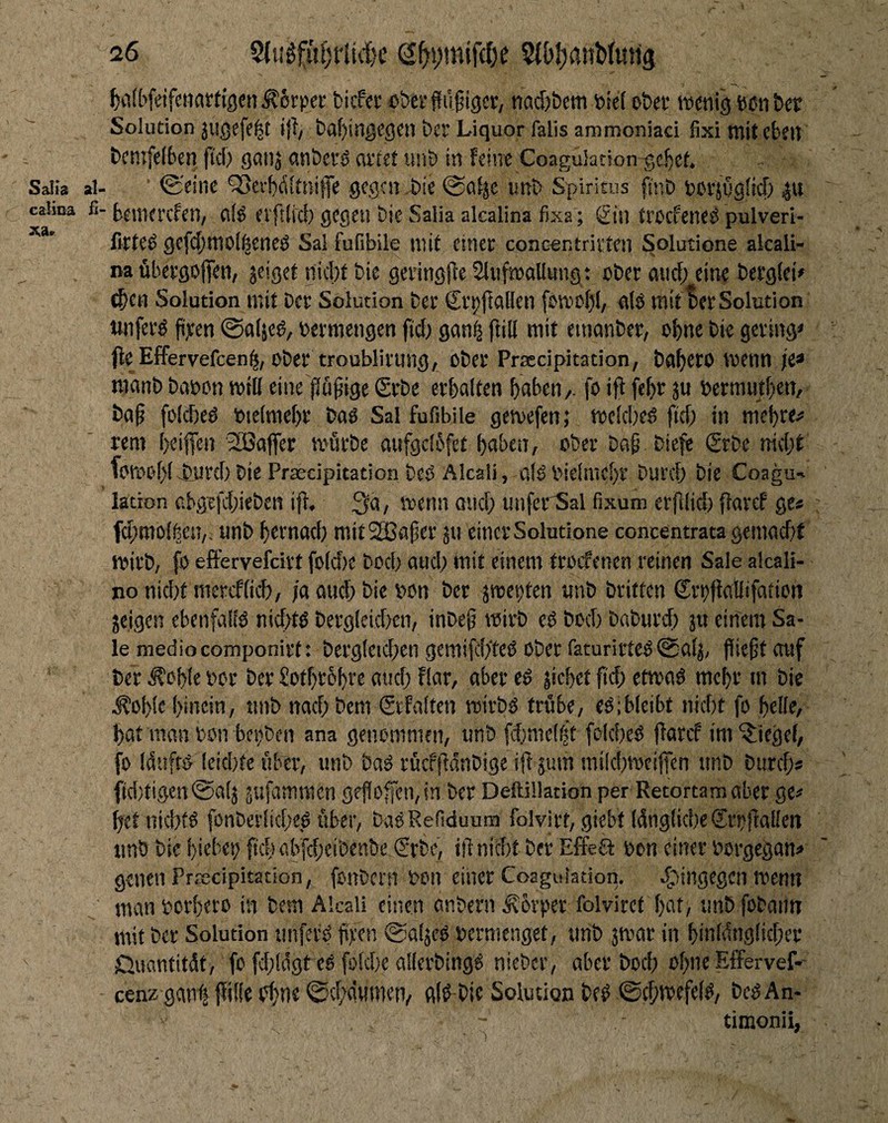 l^iifbfeifetiarfigen ^6r|)ei: fcicf«r oöerffiifigcr, nad)&em toid o&cc wenig eenber Solution JUßefe|t tfi/ taf)ingegcn bei' Liquor falls ammoniaci fixi mit eben tcmfelben fid> ganj anberd ai'lef «nb in feine Coaguianon^ebet. al- ■ ©'eine 'SSerbditnife gegen ,bie @alje unb Spiritus fi'nb pcrjugficf) bemerefen, al^ evftlid) gegen bie Salia akalina ßxa; Sin treefene^ pulveri- fnfe^ gefcl)tt10[^eneö Sal fufibile niie einer concentrivten Solutione akali¬ na übergojjen, jeiget nicht bie geringfte SlufwaUung : ober aurf; eine bergiei» (^en Solution mit ber Solution ber Srt)jlaBen fowol)(, eilo mit Ber Solution iwferö fixen ©«(jeg, betmengen fid) gan^ füll mit etnanber, ohne bie gering* (le Effervefeen^, ober troubliriing, ober Praccipitation, bohtto kenn je« manb babon will eine flü^igc Srbe erbflften haben/, fo ifl feht ju bermuthett/ ba§ folched bieiniehr baö Sal fufibile gewefen; welche^ fid) in mebte^ rem iKiffen 'Gaffer wdrbe aufgclbfet haben, ober bog biefe Srbe md;t fowohl.imtd) bie Praedpitation beO Akali, okbieimchr Dutd; bie Coagu- lation cbgefdiieben ifl, 3a, wenn and; unfer'Sal fixum erfdid) flaref ge* fd;mol^eu,. unb hetnad) mitSEBager 511 einer Solutione concentrata gemadit wirb, fo effervefdrt foldie boch ouch init einem troefenen reinen Sale alcali- no nid)t mercflich, /o emeh bie bon ber jweiten unb britten Srbffaflifatien jeigen ebenfalid nid>t^ bergieichen, inbeg wirb cd boch baburd) jit ein'em Sa¬ le medio componirt: bergleid;en gemifch'teß ober faturirted 0cilj, fliegt etuf ber .^ohfe bor ber Sothtohve and; flar, aber ed jichet g'd; etwad mehr m bie .^ohie hinein, unb nachbem Scfalten wirbd trübe, edibleibt nid)t fo helle, hat monbon bei;ben ana genommen, unb fdjmeliit fclched flarcf im^iegef, fo Iduftd leidite über, unb bad rücfftdnbige ig jum mikbwcijfen unb buref;« f(d)tigett@af5 jufammen gfgoffen,in ber Deftiüation per Retortamaber ge# hetnichtd fonberliche,d über, badRefiduum folvitt, giebt IdnglkbeSroftallen unb bie hiebeb fkb abfd;ciben&c Srbe, ignidt ber Effea bon einer borgegan# genen PrsEcipitation, fonbern bon einer Coaguiation. ^l'ingegen wenn manborhero in bem Akali einen enbern .^brper folviret hat, tinbfobatm mit bet Solution unfetd gfen ©aljed bcrnicnget, «nb jwar in hinldiglicber ßuantitdt, fo fd;!a'gt ed fokbe allerbingd nieber, aber boeb ohneEffervef- cenz gant gille i?hne 0cbän(nen/ gid bic Solution bed ©ebkefef^z bcdAn- timonii,