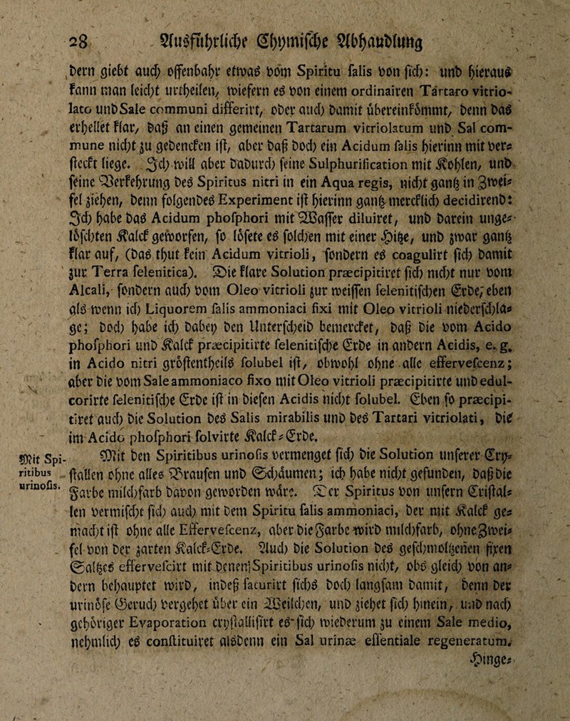 ?Otit Spi ritibus urmoßs. 28 ,t)ern gic6t au($ ojfenba^i* ctiua^ Spiritu falls \)on jtcf)* unt) ^ietau^ fann man (eic[)t iirr^cifen^ miefevn t>on einem ordinaiven Tärtaro vitrio- lato unt)Sale communi differirt, o&ev aiicf) t>amit übereinF6mmt/ beim ev^ellet fiat/ ba§ an einen gemeinen Tartarum vicriolatum imb Sal com¬ mune nid)t ju gebenefen ifi, aber baf boci) ein Acidum falls ^ierinn mit ber^ jlecft (iege^ b^buvd; feine Sulphurificadon mit ^o^>Ien/ unb feine sSerfe^rung beö Spiritus nitri in ein Aqua regis, nicf)tgan^ in 3tt)ei? fei jie()en, beim folgenbe^ Experiment i|t ^ierinn ganf^metcflid) decidirenb: Seb b^be ba^ Acidum phofphori mitSBafler diluiret, unb barein unge^* I6fd)ten ^alcf geworfen, fo (ofete e^ foldien mit einer ^)i§e, unb jmar gan^ Rar auf, (ba^ t^ut fein Acidum vitrioli, fonbem e^ coagulirt jtd) bamit jur Terra felenitica), S5ie Rare Solution praecipitiret ji'd) md)t nur bont Alcali,' fonbern auch bom Oleo vitrioli jur meijfen felenitifcben (Srbe;eben al^ menn id) Liquorem falls ammoniaci fixi mit Oleo vitrioli nieberfd)(d^ ge; bed) l)abe icb babei; ben Unttrfd;eib bemerefet, ba§ bie bom Acido phofphori unb ÄalcF praecipitirtc felenitifdx Srbe in anbern Acidis, e. g, in Acido nitri groflentbcifö folubel ifl, obmol)! o^ne alle elFervefcenz; aber bie bOmSaleammoniaco fixo mit Oleo vitrioli praecipitirte unbedul- corirtc felenitifd;e Srbc ifl in biefen Acidis nid)t folubel gben fo prsecipi- tiret aud) bie Solution beö Salis mirabilis unb be^ Tartari vitriolati, bief im Acido phofphori folvirte ^alcP€rbe* ?!}]it ben Spiritibus urinofis vermenget fid; bie Solution unferer flaOcn o[)ne alles ^^raufen unb 0d;dumen; icb f)abe nid;t gefunben, bagbie gavbe mikbfarb babon gemorben mdre. £er Spiritus bon unfern Sriflal^ len bermifdx fid; aud; mit Dem Spiritu falis ammoniaci, ber mit Äalcf ge^ niad;tifl o^ne alle Effervefeenz, aber bieScirbc wirb mikbfarb, obne^n^ei^ fei bcn ber jarten Äalcf^^Srbe* 21ud; bie Solution be^ gefd;mol(^enen fiyett @al^c^ efiervefeirt milbinen]Spiritibus urinofis nid;f/ obi> gleid; bon bern behauptet mivb, inbe^ facurirt ftd;^ bod; langfam bamit, beim ber uvinefe ©erud; berge^et über ein 21)Cild;en, unb jic^et fid; I)mein, unb nad; gehöriger Evaporation crpllallijirt ei^'jld; mieberum ju einem Sale medio, nebmiid; conllituiret alöbenn ein Sal nrinae effentiale regeneratum, ^)mge^ /