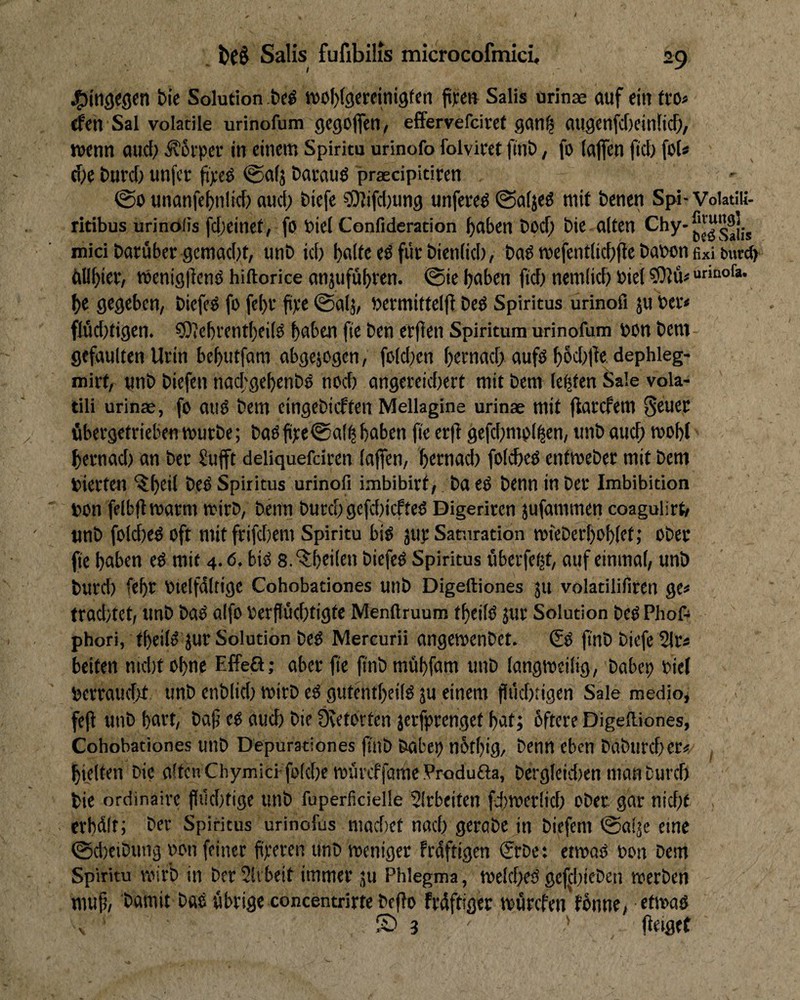 ^iti^egcn Me Solution .be$ woMgereinigfen pyen Salis urinae auf ein tro« rfen Sal volatile urinofum gegoflen, effervefciref gan^ augenfd)ein[tc^, wenn aucf; ^5iper in einem Spiritu urinofo folvicet finö, fo (afien fiel) foU cfie Durcf) unfcE ji);cd @a(j Davauö praecipitiren @0 unanfc^nlid) auci> Biefe ?0?ifcl)ung unfeeed @a(jeö mit fcenen Spi- Voiatiii- ritibus urino/is fdjeinet, fö biel Confideracion ^aben bpd; Me alten mici Darüber gcmad)t, unD id) für Menlid), DaP wefentlid)({e Dabon ßxi b«r^ dll^ier, Wenigllcnö hiftorice anjufü^ren. @ie haben fid) nemlid) Diel sjjjü« he gegeben, Diefcd fo fchr fipe ©alj, Dermittelfi Ded Spiritus urinofi ju Der« flüd)tigen. 50?chrentheild haben fte Den erflen Spiritum urinofum Don Dem- gefaulten Urin behutfam abgejogen, fold)en hPfnad; aufd hhd)|le dephleg- mirt, unD Diefen nad'gehenDd nod) angereid)ert mit Dem lebten Sale vola- tili urinae, fo and Dem cingeDicfteil Mellagine urinae mit jlarcfem Seuec übergetrieben wurDe; Dadfi):e@alhhaben (te er|l gefd)mpl|en, tmD auch hernad) an Der ?u|ft deliquefcircn lajfen, hetnad) folched entweDer mit Dem Dierten “^h^d Spiritus urinofi imbibirt. Da ed Denn in Der Imbibition Don felbflwarm wirD, Demi Durch gefd)icPted Digeriren jufammen coagulirt» unD foldiedoft mit frifchem Spiritu bid juj; Samration wteDerhohlet; oDec fte hetben ed mit 4.6. bid 8. ‘?;hcilen Dicfed Spiritus überfc(|t, auf einmal, unD Durd) fehr Dtelfdltige Cohobationes unD Digeftiones ju volatilifiren ge« trad)tet, unD Dad aifo Derflüchtigfe Menfiruum theild jur Solution Ded Phof- phori, theild jur Solution Ded Mercurii angewenDet. ßd ftnD Diefe 2lr« beiten md)t ohne Effeß; aber jie pnD mühfam unD langweilig, Dabep Diel Dcrraud>t unD enDlid) wirD ed gutentheild ju einem fliichiigen Sale medio, ftO unD hcu’t, baf ed auch Die Övetorten jerfprenget hat; bftere Digelliones, Cohobationes uilD Depurationes (tnD Dabet) nbthig, Denn eben DaDurcher«, ^ hielten Me alten Chymid folche würeffötne Produfta, Dergleid)en man Durch Die ordinaire fltkhtige unD fuperficielle SIrbeiten fiiweriid) ober gar nicht . erhdlr; Der Spiritus urinofüs mad)et nad) geraDe in Diefem ©aläc eine 0d)etDung pon feiner fixeren unD weniger frdftigen €rDe: etwad Don Dem Spiritu wirb in DerSlvbeit immer ju Phlegma, welchedgefchieDen werben muf, Damit Dad übrige concentrirte Deflo frdftigec würefen fünne, etwad