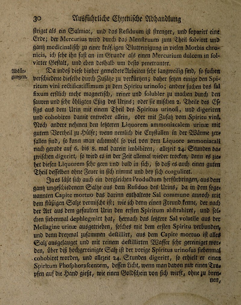 peige( afd ein @a(niiac, iinb fca^ Refiduum ijl flmigcr, mit) feparitf eine ■ (SvDe; bet Mercurius mift) buid) ba^ Menftruum äum ‘3:(>eil folviret unö ganf^ medicinalifcF; ju einet fcaYdgen iSIiitremfgung in »ie(en Morbis chro- nicis, id) fe()e iF)n fa|} nn im ©viinbe alö einen Mercurium dulcem in fol- virter <äe)ta(t, «nb eben beelialb um befto penetvantee. Slbfuiv inbe§ biefe biebet gemelbefe^lrbeiten fefjr (angmeifig finb, fo fuebett junge«, gerfd)icbene biefeibe biitd) Sufdfte ju berfüriien; bal)er fe^en einige ben Spi-' ritum vini rcaificatiflimum jti bem Spiritu urinofo; anDere fiidien beiS fal fixum erfKid) n)e{)t magnctifdi, reiner unb folubler ju madien burd) ben fauren unb febr billigten S^ig beö Urin^; cber ftc mifdien 2. ^beüe beö (Sp jl'gö and bem Urin mit einem ’-J^eil bed Spiritus urinofi, unb digerirett unb cohobiren bamif entmeber alTein, ober mit Sufotj oom Spiritu vint. ^oeb embere nehmen ben le^teren Liquorem ammoniacalem urinae mit gutem 'Sortlieil ju ,^ulfc; wenn nemlid) bie SroflaKcn in bec SLÖdrme jer^ fallen liiub, fofann man acbfmabl fo Diel bon bem Liquore ammoniacali uad) gerabe auf 6, bid s. mal barein imbibiren, allejeit 24. ©tunben ba^ jmifeben digerirt, fo mirb ed in ber Seit allemal mieber troefen, benn ed jie* bet biefen Liquorem febr gern unb halb in ftd), fo baf ed oud) einen guten ^btit bejfelbcn ohne Seucr in |t'cl) nimmt unb bep fieb coaguliret. 3a ed (djit fidi auef) ein bergleidien Produftum berfi'irbringen, aud bem ganl ungefdiiebenem @alfie aud bem Refiduo bed Urind, ba, in bem foge« nannten Capite mortuo bad barinn enthaltene Sal commune annod; mit bem flü^igcn 0a(je oermifebt ifl; wie id; benn einen ^reunb fenne, ber nach ' ber 2lrt aud bem gefaulten Urin ben er|ien Spiritum abftrahiret, unb fof« eben fiebenmat dephlegmirt bnt, bad le^tere Sal volatile aud bec Mellagine urinte audgetrieben, folcbed mit bem erflen Spiritu oerbunbett, unb benn brebmal jufammen deßillirt, aud bem Capite mortuo i|I alied 0al5 audgelauget unb mit reinem deftillirten 2ßaficr febr gereiniget mor# ben/ über bi^ b'^tbgtteinigte (Safj- ifl ber borige Spiritus urinofus jtebenmal . cohobiret roorben, unb allejeit 24. (gtunben digerirt, fo erhielt er eine« Spiritum Phofphorafeentem, bejfen Siebt, wenn man baten nur einen '^IrOtf pfen auf bie t^anb gieft, wie einen @o(bfd;ein ton fief; wirft, ohne j« breti* ne»/