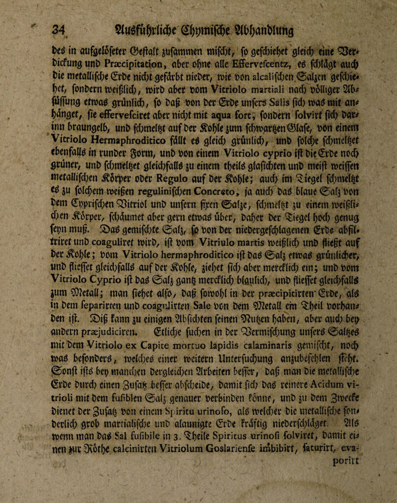 34 S()9mir^c t>eö itt miffleJSfeter ©eflaft ^ufammen fp 9efd)ie{)ef gleicf) eine *33et» bicfuttg uni) Praedpitation, pbccof)ne olle Effervefcentz, ep fcWdgt oucjj bie metollifcbe Srbe nid)t gefdrbt nic&er, tvie PPn aicalifd)cn <^ljcn gefdjie» f)ct, fonbern tcci^lid;, wirb ober bom Vitriolo martiali nod)^bblligec 2lb# fjjjTung etrooP grdnli^, fo bop bon bet Stbe unferP Salis ftd) »oP mit an<* bonget, fieeffervefdrefoberniebtmit aqua fort, fonbern folvivf ft^) bot# inn broungelb, unb fd;mel^t auf bet Äoble junt febtuor^en ©lofe, bon einem Vitriolo Hermaphroditico fdllt cö gleid) gtflnlicfi, unb fold^e fdjnicif^et «benfoKP in runbev Sorm, unb bon einem Vitriolo cyprio ifl bie€rbe noch grünet, unb fcbmel^et gleicbfoDö ju einem tbeilP glofti^ten unb mei|i weifien metoUifdien ^brpet ober Regulo ouf bet ^oble; oui^ im Siegel fdjmef^t tP ju folcbem meinen regulinifdien Conersto, ja oud) boP bloue iSofj bon bem ©pprifeben Q3itriol unb unfern pren 0o(je, fd)met|t ju einem lueipli« dien ^brpciv fd)dumet ober gern etmoP über, boper ber Siegel I)od) genug fepn niiip. SioP gemifd)te @0(3, ft> bon ber niebergcfcblogenen Srbe obpl* trirct unb coaguliret wirb, ip bom Vitriulo martis meiplicb unb fliept auf ber d?ob(e; bom Vitriolo hermaphroditico ifi boP 0af3 fttbOP grüiilicber, unb fliejfet g{eid)fallP ouf ber ^ople, 3icl)et pd> ober meteflid) ein; unb bom Vitriolo Cyprio i(i boP @0(3 gon^ mercf(id) blgiilid), unb flieffet gleidifollp ium ^Olefoll; mon pepet olfo, bop fomopl in ber praecipitirten'€ibe, olP in bem feparirten unb coagiditten Sale bon bem 9)?etoll cm ^Peil borbon# ben ifi. Siip fonn 30 einigen 2lbpd)ten feinen ^uben hoben, ober oud) bep onbern praejudiciren. €t(id;e fuepen in ber Q5ermifd}ung unferP 0a(|eP mit bem Vitriolo ex Capite mortuo lapidis calaminaris gemifdjt, nOi^ • tbOP befonberP, ibe(d)eP einer meitern Unterfuebung an3ubefe!)(en (K’ht. (0onP ipP bep mondjcn bergleidxn Slrbeiten bclfer, bo^ mon bie metolüfdie €rbe burd) einen gufö^ beffer obfdieibe, bomit 0d) boP reinere Acidum vi- trioli mit bem fufiblen ©ol; genauer berbinben f 5nne, unb 311 bem Smtefe bienet ber gufo^ bon einem spiritu urinofo, olP meldier bie metollifd^e fon« ber(id) gcob mart{alifd)e unb olounigte &t>e Frdftig nieberfchldget. 2!(P tbcnn man boP Sal fufibiie in 3. ‘^htilo Spiritus urinofi folviret, bomit eu nen |Ut 9\öthc caldnirten Vitrioium Goslarienfe inabibirt, faturirt, eva- poriit ' . /