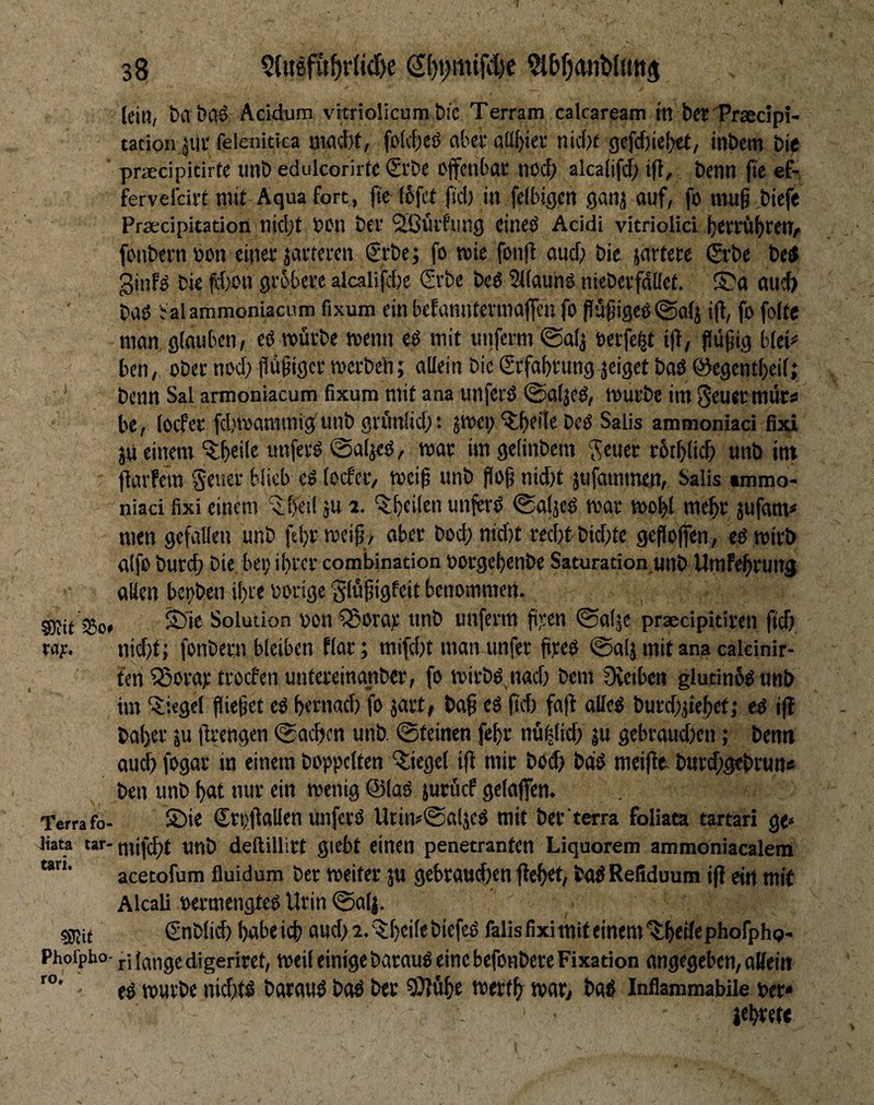(ein, bvl&Cl^ Acidum vrtriolicum bi'c Terram cakaream ttt bcfPrsecipi- tacion äitc felenitica nwcbt, fo(d;eö aber adbio-' nic(>{ gefcf)ielxf/ inbem bie ’ praecipicirte imb edulcorirfc €i'be Ojfcnbai: nöd; alcaiifd; ift, benn (te ef-, fervefeirt mit Aqua fort, fte (6fct ftcl) in felbigcn ganj auf, fo ntu§ biefe Praecipitation nidjt Den btf Sißütfung cincö Acidi vitriplici fonbern »on einer jarteren €rbe; fo wie fonjl aud) bie jartere ©’be betf 3inB bie ff)on gröbere alcalifcbe €rbe bed Stiaunö nieberfdüek ©a ttueb baö !;alammoniacum Fixum ein befannterinajfen fo pü^igeö@a(j i(t, fo folte nwn glauben, eß würbe wenn t$ mit unfermigalj öerfe^t i|t, flüfig blek ben /, über noci) flü^igcr werben; alJein bie grfabrimg jeiget baö ©egentbeif; ‘ benn Sal armoniacum fixum mit ana unferö ©afjeö, würbe im Seuer mürs» be, (oefer fd)wammigfunb grüidid;: jwen ^btite beö Salis ammoniaci fixi ju einem ^b«ile unferij @aljed, war imgeiinbem '^euer rbtblicb unb int flarfem geuer blieb e^ (oefer, wei^ unb flog nid)t jufommen, Salis tmmo- niaci fixi einem ^(>ei! ju 2. unferö ©aljeö war wobl mehr jufam* men gefallen unb ftbrweip, aber bod;nid)t red)t bid)te geholfen, cd wirb atfo burcf) bie bei; ihrer combination Dorgehenbe Saturation «nb Umfehrung allen bet)ben ihre Dorige'Slüjjigfeit benommen. Stif iBo, Solution Den QSora;; unb unferm freu ©alje praecipitiren fich ray. nid)t; fonbern bleiben flar; mifd;t man unfer fireö 0a(jmitanacalcinir- fen53ora);troefenuntereinanber, fo wirbdnad; bem Oveiben glutinüdunb im Siegel fließet ed hernad; fo jart, baß ed fid) faß alled burd)jiehef,* cd iß baher ju ßrengen ©aeben unb. ©teinen fehr nühlich ju gebraudien; benn au^ fogar in einem hoppelten '5;iege( iß mit böd> bdd meiße- bur^gebrun« ben unb hat nur ein wenig ©lad jurücf gelaffen. Terra fo- ©i« Stpßallen unfetd Utinr^aljed mit ber terra foliata tartari ge» Jiata tar-tntfd)t unb deftillitt gtcbt einen penetranten Liquorem ammoniacalem acetofum fluidum ber weiter ju gebraui^enßehet, bad Refiduum iß ein mit Akali Dcrmengted Urin ©alj. ■ sgjit €nb(id) habe ich aud; 2. '^heßf hiefed falls fixi mit einem ilhf ß« phofphp- Phoipbo- ri lange digeriret, weil einige bacaud eine befonbere Fixation angegeben, attein ed würbe nid;.(d baraud bad ber SJfühe werth wat, had Inflammabile Der» iehret« Carl. ro»