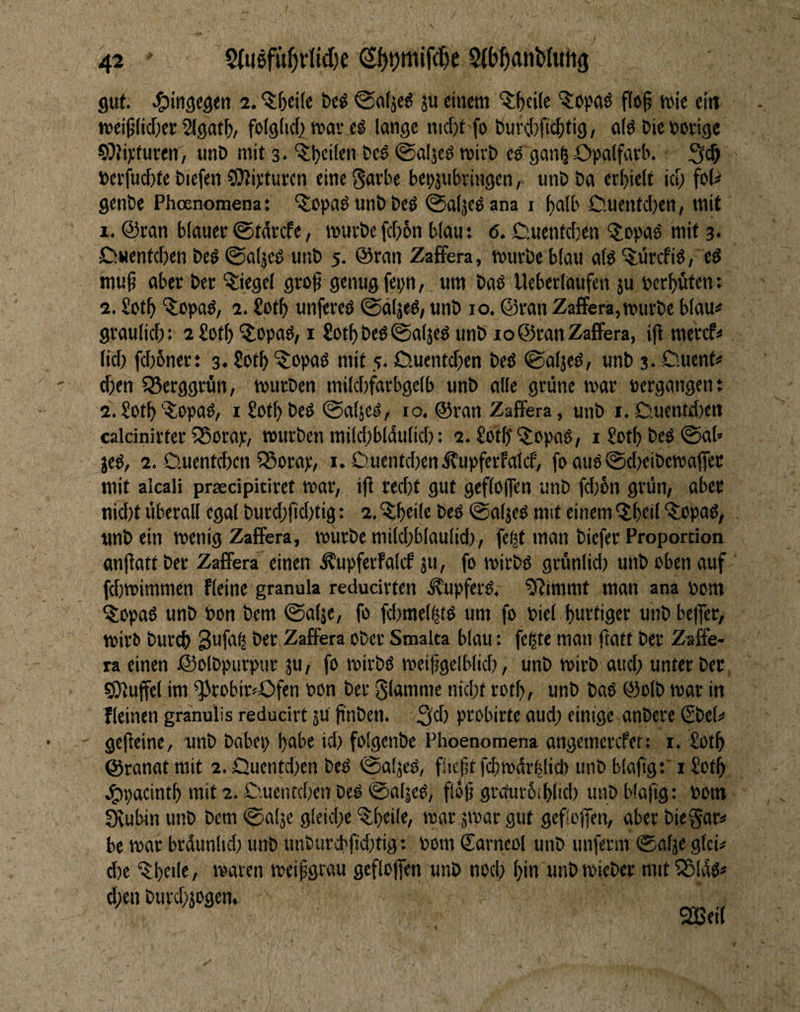 gut. ^itigegett 2. ^fjeife öc^ ©aljeg ju einem '^^ciie f(e§ mie eitt mei^ficfxc Slgnf^, folgiid; mar eg lange nicfjt fo t)ur#c^tig, a(g t»ie »orige 59hxturen, unD mit 3. '^l)ci(en bed ©aljcg mirb eö gan^ Opalfarb. 3c& »evfuebte biefen CDJipturcn eine gavbe bepjnbringentmb ba erhielt ict; foU genbe Phoenomenat ^opagunbbeg ©aljegana i ^alb 0.uentcl;en/ mit 1. @ran blauer <Starcfe, mürbefc[>6n blau: <5. C.uentdjen ^opad mit 3. lDNentd)en beg ©aljed unb 5. @ran ZafFera, mürbe blau atg'5;drcfig; eg mu^ aber ber Siegel groß genug fepn, um bag Ueberlaufen }u bereuten: 2. Sot^ ^topag, 2. Soll) unfereg @äljeg, unb 10. ©ran Zaffera,mürbe blau^ graulicl): iSotf) '^opag, i £otf) beg ©aljeg unb 10 ©ran Zaffera, iß merefi» lid) fd)bner: 3. £ot^ ^opag mit 5. Ciuentcßen beg <galjeg, unb 3* Öuent# d)en SSerggrfln, mürben mild)farbgelb unb alle grüne mar »ergangene a.£otb’^opag, i Sot^beg 0aljeg, 10. ©ran Zaffera, unb i.D.ucntd)cn calcinirter S5orap, mürben mild)bl4ulid); 2. SotßQiopag, i £otl) beg ©ab jeg, 2, Ouenteben 5Sorap, i. C!uentd)enÄupfcrfaIif, fo aug0d)eibema(fee mit alcali praecipiriret mar, iß reeßt gut gefloßen unb fd)6n grün, aber nid)t überall egal burd;ßdjtig: 2. '^ißeile beg ©aljeg mit einem ‘Jbeil ^opag, unb ein menig Zaffera, mürbe mild)blaulid), fe(ß man biefer Proportion anßatt ber Zaffera einen Äupferfalcf ju, fo mirbg grünlid; unb oben auf fdjmimmen fteine granula reducirten ^upferg. 9?immt man ana »om ^lopag unb »on bem (Salje, fo fd)mel|tg um fo »iel ßurtiger unb beßer, miri> bureß 3ufa^ ber Zaffera ober Smalta blau: fegte man ßatf ber Zaffe¬ ra einen ©olbpurpur ju, fo mirbg meißgclblid), unb mirb and; unter ber ©Muffel im ^robir^Ofen »on ber 0lamme nid;t rotß, unb bag ©olb mar in lleinen granulis reducirt 5U ßnben. 3^) probirte aud; einige anbere (Sbel^ geßeine, unb babep ßabe id) folgenbe Phoenomena angemerefet: i. Sotß ©ranat mit 2. Quentd;en beg ©aljeg, fließt fcßmürglid) unb blaßgriSotß ^pacintß mit 2. C'.uentdxn beg @at|eg, floß grcturbißlid) unb blaßg: »om Stubin unb bem @a!je gleid;e “^Ißeile, mar jmar gut gefloßen, aber biegar* be mar brdunlid; unb unburcbßd;tig t »om Sarncol unb unferm ®alje glei# d)e ^ßeile, maten meißgrau gefloßen unb nod} ßin unbmieber mtt^ldg» dien burdnogen. SQBeit