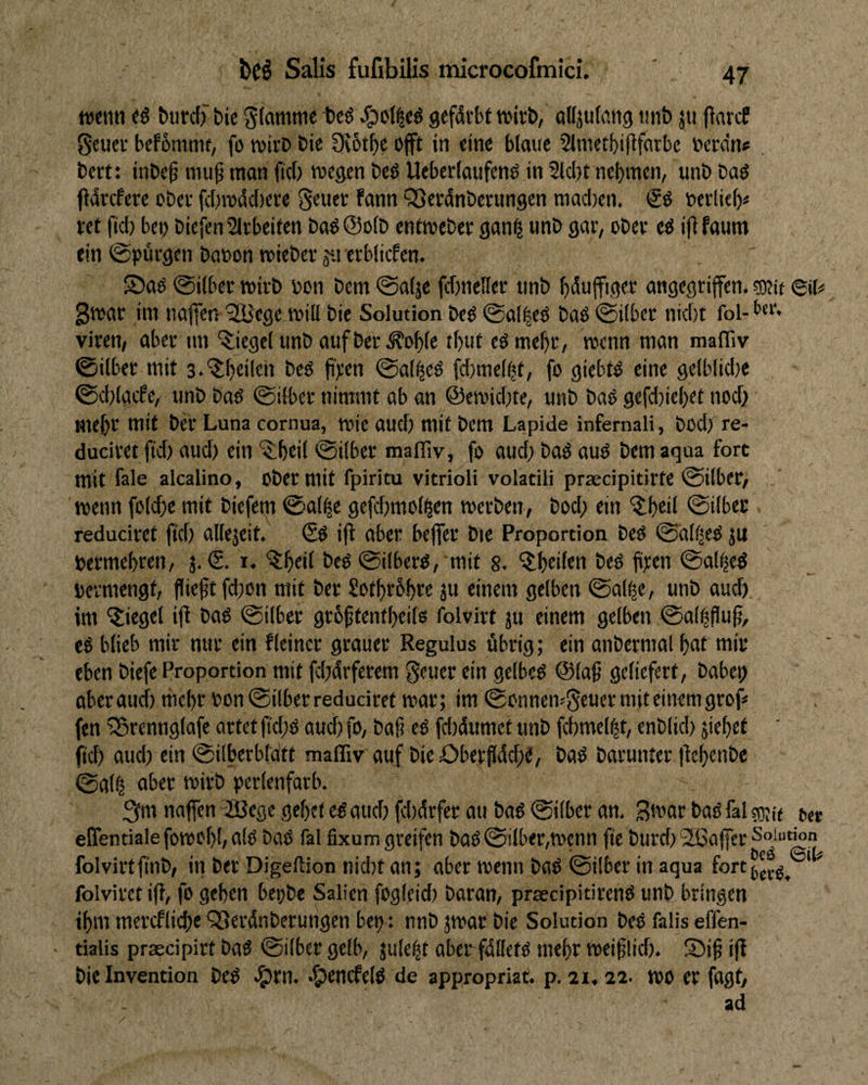 wemi «ö btird) bic gefdtbt njirb, attjufcittg «nb ju (larcf gcuer befSmnu, fo wivD bie 9v6t^e ojft in eine blaue Slmetbififflrbc t?erdn« . bcrt: inbe^ niu^ man ficf; wegen bcö Ueberlaufenö in 2lc()t nehmen, unb baö fldrcfcre ober fcf;wdcf)eee S^uee Fann QSecdnberungen mad)en, berliei)^ ret fid) bet) biefen2irbeifen baöQoib eniwebec gan^ unb gar, ober ed ififaum ein ©pdrgen baoon wieber ja erblicfcn. S5a^ 0i(bcr wirb i)on bem @a(je fdtneller unb bdujfiger angcgrifen. ®tt 6iN gwar im naffen 'SBege will bie Solution beö @al|ed baö 0ilber nid)t fol- Viren, aber im Siegel unb auf ber ^oble tl)ur eömebr, wenn man maflTiv 0ilber mit s.'^^beiten beö ji'r'en ©al^eö fd)melht, fo giebto eine gelblidie 0d)lgcfe, unb baö ©ilbcr nimmt ab an @ewid)te, unb baO gefd)icl)et nod) mehr mit ber Luna cornua, wie aud) mit bem Lapide infernali, bod) re- duciret fid) aud) ein ^ibeil @ilber raafliv, fo aud) bad aud bem aqua fort mit fale alcalino. Ober mit fpiritu vitrioli volatili praecipitirte 0ilber, . wenn folcbe mit biefetti 0al^e gefd)molhen werben, bod; ein '5;beil 0ilbcc reduciret (id) allejeit. €d ift ober bejfer bte Proportion bed @dll|ed ju bermebren, 3. (S. i. bed @ilberd, mit 8. ^Ibeifen bed fiten ©al^ed bcrmengt, (lieft fd)on mit ber Sotbrbbte 3W f'uew gelben ©al^e, unb aud) im IJiegel i(l bad ©über grbftentbeils folvirt 311 einem gelben ©alifluf, ed blieb mir nur ein fleincr grauer Regulus übrig; ein anbcrmal bat mir eben bicfe Proportion mit fd)drferem geuer ein gelbed ©laf geliefert, habet) aber aud) mebr bon 0ilber reduciret war; im 0onncn^5euer mit einem grof»* fen 'iBrcnnglafe artet fi'd)d aud) fo, baf ed fd)dumet unb fcbmel^t, enblid) 5iebet ftcb oitd) ein @ilberbtdtt maffiv auf bieOberfldcbd, bad barunter (tebenbe ©al^ aber wirb perlenfarb. 3m naffen JSege gebet ed aud) fd)drfer au bad ©über an. S'bar bad fal sgiff eßentiale fowof)!, ald bad fal fixum greifen bad ©ilber,wenn fie burd) 2ßa(fcr Soiut^n folvirtfinb, in ber Digeftion nid)t an; aber wenn bad ©über in aqua fort^j^^^ ' ^ folvirct i(l, fo geben bepbe Salien fogleid) baran, prsecipitirend unb bringen ibm mercflid)e QSerdnberungen bet): nnb 3war bie Solution bed falis eflen- tialis praecipirt bad ©über gelb, 3u!ebt aber fdlletd mebr weif lid). ®ift|t bie Invention bed «5)rn. -^encfeld de appropriat. p. 21. 22- WO er fagt, ad