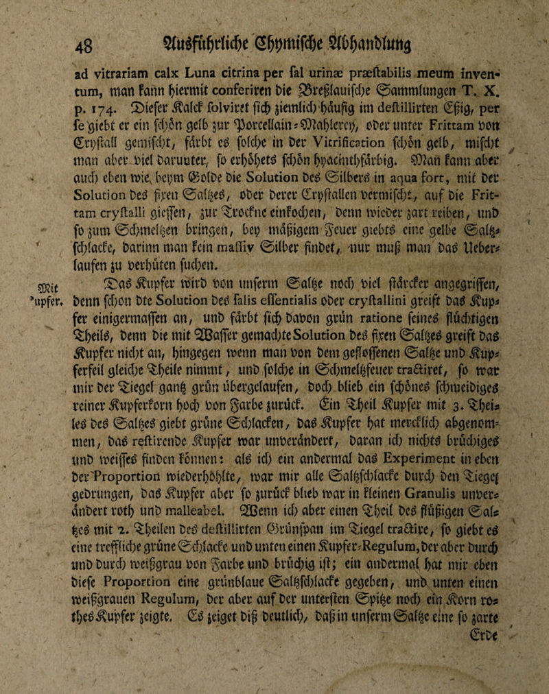 ad vitrariam calx Luna citrina per fal urinae praeftabilis meum inven- tum, man fattn ^ievmit conferirtn Die |25rc§(auifd)e (Sammlungen T. X. p. 174. ©iefer ^alcf foivivef ftc{) jitmlicO häufig im deftillirten 6fig, per fe 'gicbi er ein i(f)6n gelb jur *PörceIlain«50?al)lerct>, ober unter Frittam »on Q;ri;fia(I geniifd)t, fdrbt cö fo(cl>e in Der Vitrificacion f([)6n gelb, raifcl)f man aber biel baruuter, fo crl)5l)cm fctjbn bbacintbfdrbig. ?9?an fann aber aud) eben roiev bei;m ®clbe bie Solution bed ©ilberd in aqua fort, mit ber Solution bed ji>'en ©al^ed, ober berer (£ri)ftal!cn bermifebt, auf bie Frit¬ tam cryltalli giefen, äur'^d’OcfnceinFodicn, benn roicberjart reiben, unb fo jum ©d>me!ijen bringen, bet; madigem ^euer giebtd eine gelbe ©al^« ^ fcftlacFe, barinn man fein maffiy ©über finbet,, nur mup man bad lieber# laufen ju berl)uten fud;en. sjsit ISad .Äupftr wirb bon unferm ©al|e nod) biet tldrcfcr angegriffen, «pfer. benn fd)0n bte Solution bed falis eflentialis ober cryftallini greift bad ^up# fer einigermaßen an, unb fdrbt jicb babon grün ratione feined flüdtfigen ^Ibfüd, benn bie mit SQBaßer gemad;teSolution bed jipen ©altjed greift bad Tupfer nid;t an, hingegen ibenn man bon bem gefloßenen ©al^e unb ^up# ferfeil gleid;c ^h^ile nimmt, unb folcbe in ©d)mel^feuer traairet, fo mar , mir ber Riegel gan^ grün übergclaufen, bod; blieb ein fdtbned fd;meibiged reiner ^upferforn hod; bon 0arbe juruef. (^in •Tupfer mit s.’itheU led bed ©at|ed giebt grüne ©düaefen, bad Tupfer hat mereflid; abgenom« men, bad reftirenbe Tupfer mar unberdnbert, baran id; niebtd brüd;iged unb weißed finben fonnen t ald id; ein anbernial bad Experiment in ekn ber'Proportion mieberl)Ol;!te/ mar mir alle ©al^fd;lacfe burd; ben '^iegej gebrungen, bad Tupfer aber fo jurücf blieb mar in fleinen Granulis unber« dnbert roth unb malleabel. 2Benn id; aber einen ‘51;cil bed ffüfigen ©ab hed mit 1. 'i^hcilen bed deltillirtcn ©rtinfpan im '$:iegel traftire, fo giebt ed eine treßliche grüne ©d;laife unb unten einen ^upfer#ReguIum,bcr aber btirdb unb burd; meifgrau bon §arbc unb brüd;ig ifl; ein anberrngf l;at mir eben biefe Proportion eilte grünblaue ©al^fd;lacfe gegeben, un&^unten einen meifgrauen Regulum, ber aber auf ber untürjien ©pi^e nod; ein t^orn ro« tt;edTupfer jeigte. £d jeiget bif beutlid)/ baf in unferm ©al^e eine fo jarte €rbe