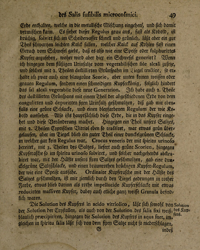 €rt)e njefcbe in We mcfaHifc^e ?0?if(^)un9 eingc^enj, unb ftcf) baratt fetmifd^cn fann. ©dfieM biefec Regulus grau atiö, (äfl aI^.^oboIb, i|t brüciiig, folvirt jtcb im ©cbcibemafier fcbnell wnb grünitcb/ {#t aber ein gut Qlbeii fj)mav|en leichten ^alcb follen/ tuelcher ^alcf auf Sohlen fafi einen Qlenich bom ©chmefel giebt, ba^ eöaifo ruie eine ©peife ober fulphurirted .Tupfer anjufehen, woher wirb aber l)ic.c ein ©chwefei generirt? '2ßenn icf) hingegen bem {iüjjigcn Urinfa(f|e bom vegetabilifchen fale akali jufefic, unb folcf)ed mit 2. ^heii^n deftillirten ©runfpahn im Riegel traftire, fo er? halte icf) jwaraucl) eine blaugrüne Scorie, aber unten feinen weiflen ober grauen Regulum, fonbern einen f(f)meibigen Äupferfonig, folglich hinbert baö fal alcali vegetabile biefe neue Generation. habe aui^ 2. '^t)ei(e beö dellillirten ©rünfpaiW mit einem‘$;heil ber abgefd)iebcnen €rbe bon bem coagulirfen unb depurirten fipen Urinfalh gefd)mo!(äen, bif gab mir eben» fallö eine grüne @d)(acfe, unb einen blepfarbenen Regulum' ber wie .^0« bolb auöfiehet 211fo iflö hauptfdchlicf) biefe (Srbe, bie in bad Tupfer einge* het unb biefe “iQerdnberung mad)ef. ein ‘^heil unferd ©abäed, mit 2. 'ijihtilen (It)prifd)en QSitriol eben fo traffitet, war etwad grün über? gelaufen, aber im 'Siegel blieb ein guter Shtü rinec buncfelgrünen ©chlacfe, in welcher gar fein Regulus war, Crocus veneris ber mit fpirim urinofo bereitet, mit s.'Shtütb bed©al^ed, liefert aud) grüne Scorien, hingegen* i^upferafd)efo im fpiritu urinofo folviret, unb folcher nachgehenbd abftra- hiret war, mit ber .§)(ilfte unferd fipen ©alfeed gefdimol^en, gab eine bu«? cfelgrüne ©all|fd)lacfe, unb einen braunrofhen brüd)igcn .fupfcr^Regulum, ber wie eine ©peife audfahe. Ordinaire Äupferafd)e mit ber ^dlfte bed ©alljed gefchmol^en, i|l mir jiemlich burd) ben Siegel gebrtingen in rother garbe, etwad blieb barinn ald rothe impellucide ^upferfehlacfe mit etwad reducirten maffiven Tupfer, babep auch etliche ganfj weife Granula befinb? lief) waren. 2tie Solution bed ^upferd in acido vitriolico, Idft ftd) fowohl bon Solution ber Solution ber (Srpllallen/ ald auch bon ber Solution bed falls fixi weif bläulich praecipitiren, hingegen bie Solution bedi^upferd in aqua fort, im.'^'^^’ gleichen in fpiritu falis Idf fid; bon bem ft'pen ©al|e nid;t fo nieberfd)lagen, ® inbe^ . • ^ *