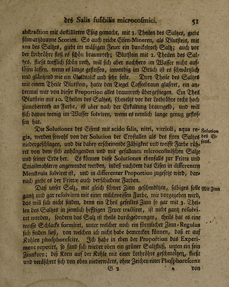 abftraaion mit deftillirfen €^19 gemöc()t, mit 3. beö gicbf fcl)mar|btaime Scoricti. <So ciuc^ reiche Qfen«Mineren, üfe S5(ut(iein, mit ana öeö ©ai^eö, giebt im md^igen geucr ein tmncfeirofh n«cf) »ot her Sothrbhre flo^ eö fc^bti braunrofh; 55(utjiein mit 2. 'ilhtiitn beö ©ab ^eö/ fliegt trejfiitf; f(f)6n roth/ mili ftcT) aber nadjhtw 'tn ^Bafler nid)t auf« I5fenia|fen, menneö lange gefloflen, inmenbig im 55ruch ifl eö fchmdr^lidh iinD gldn^enh mie ein ©dlDtalcf unb fegr fefle. ©re^ beö ©a((|eS mit einem 55lutflein, hafte ben Riegel Caffeebraun glafiret, ein an# bermal mar bon biefer Proportion alleö braunroth übergejiiegen. €m ?8(utflein mit 10. ’^^bfibn beö ©al^ed; fcfjmel^t »or ber Sotbrbhre recht hoch jinnoberreth an Jatbe, ifl öber nach ber Srfaltung braiingelb, tinb miU (ich babon menig im 5ffiajfer folviren, menn eo nemlich lange genug geflof# fen hat* S)ie Solutiones beO €ifenö mitacido falls, nitri, vitrioli, aqua re-Solution gla, merben fomohl bon ber Solution ber Srtiflallen alö beö fl^ien ©al^eö niebergefchlagen, unb bie habet)-erfcheinenbe gdhigfeit unb meifle Sarbe rüh«**”^' ret bon bem fiel) anhdngenben unb mit gefallenen microcofmifchen ©alje unb feiner Srbe hct. & fönnen biefe Solutiones ebenfalls jur Fritta unb (gmailmahleret) angemenbet merben, inbeg nachbem baö (Sifen in differenten Menftruis folviret ijl, unb in differenter Proportion jugefelt mirb, bar# nach giebt eO ber Frittae aud; berfchiebene Farben. ®ag unfer ©alj, mit gleid; fffmer ginn gefchmbl^en,, felbigeö folletKitsintt ganfj unb gar refolvircn mit einer milct)mei'(fen ^arbe, mie bürgegeben mirb, baO mill fiel) nicht flnben, benn ein ^h«il gefeilte^ ginn fo gar mit 3. ^hei* len beO^©al^etl' in jiemlid) hffftigtn Stuer traßiret, ifl nicht gan^ refolvi. ret morben, fonbern baO ©alj tfl theilo burchgebrtmgen, theilü hat eü eine meifle ©d)lacfe formiret, unter meld)er noch ein fbrmlicher ginn # Regulus fiel) flnben lieg, bonmcld)cn id) nicht habe bemerefen finnen, bag er auf fohlen phofphorefeire. ;3d) habe in eben ber Proportion baö Experi¬ ment repetirt, fö fanb fleh mieber oben ein grüner ©al^flug, unten.ein fein ginnf orn; big Äorn auf ber Äohle mit einer Sothrbhre 9efd)mol^t\, fliegt unb »erdfcl)ert fleh bon oben niebermdrto, ohne geidpen einer Pho^phorefeenz @ 2 ‘ 4 bon r'