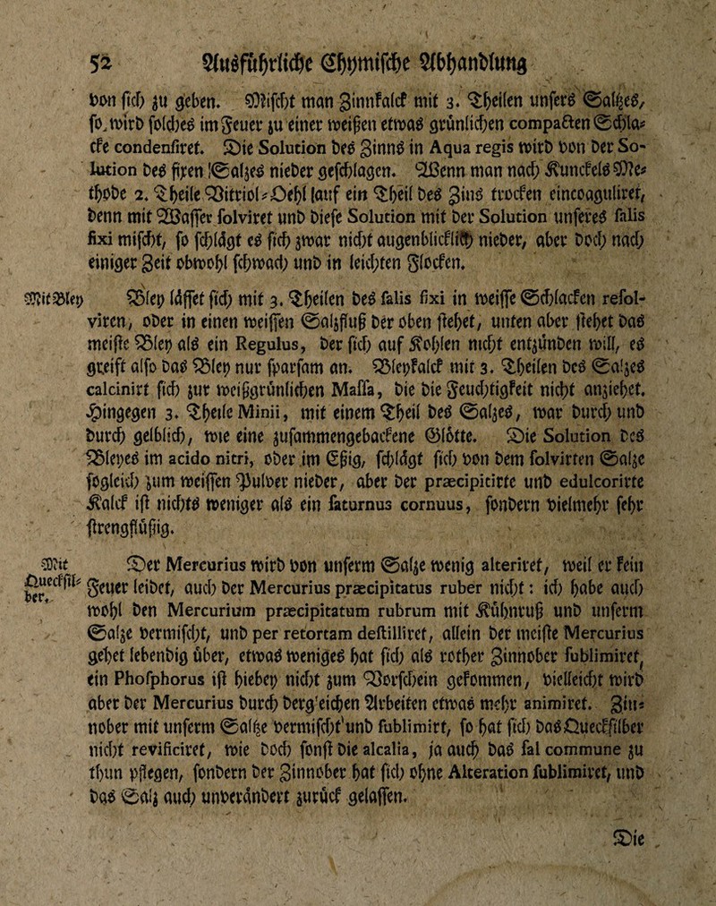 jtcf) ju g^cben. 50?ifcf)t man 3. '^^eilen «nferö @a(|eö, fo, mirt) foWjeg im Scuci* ju einet meinen etmaö grünlicf^en compaften 0d)la« cfe condenfiret. S)ie Solution bee Sinnö in Aqua regis witö DOn Det So* l«ion beö fiten I®alje^ nieber gefcblagcn. '2ßenn man nacf; ^uncfefö 5We« tf)ebe 2. ^^eiIeQ9itrioI^öel^l|a«f ein ^tbeifbe^ ginö fvocfen eincoaguliref, benn mit 25Ba(fet folviret unb biefe Solution mit bet Solution unfereö falis fixi mifcbt, fo fcf;(d9t eö ficf) jmat: nicfit augenblicflid?) niebet, abet bocf; nacf; einiget Seit obmo^l fcf)ma(i; imb in leicl;ten Sfccfen. cSvitsölei) ^lep (4ffet fid; mit 3. ^btiftn beö falis fixi in meijfe ®cf)(acfen refol- vitcn, ober in einen weifen @al}fin§ bet öben febet, unten abet ffebet baö meipe ?<5leb alö ein Regulus, bet fid; auf Äcf;(en nid;t cntjunben will, eö flteift alfo baö ?Blet) nut fatfam an. S5(et)falcf mit 3. ^f;ei(en bcö 0a!jeö calcinirt fid) jut weifgtünii^en Maffa, bie bie Scud;ti9Feit nicht anjiebet, .hingegen 3. mit einem ©aljeö, wat butcf;unb butch gelblich, wie eine jufammengebaifene @(6tte. Sie Solution bcö 5351ei;cö im acido nitri, obet im ß^ig, fd;ldgt (ich nun bem folvitten ©aljc fogicid; ^um weifen ^ulbet nieber, abet bet praecipicitte unb edulcoritte ^alcf ifl nid;tö weniget aiö ein faturnus cornuus, fonbetn bielmeht feht fftengflüfig. cOiit Set Mercurius witb bon unfetm ©alje wenig alteritef, weil et Fein ßuccrfil« gfujp leibet, auch bet Mercurius praecipitatus ruber nid;t: id; habe auch wohl i^en Mercurium praecipitatum rubrum mit ^ühntu^ unb unfetm ©alje betmifd;t, unbperretortamdeftillitet, allein bet mci|fe Mercurius gehet lebenbig über, etwaö wenigeö hat fid; alö rothet Sinnober fublimiret, ein Phofphorus ijl hiebet; nid;t jum '^otfd;ein geFommen, biclleid;t wirb aber bet Mercurius butch betg'eichen ?ltbeiten etwaö mehr animiret. Sin« nobet mit unfetm ©al^e bermifd;t'unb fublimitt, fo hat fid; baöQuccFfi'lbet nid;t revificiret, wie bod; fonf biealcalia, ja auch haö fal commune ju thun pflegen, fonbern bet Sinnobet hat fiel; ohne Alteration fubliroitet, unb baö ©ah aucl; unbetdnbett jutöcF gelaffen.