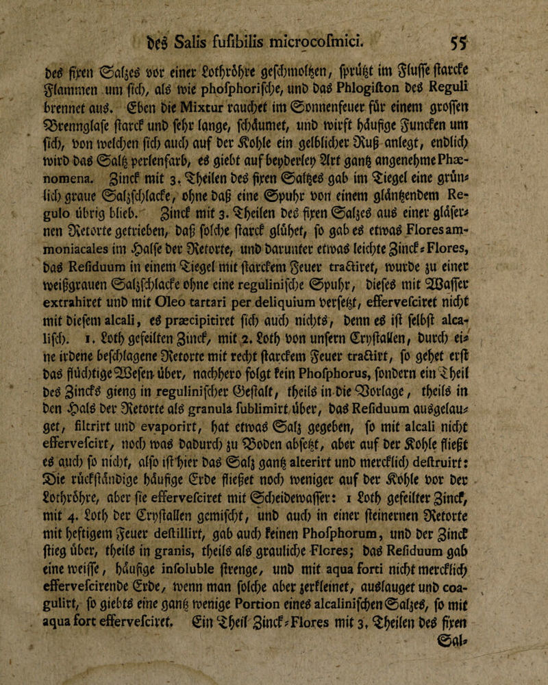 fi;ett ©afjcö öor einet £ot^>i:6^i-e gefcfjinot^en, im ginflfe fiatcfc giommen um (tcf), alö mie phofphorifcf;e, unt> Oaö Phlogifton Deö Reguli brenne! au^. €ben bie Mixtur rauche! im 0onnenfcuer für einem groflfett ^Srenngtafe fiarcP tinb fe^r lange, fcWumef, unb wirft Wwfifle 5«ncfen um fiel), bcn welchen fef) auci) auf ber ^o^Ie ein gelblicher Üiuf anlegt, enblid; wirb baö @al| perlenfarb, tt giebt aufbepberlei? 2lrt gan§ angenebmePhx- noraena. gincf mit 3, heö frm @al^e^ gab im Riegel eine grün« lief) graue ©aljfchlacfe, ohn« baf eine @puhr »ort einem glün^enbem Re- gulo übrig blieb, ginef mit 3. beö fi]crtt ©atjeü auö einer gldferü nen Svetorte getrieben, baf folche jiaref glühet, fo gabeö etwaö Flores am- moniacales im ^)alfe ber Üietorte, unb barunter etwaö leichte ginef« Flores, baö Refiduum in einem Siegel mit jlarcfem Sruri’ traftiret, würbe ju einet weifgrauen ©aljfchlacfe ohne eine regulinifche @pul)r, biefeö mit Sßaffer extrahiret unb mit Oleo tartari per deliquium Perfekt, efFervefeiret nicht mit biefem alcali, eö praedpitiret (ich auct) nic|)t^, benn e^ ifl felbfi alca-^ lifch. I. £oth gefeilten ginef, mit 2. ?i>th bcn unfern ß^rpflallen, burcl; ei« ne irbene befchlagene üietorte mit recht (larefem Smer traßitt, fo gehet er|l baO flüd)tige'2Befen über, nachhero folgt fein Phofphorus, fonbern ein'^h«il beO 9'«”9 in regulinifchet ©efialt, fheilß in-bie^Sorlage, theilö in ben .?>alö ber Üietorte als granula fublimirt über, baö Refiduum auögelau« get, filcrirt unb eyaporirt, hnt etwad ©alj gegeben, fo mit alcali nid)t effervefeirt, noch waO baburd) JU 55oben abfetjt, aber auf ber Äohle fiieft eo and) fo nid)t, alfo ifi'hier baü ©alj gan^ alterirt unb mereflid; deftruirf: S5ie rücf(ldnbigc hdufge (Srbe fliefet noch weniger auf ber .^öhle bor ber £oihr6hrc, aber fte efFervefeiret mit©d)eibewafier: 1 Soth gefeilter Sinef, mit 4. Sotl) bet (Trpjlallen gcmifcht, unb aud) in einer (ieinernen Üvetorte mit heftigem Scuet deftillirt, gab auch feinen Phofphorum, unb ber gincE flieg über, theilO in granis, theilö alü grauliche Flores; baö Refiduum gab eineweijfe, hdufge infoluble (irenge, unb mit aqua Ford nicht mercflich effervefeirenbe £rbe, wenn man folche aber jerfleinet, auölauget unb coa- gulirt, fo giebtß eine gan| wenige Portion eined alcalinifchen@alje^, fo mit aqua fort effervefeiret, €in hdf Sincf Flores mit 3, ^hditn bed fren ©gl»