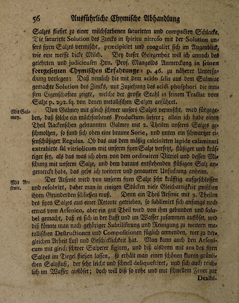 mei;. sDJit 3(r< fcnic. 56 fließet ju einet miic&fötbenen faturirfen «nb compaßen (Sd)kdt, Sric.faturivte Solution bcö Smefö in fpiritu nitrofo mit bet Solution un^ fetö pten ^aijeö ötrmifcf)f, prscipitirt unb coagulirt pd; im SiugenWieff ivie eine meiflfe biefe .9}]ild;. SSe^ biefer ©eiegenbeit milt id) annod) bed gclcbvtcn unb judideufen ^tn. <}irof. CDJangolbd ^nmettfung in feinen fortgefe^ten « tCtfabtwnge;! p. 46. ju ndperec Unterfu* d)un9 botlcgent nem(id) bie mit bem acido falis aud bem ©csfmiac geniad)fe Solution beö Sinefd, mit 3u3iebun3 bed addi phofphori Die meU pen @öenfd)aften jeigte, mctd/c bet grofie @ta()I in feinem Traßac tom ©a(3c p. 292. fq. »on Denen metallifdjen ©nijen anfü()rct. ‘iSon ©almci; mit gieid; fd;mcr tmfeed ©afjed betmifdit, mirb furgege« ben, böp fo(d;c ein müdjfatbened Produßum liefete; allein id) habe einen ^()eil 2lacfenfd;en gebrannten ©a(met) mit 2. ^bcilen unfered ©oljed gc< fd)mo(^en, fo fanb fid) oben eine braune Sorie, unb unten ein fd)marber ei« jenfebüpiger. Regulus. Ob bad aud bem mdpig caldnirten lapide calaminari extrahirte fal vitriolicum mit unferm pten^alje berfe^t, püpiger unb frdf« tiger fetj/ a(d bad wad idfoben bon bem ordinairen ^Sitriol unb beffen ?0?i# f(6ung mit unferm ©alje, unb bem baraud entpepenben fliipigen ©alj an* gemereft pabc, bad gebe id; weiterer unb genauerer Unfticbung anpeim. S)er ^Irfenic wirb bon unferm pyen ©alje fepr frdftig aufgefd;lopcn unbrefolvirt, Daher man in einigen ©tdefen biele @Ieici;artigfeit jmifdjcn ihren ©runberben fdjliepen mup. ®enn ein l^heil Slrfenic mit 3. 'Xhrüen bed pren ©aljed aud einer Dfetorte getrieben, fo fublimirt pd) anfangd nod) etmad bom Arfenico, aber ein gut ^h«iJ *birb bon ihm gebunben unb folu- bel gemad)t, bap ed pd) in Der Supt unb im ^Baffer jufammen aupbfet, unb - bip fbnnte man nad) gehbriger Subtilifirung unb Steinigung ju weitern me« taUifd)en Deftrußionen unb Compofitionen fdglid) anwenben, werju Da-*, gleid)cn SIrbeit £up unb ®efd)icf(id)feit hat. 9)ian fann aud) Den Arfeni- cum mit gleid) fd)wer ©alpeter figiren, unb bip aldbenn mit ana bed pren ©alh«ö im Siegel piepen laffen, fb erhdlt man einen fd)bnen Raren grünli* d)en ©alljpup, Der fepr leid)t unb fd)nel! deliquefcirct, unb pd),aud) reid)* lid; im Raffer aupbfet; boep will bip fo rohe unb mit fchnellem geucr juc Dealbi>