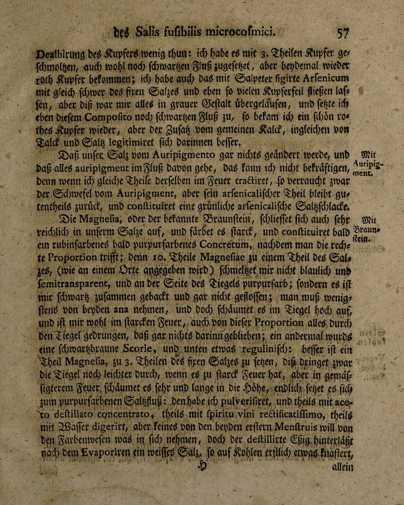 Pealbirutiä bfö Äuvferö wenig fbunt i(b «tif 3. tupfet gc# fdjmoiöcji, and) wob! noc& fd)warßen jugefc^ct, abec betj&eraal wiebet rofb Tupfer befommcn; id) habe aud; bad mit 0alpefce figivtc Arrenicum mit gfei(^ fd)wet; bc3 ji);en @a(jed unb eben fo bicicn ^tipfecfeii fließen (af* jen, aber biß mt miv allei in geaucu ©eßalt öbergeldufen, unb fe|te ic& eben biefem Compofitb nod) fdjwac^en giuß ju, fo befam id; ein fd)5n fO* tbeö Tupfer wieber, aber ber gufa^ bom gemeinen ^a(tf, ingleid;eii bo» . ^aief unb @al^ legitimiret fid; barinnen beflfer. Jöaß unfeu ©alj bom Auripigmento gar nid)fd gcanbert Werbe, unb SRie baß aDeg auripigment imSluß babon gebe, bao fmm td; nid)t befrdftigen, beim wenn id) g(eid)e ^beife berfelben im geuer traftiret, -fb berraueßt jwar ber @d)wefei bom Auripigment, aber fein arfenicalifdxr ^beit bleibt gu^ tentbeilß jun'uf, unb conllituiret eine grün(id;e arfenicalifdie 0a(ßfd)lacfe» ©ieMagnefia, Ober ber befannte 55raunßein, fddießet ß'cb aud; feßr reiddid) in unferm ©alje auf, unb fdrbet ed ßaref, unb cpnftituiret halb cm rubinfarbened bolb purpurfarbened Concretom, nad)bem man bie red)« ***** te Proportion trifft; benn 10. ^btdt Magnefiäe ju einem 'itbeil bed 0a(* ^ed, (wie an einem örfe gpgjcgeben wirb) fdjmellet mir nicht blaulid; unb femitransparent, uttbanbei: ©eite bed ^Jiegeldpurpurfarb; fonbern ed iß mir febwar^ jufammen gebaeft unb gat nidjt geßojfen; man muß wenig« ßend Pon bepben ana nehmen, unb bod) fdidumet ed im ‘?;iegel hod) auf, unb iß mir wphl im ßgrefen geuer ,. aud; bon biefer Proportion alied burcf) ben'iliegergebrungcn, baß gar nid)tdbatinn geblieben ; ein anbermalwurbd ;; S , eine fd)war^braune Scorie, unb. unten etwad rcgulinifd): befier iß ein ■^.heii Magnefia, ju 3* '^heilen b*cd ßpen ©aljed ju feßen, biß bringet jwar ' bie Riegel nod; leichter burch» wenn ed ju ßarcf geuer hat, aber in genteiß figterem geuep fdidumet ed feßr unb lange in bie J&bhe/ .enbUch feget cd ßef; jum purpurfarbenen ©algßuß t ben habe id; pulverifiret, unb theild mit accr to deftillato cqncentrato^ tfieild mit Ipiritu vini reftificatiflimo, theild niit 3!Baffcr digerirt, aber feined bon ben bepben erßern Menftruis wi|l »on ben garbenwefen wdd in fid; nehmen, bod; ber deftillirte ßrßig hinterldßt ndd> bem fivaporiren ein weified ©alj, fo auf Sohlen erßlich etwa# fndßert, •£>' ' allein