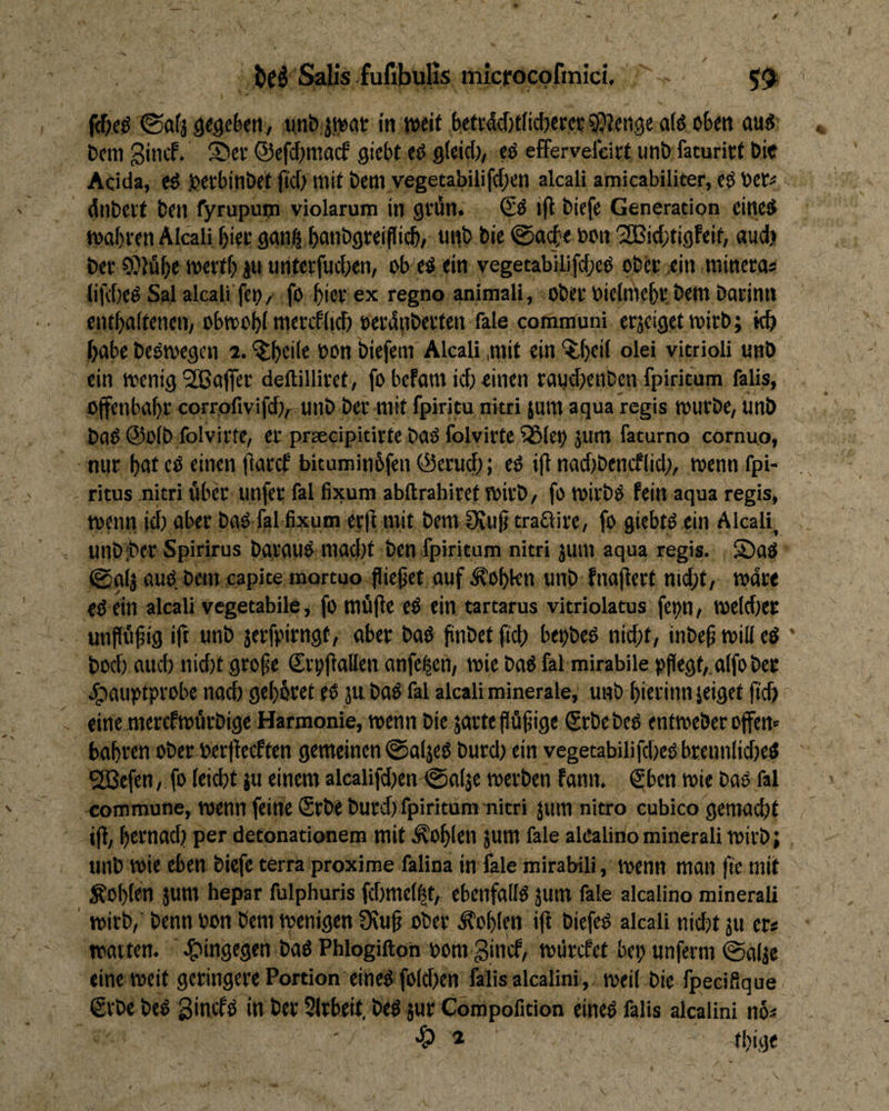 (Saf3 segeSeti, u.nb. jwat in weif bcfvMjfiicbercr fßjenge a(ö cBett au8- bcm gincf. ®ei’ ©efrf^macf gicbt tß gteid), tß effervefcirf unb faturirt Die Acida, tß leerbitlbef (id> wif beni yegetabilif(f)en akali amicabiliter, cö bet« dilbeif bfll fyrupuip violarum in gfün. & i(l biefe Generation eines waf)ien Älcali ^iec gani^dtibgreiflicb, uiib bie ©aif e bcn '2Bid;tigfeif, audji ber COfu^e weiff; ju unterfudxn, ob-'eS ein vegetabilifcf^cS obet ein rainera* lifd)cS Sal alcali feb/ fo ^icrex regno animall, obef biclnie&l* bem barinn cnf^aifencn, obwobi ntercflid) eerdnberfen fale communi erjcigetwirb; kb habe beSwegcn i. ^beüe toon biefem Akali ,mit ein ^()eil olei vitrioli unb ein wenig'2Baffec deftilliref, fo bcfam id) einen raudKiiben fpiritum falis, Offenbabr corrofivifdlr unb ber mit fpiritu nitri 5um aqua regis WUtbe, unb baS @ü(b folvirtc, er prsedpitirfe baS folvirte %Ict) jum faturno cornuo, nur buf cS einen flarcf bituminbfen @erud); eö i(i nadibencflid;, wenn fpi- ritus nitri iiber unfer fal fixum abftrahiref wirb/ fo wirbö fein aqua regis, wenn id) aber baO fal fixum erji init bemlKu^ tradire, fo giebts ein Akali, unb'ber Spirirus barauS mad)f ben fpiritum nitri juin aqua regis. £)aS 0ol3 aus beni capite mortuo flicket auf Noblen unb fnafierf md)t/ wdre eS ein akali vegetabile, fo ttffi|fe eö ein tartarus vitriolatus fct)n/ weldier unpö^ig ift unb jerfpirngt, aber baS pnbet fid) bepbeS nid)t/ inbep will eö ' bod) aud) nid)t grofe Srpjiallen anfe|en/ wie baS fkl mirabile ppegf, alfober .^laupfprobc nacb gebbref es ju baS fal akali minerale, unb bierinn jeiget ftcb eine mercfwurbige Harmonie, wenn bie jartepüpige Srbebes entweberoffen« babren ober berjiecffen gemeinen ©aljeS burd) ein vegetabilifd)es brennIid)eS ^efen, fo leiebt ju einem akalifd)en fgalje werben fann. €ben wie baS fal com mune, wenn feine Srbe burd) fpiritum-nitri jum nitro cubico gemacht iff, bernad) per detonationem mit .Noblen Jum fale akalinominerali wirb; unb wie eben biefe terra proxime falina in fale mirabili, wenn man pe mit lobten äum hepar fulphuris fd)mel|t, ebenfalls jum fale akalino minerali ' wirb, benn oon bem wenigen Ü\up ober Noblen iff biefes akali nicht ju er* warten. ' 4?insegen baö Phlogifton bom ginef, wdrefet bet; unferm @alje eine weit geringere Portion eines fo(d)en falis akalini, weil bie fpecifique grbe bes ginefs in ber SIrbeit. beS jur Compofition dneS falls akalini n6* * tbige