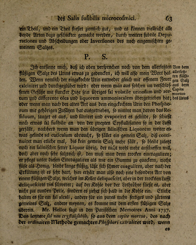 ünb ein ^^ei( fließet jicm(ic{) gut; tiiifc cö f6nneii detteit^t uKe ®ei>De Sitten Daju gefcfticfter 9eniacf)t werben/' burcf) weitere fubtile Depu- Tadones unt> ^bfc()tiDun9en ober Inverfiones beö noch eingeniifct^ten ge# meinem @a(^e^. entfinnc micf); ba^ icb oben berfprod)en nod) bow bem allerle^ten ajon oem flügigen @alje beö Urinö etwoö ju gebencfen, icb will nlfo mein '2Bort bab ten. 2Benn nemlkb ber eingefocbte tlrin entweber gleich mit offenem gea ©aij calciniret urib burchgeglübet wirb: <)ber wenn man auö folcben im berfcl)lof# «u^. t>«tn fenen ©efä^e mit ffarcfer ^i^e fein fibrigeO fal voladle urinofum unb tum unb differente olea unb liquorem ammoniacalem itbergefrieben bat; beöUrm^ Ober wenn mön nach ber alten Slrt auö bem eingeFocbten Urin ben Phorpho- rum mit geb6rigeiv3uf<5^c»' b«t öuögetrieben, ,fo nimlnt man.babon baöRe- liduum, lauget eö auö, unb filtriret unb evaporiret e^ gelinbe, fo fehlest ■ nod) efwaö fal fufibiie an bon ber jwepten €ri)|lallifation fo in ber Sufft jerfdllt, nad)bero wenn man ben übrigen faiinifd)en Liquorem weiter et# waO gelinbe ad cuticulum abraud)t; fo fdllet ein gemein ©alj, bi^ conti- r nuiret man etliche mal, bio fein gemein ©alj mehr fdllt, fo bleibt jule^t nod) ein falinifd)er fetter Liquor übrig,, ber nicht wobl mehr anfd)ieffcn will, hoch aber noch febr faljreid) iff, ben muß man benn troefen eincoaguliren; er pflegt unter biefen ®nccaguliren alo wie ein ©ummi ju ried)f füffe alO 4i)onig, bleibt lange flü^ig, Idft ftch fchwer coaguliren, aber nad) ber ßrfdltung i|l eO fehr hart, hier erl)dlt man alfo nod) eine befonbere Slrt bon einem f[ü^igen®alje, welchcO imÄellerddiquefcirt,aberin ber trocfilen Sufft deliquefcirtObielfchwerer; aufber^ohle bor ber Sothrohre fließt eO, ober nid)t jur runben *}>erle, fonbern eO jiehet fi'ch hdb in bie ^ohle ein. öttlidie - halten eO für em fal akali, anbere für ein pureO mehr fettigeO unb jdrtereö gemeineO ©alj, anbere mepnen, eö fomme mit bem erffen flüfigen @alje überein. Mr. Hellot fagt m ben QJari(ifchen Memoires Anni 1737. JDrto le^teteTa/ non cryßatifabUe, jo nuo bem capite mortuo, bee n<tc^ ber ordinakinVCltt^9X>i ^tmn^unPhofphori extrahixtt'WtV^/ wen»