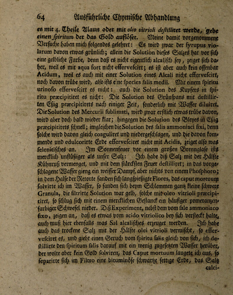<6 mit 4. tL^eiic. ol)ec lltit oteo vltrioli deßillixtt xoetbe/ Qtht einen fpiritum bet b<X6 <5ol& <t«flo|er. SOlcine bamif »orgenommetiic , ^Setfuc&e f)abcn micl) folgen&cö getefjvct: wirb jwar ber fyrupus vio- larum bflbott etwa« gvönlicfe; attein bic Solution biefe« ©alje« ^at bor (ic& eine ge(blid)e garbe, beim ba^ e« nicf)t eigentficft alcalifd) fei;, jeiget ficf; bo« ^ec, weil e« mit aqua fort nicf;t effervefcirt; e« ifi aber aucf; fein offenbar Acidum, weil e« and) mit einer Solution eine« Akäli nid;t efFervefcirf» nod; babcn trftbe wirb, alfo ifi« eine fpecies falis medii. 50}it einem fpiritu urinofo effervefcirt e« nid;t: and; bie Solution be« .Slupfer« in fpi¬ ritu praecipitiret e« nid;t: S)ie Solution bc« ©rfinfpan« mit deftillir- ten S^ig praecipitiret« nacf; einiger Seit, fonberlid; mit SBaffer diluiret. SlicSolution be« Mercurii fublimati, wirb jwar erfilid; etwa« tröbe babon, wirb aber bcd; halb wieber flarj hingegen bie Solution be« IBlepe« in (Sfig praecipitiret« fdmell; imgfeichen bic Solution be« falis ammoniaci fixi, benn folche wirb babon gleid; coaguliret unb niebergefd;(agen, unb bie babon fom« menbe unb edulcorirte €rbe effervefciret nicht mit Acidis, jeiget alfo wa« fclenitifd;e« an. 3m ©onnenfeuer bor einem grofjen 5Srennglafe ift« mercf(ici) unflätiger «1« unfer ®alj: 3ci> hohe bit ®alj mit ber J^dlfte Äähwrut bermenget, unb mit bem Ödrcfflen Scuot dellilliret; in ba« borgen fchlagene Raffer gieng ein weifferS)ampf,aber nid;t« bon einem Phofphoro; in bem.^alfcberÜvetorte fanbenfichlangfpietigte Flores, baOcaputmortouip folvirte id) im 'Raffer, fo fanben ftd; bepm @d;lemmcn gan| fleine fchwetje Granula, bie filtrirte Solution War gelb, folche miboleo vitrioli praecipi¬ tiret, fo fd)lug fich mit einem mercflidien ©eflancf ein hdupger pomeranjen* ■farbiger (Schwefel nieber. S)ifi Experiment, nebfl bem bom fale ammoniaco fixo, jeigen an, baf; e« etwa« bom acido vitriolico bep fich berflecft halte^ aud) mu§ hi«* cbenfall« wa« Sal alcalifd;e« erjeuget werben. 3^) ,hobe aud} ba« trocfene (Salj mit ber olei vitrioli bermif^t, fo effer¬ vefciret c«, unb giebt einen @erud; bom’fpiritu falis gleid; bon fi^,- ich de- ftillirte ben fpiritum falis barauf mit ein wenig jugefepten ^Gaffer herüber, ber wolte aber fein @olb folvireti) ba« Caput mortuum laugete id; au«, fo feparirte ftd; im Filtro eine bituminhfe fd;warhe, fettige €rbe, ba« (Salh calci-