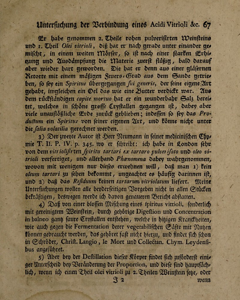 ) / Untetfud^ung ter 25a‘(>inDuttg cfnf6 Addi Vitrioii &c. 67 ' f£x l)Abt genottimen 2. tC^eife to|)cn pulueriftrten Weinflelne «nP r. Zl)cH Ölet vitrioti, öig er md) ger«&e unter em«nt»er ge< in einem weiten iTIirfer, fo i(l n<tc^ einer f?«rfen ßung unt> ^(ueödmpfung Pie tTIaterie juerfl flügig, b«lö ö«r«uf «bet wiePer b«rt gewotPen. iDie b«t et Penn «ue einer gldfernen J^etotte mit einem md^igen 5tuer6>(Sr«P «ue Pem ©«nPc getriee ben, fo fey ein Spiritus i'ibergeg«ngen fui generis, Per feine eigene;2{rc geb«bt, imgleic^en ein ©el P«9 wie eine Butter »erPicEt w«r. Slu« Pem ri5cf(1:dnPigen capite. mortuo b«t er ein wunPetb«br ©«ij berew tet, welcpee in fc^6nc gtoffe CryfJalfen gegangen P«bcy «beu viele un«up6^[icbc iEiPe suviScf geblieben; inPeflen fo fey Pao Pro- duaum ein Spiritus »on feiner eigenen 2£rt, «nP fPnne nic^t unter Pie falia volatilia gerechnet werben, 3) ®cr jroei^te Autor ift ,g>ett 5^euttiann in feiner ttiePicmifdf)en wie T. II. P, IV. p. 345, wo er fcörcibt: ic^ pabe in ß,onPon jepr ron Pem vitriolißrten fpiritu tartari ex tartaro puivn ifato unP oleo vi- trioli »erfertiget, unP alierpanP Phammena Pabey waptgenommen, wooon mit wenigem nur Piefeo erwepnen will, Pag man 1) fein oUurn tartari ju fepen befommt, unglat^tet eo pduftg Patinnen ifi, unP 2) Pag Pao Reßduim feinen tartarum vitriolatum liefert. SKeine llnterfudt)ungen wollen alle beoöerfeitiöen'S^orgeben niept in allen 0fücfen bcFtiiftigcn, bc^wegen werbe iep baoon genaueren ISericpt abgattc'n. / 4) S)ag bon einer bloffen ?0}if(pung eineo ipiritus vitrioii, fonberli^ 1. wit gereinigtem SSBcingein / burep geporige Digeftion unb Concentration inbalneo ganp fatire €ri)gallen entgepen, welcpe in pipigen Ä'ranifpciten, wie auep gegen bie Fermentation betet vegetabilifdpen @affe mit 95upen tbnnen gebvauept werben, baS geporet fag niept pietjii, unb fi'nbet gd) fepon in (£cpr6ber, Chrift. Langio, le Mort unb Colleftan. Cliym. Leydenfi- bus angeföpret. 5) 2(ber beo ber Deftillation biefer ^6rper gnbet gd) juförberg eini^ ger Unterfepeib beo'Jßerdnberung bet Proportion, unb biefe gnb pauptfdep«' lid>/ roenn icp einen'^peil olei vitrioii ju 2.^peilen SSBeingein fepe, ober 32 ' wenn