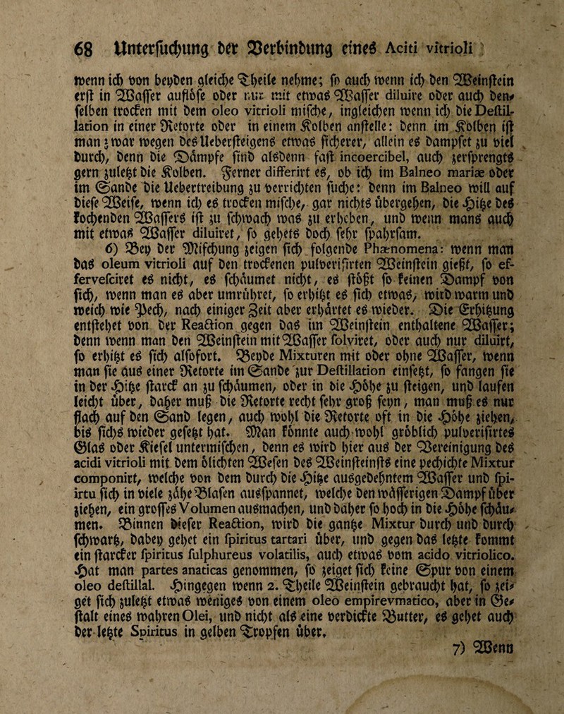 iDcnn teb wn bcolicn gtficb« '$;bcile nebme; fo aucl) menti t>en ^cinjtcin tr(t in Gaffer aufiofe ober nur mit etwae Gaffer diluirc ober auch beno felben troefen mit bem oleo vitrioli nitfcbe, inglcicben menn id) bicDeftil- lation in einet Ovetovte ober in einem Kolben nnfielle: benn im Kolben ij| man jmat wegen bcgUebecfleigeng etroae pcberer, allein e« bampfet ju »iel bureb/ benn bie ©dmpfe finb al^benn faft incoercibel, aucl) ierfprengtö gern jule^t bie Kolben, ferner differivt eö, ob icb im Balneo mariae ober im 0anbe bie Uebertreibung }U berrid)ten fud)e: benn im Balneo will oiif biefe'SBeife, wenn id) eg ttoefen mifebe, gar niebtg ubergeben, bie ^i^e bef fo^enben 23Sa|ferg ifi ;u febwaeb wag ju erbeben, unb wenn mang auch mit efwag Stßafler diluiret, fo gebetg boeb febr fpabrfam. 6) löep ber ^ifebung jeigen ficb folgenbe Phaenomena: wenn man bag oleum vitrioli auf ben troefenen puloerifirfen '2Beinfiein gießt, fo ef- fervefdret eg nicht, eg febdumet nid)t, eg (I6§t fo feinen ®ampf oon ftd(/ wenn man eg aber umrübret, fo erbitjt eg fb^ etwag, witb warm unb meid) wie *3Je(^, nach einiger Seit aber erbdrtet eg wieber. S)ie (Srbibung entflebet bon ber Reaftion gegen bag im ‘2Bein|tein entbaltene '2Ba(fer; benn wenn man ben SBeinlteinmifrüBafferfolviret, ober auch nur dilulrt, fo erbiet eg fid) alfofort. 55ei)be Mixturen mit ober ohne 'SSaffer, wenn man fie aug einer Üietorte im @anbe juf Deftillation einfe^t, fo fangen fie in ber >öibe jlarcf an ju febdumen, ober in bie .^ibbf Ju Reigen, unb laufen leiebt über, baber muß bie 9vetorte recht febr groß fcpn, man muß eg nur Kauf ben @anb legen, aud) wobl bie JRetorte oft in bie ^öb« jieben, |id)g wieber gefegt bat. S)?an fbnnte aucb wobl gtbblicb puloerijirteg ©lag ober Äiefel untermifeben, benn eg wirb hier aug ber '35ereinigung beg acidi vitrioli mit bem oliebten ^efen beg ^KeinReinRg eine peebiebte Mixtur componirt, welche bon bem bureb bie e^i^e auggebebntem 233afier unb fpi- irtu ficb in biele }dbe55lafen augfpannet, weld)e ben wdjferigenSampf über jieben, ein groffeg Volumen augraacben, unb babet fo bod) in bie .^obe febdu# men. S0innen Wefer Readion, wirb bie gan^e Mixtur burd) unb burd) f(bwarb, babep gebet ein fpiritus tartari über, unb gegen bag lebte fommt ein Rarcfer fpiritus fulphureus volatilis, auch etwag Pom addo vitriolico. .^at man partes anaticas genommen, fo jeiget Rd) feine ©pur bon einem oleo deftillal. .^ingegen wenn 2. ‘^btil« 5ffieinRein gebraust bat, fo jei» get ficb julebt etwag wenigeg bon einem oleo empirevmatico, aber in Ralt eineg wahren Olei, unb nid)t alg eine berbiefte 5öutter, eg gebet aud) ber leb« Spiritus in gelben ‘tropfen über, 7) 2Benn