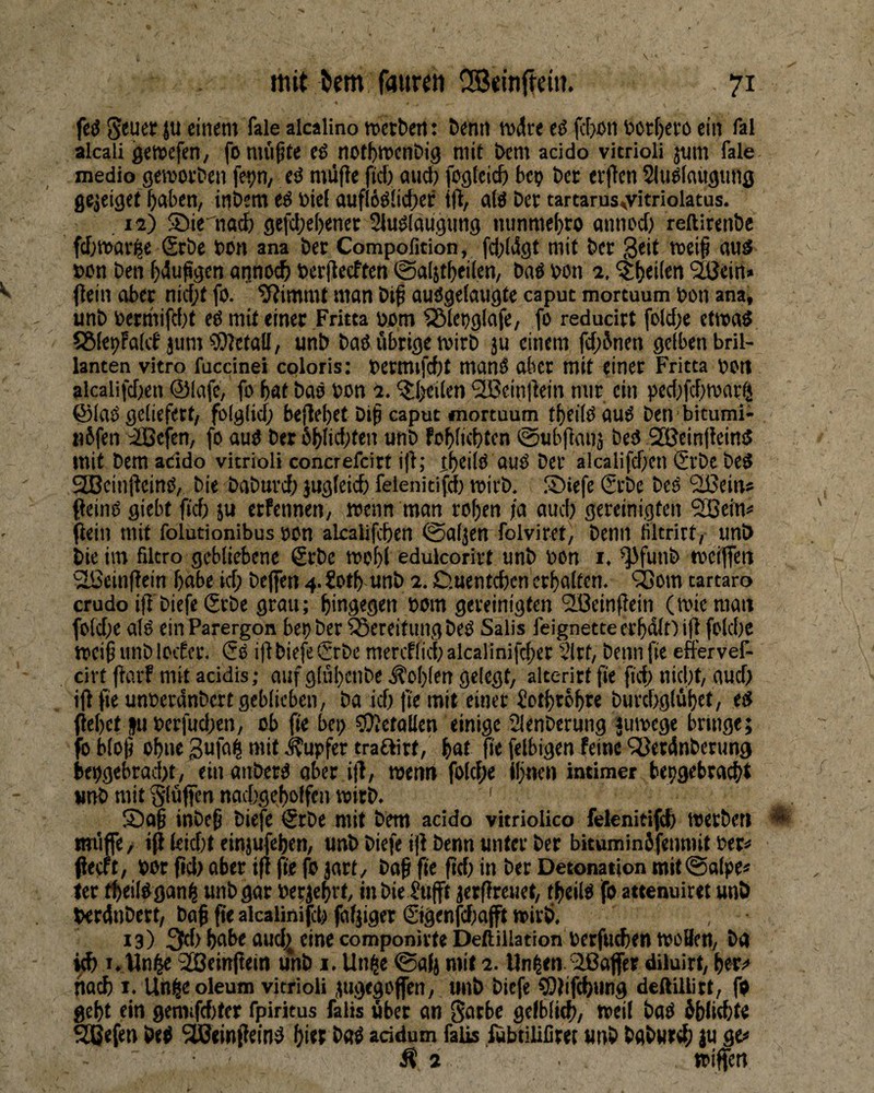 fed ju einem fale alcalino »ctt)ert: Denn mdre eö fcbcn tocrf)efD ein fal alcali gemcfen, fonu'i^te eß not^men&ig mit t>em acido vitrioli jmn fale medio gemoeDen fe^n, eö müfle ftd) aud) fogteid) bei? ber ev|}en Slu^laugtmg gejeiget ^aben, inbem ti btel auf(6ö(id)ei: itl, aW ber tartarus^vit^iolatus. , 12) 5Die''nad) gefd;e()enet Slu^laugiing mmmef)» öimod) reftirenbe fd)tt>av^e Sfbe bon ana ber Compofition, fcbldgt mit ber Seit meij au3 »bn ben ^dufeen aijnod) berflecften 0a(jt^ei(en, ba6 bon 2. ^|)ei(en '2ßcin» Oein aber nid;t fo. 9?immt man biß audgelangte caput morcuum bon ana, unb bermifd}f eö mit einer Fritta bbm ^lepglafe, fo reducirt foldx etwa« SSlebFaKf jum Metall, unb bad übrige wirb ju einem fd;Jnen gelben bril¬ lanten vitro fuccinei coloris: bcrmifd)t manö ober mit einer Fritta bon alcalifdjen ©lafc, fo bat bao bon 2. ^Ijeilen '2Beintiein mir ein ped;fd)war^i ©laö geliefert, folglid; beflebet biß caput mortuum tbeilOauiS ben bitumi- nbfen 4Bcfen, fo aud bet 6blid;ten unb foßlicbten 0ubßanä bed Sßeinßeind mit bem addo vitrioli concrefcirt iß; ibeild aud ber alcalifd)en ®rbe bed StBeinßeind, bie babnrd; jugteid) felenitifd) mirb, ®iefe Srbc bed Sßein» ßeind giebt ßd) ju crfennen, roenn man roßen ja and; gereinigten 2ßeim ßein mit folutionibus »on alcalifcßen ©aljen folviret, benn liltrirt, unb bie im fdtro gebliebene £rbe rooßl edulcorirt unb bon i. ^funb toeijfen ^einßein ßabe id; bejfen 4. ?otß unb 2. D.Hentcbcn'ctßalten. 'jSom tartaro crudo iß biefe ®rbe grau; hingegen bom gereinigten 'S.öeinßein (mieraan foldje atd ein Parergon bep ber Bereitung bed Salis feignette erßdltJ iß foldje weiß unb loif ec. (5d iß biefe ®rbe mercflid; alcalinifcßer Slrt, benn fie eftervef- cirt ßörf mit acidis; auf glüßcnbe .Roßten gelegt, alterirt ße ßd; nidjt, aud) ißße unberdnbertgeblicben, ba idj ße mit einer Jotßrößre burdjglüßet, ed ßeßet JU berfudjen, ob ße bcp ?0?etallen einige Slenberung jumege bringe; fcbloß oßne Sufai^ mit .Tupfer traftirt, ßat ße felbigcn feine ^öetdnberung bepgebradjt, einanbetd ober iß, wenn folcße Ißnen intimer bepgebraeßt unb mit bluffen nadjgeßolfen mitb. ' ®aß inbeß biefe €rbe mit bem addo vitriolico felenitifd) metbeti ^ raiiffe / tß leidjt einjufeßen, unb biefe iß benn unter ber bituminSfeiimit ber=< ßeeft, bor ßdj aber iß ße fo jart, boß ße ßd) in bet Detonation mit@alpe* ter tßeildgan^ unb gar berjeßrt, inbie $ufft lerßreuet, tßeild fo attenuiret unb berdnbett, baß ße alcalinifcß falßger Sigenfdjajft mivö. 13) 3tf> dud^ eine componirfe Deftiilation berfu^en tboBen, ba id) I. 2ßeinßein unb i. Un§e 0a(j mit 2. Un^en.Raffet diluirt, i)tvi> nad) I. Un§e oleum vitrioli .mgegofen, unb biefe CEßifdßimg deftillirt, fd geßt ein gemifdjter fpiritus falis ßber an 0otbe gelbliß), weit bad 5ß(id)te ^efen bed ^einßeind ßier bad addum falls fubtilifiret unb bgburdß ju ge« Ä 2 »iffen