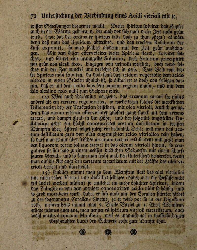 Uniccfu^Uttä fcff 53ct&inbutt9 Hnc^ Acidi vkrioli ttiit tc, tvijkti @d)cil)uti9cti {)f<)tietiict ®iefei; fpiritus folviref bdg Äupfct and) in Ccc “jlBdimc gelbbraun, Der aud) »or ftd) nad) »icler gcif nid)t grün tvirD, (n)ic bab ber ordinaice fpiritus falls bod) ju t^tin pflegt) eötudre beim bafl man bad liquidum abtreibet, iinb bad trorfene Refiduum bec iufft exponirt, fo roivb fpld)ed alöbenn mit bcc Seit grün auöfd)la< gen, ^it bcm Sifen effervefciret bicfer Spiritus flarcf, folviret fof* d)eö/ unb filtiret eine braungelbe Solution, bicfe Solution praedpitirt fid) grün öon alcali fixo, hingegen bon urinofis meifllid), bod) ibivb fcl« d)eö mit ber 3ed buncfel unb berfebrf fid) in gelb. ®aö fSolb miö bie« fer Spiritus nid)t folvircn, ba bod) fonfl bao acidum vegetabile bem acido nitrofo in Dielen 0tücfrii dbnlid) ifl, fo differiret eO bod) bon felbigen bar< inn, bafl eo mit bem acido falis fein aquam regiam mad)t,' unb mit bent - fale, alcalino fixo nid)t jum 0alpeter mirb. 14) ‘Sßeil aud) ^acfeniuO borgiebt, ba^ arcanum tartari fei; nid)fd anberO alo ein tartarus regeneratus, fo »ieberlegen folcbeO bie raercflid)en Differentien bep ber Tradation bejfelbem ntit oleo vitrioli, beutlid) genug, beim baö oleum vitrioli effervefciret alfofort gaulj flaref mit bem arcano tartari, unb Dampft gleid) in bie^ig)6^e, unb bcpfolgcubo angefiellter De- ftillation gebet ein büd)(l concentrirteö acetum deftillatum in tbeilfen 55dmpfen über, üffterO folget jule^t ein brdunlid) öel)l; mtli man- baö ace¬ tum deftillatum gern bon allen eingemifd)ten acido vitriolico rein haben, fo Darf man eO nur über frifd)eO arcanum tartari reftificiren: unb gicflt man Den liquorem terrae foliatae tartari in baO oleum vitrioli hinein, fO coa- guliren jie jtd) halb ju einem roeiflfen bicflid)en 0alj(befen mit einem fd)arf# jaurcn ©erud), unb fo fann man leicht aud) Den Unterfdheib bemerefen, roenn man auf bie 5lrt aud) ben tartarum tartarifatum mit ber .^dlfte ,bed olei vi¬ trioli berfeijt unb übertreibt. 15) Snblid) nimmt man ju bem '2Beinflei,n flatt beO olei vitriolici nur einen rohen Vitriol unb deftillirt felbigeö (babep aber bie ©efdjfe nid)t fefl lutirt merben, müflen) fo entliehet ein mehr 6hlid>ter Spiritus, inbent baO ?hlogifton bon beni .meniger concentrirten acido nid)t fo hduflg unb fo grob mortificirt mirb, Daher er ftd) auch mit ben Soralien fldrcfer fdrbet ju ber fogenannten €orallens^inctur, ja er mirb per fe in ber Digeftion roth, mehrentheilO nimmt man 2. ^heile QSitriol ju r. Q:heil ‘Sßeinflein, e,tlid)e nehmen aud) ana, man nennet eO fpiritum vitrioli tartarifatum, aud) tPOhl antihydropicum MoufFeti, weil eß mannidjmal in roafferftuhtigen ©cfchmulflen burd) ben ©chmeifl recht gute 2)ienfle thut.
