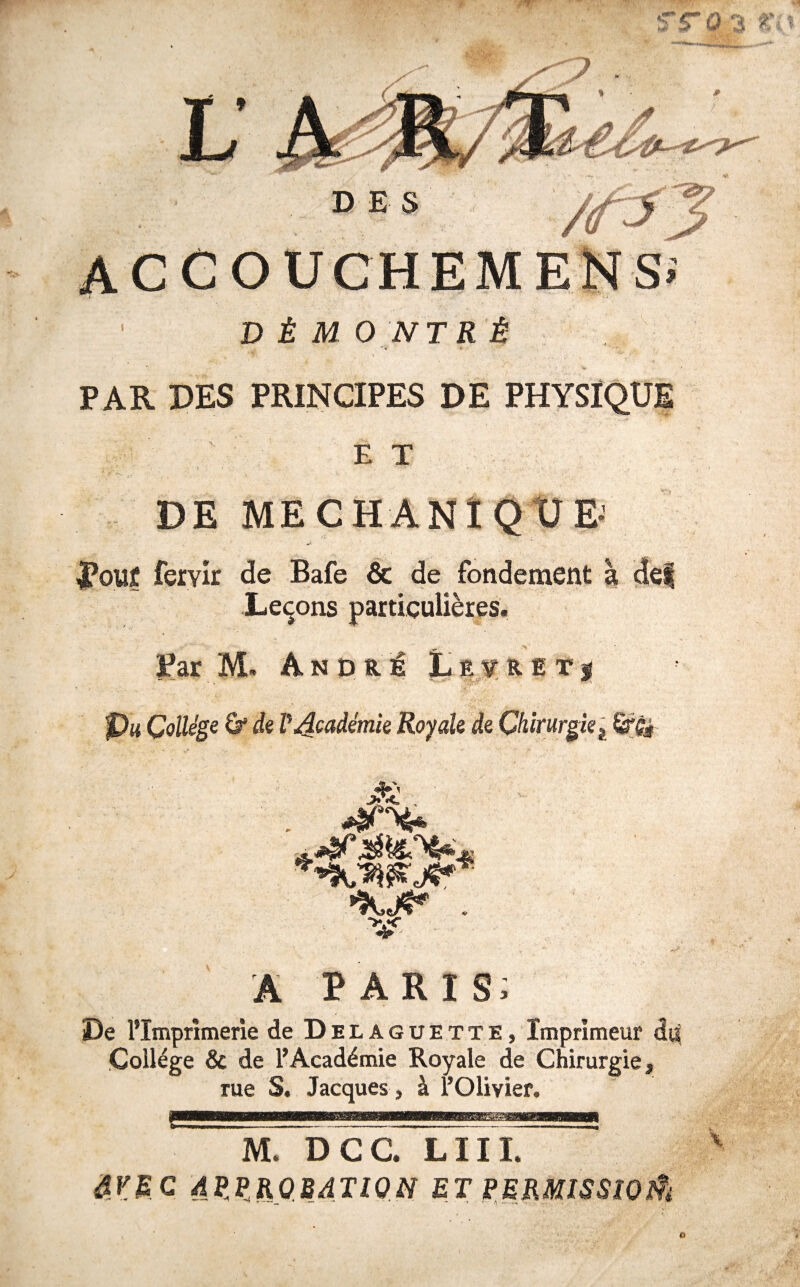 ■4 4 ^ PAR DES PRINCIPES DE PHYSIQUE E T DE MECHANÏQtlEJ ^ouf fervir de Bafe & de fondement à de| Leçons particulières. Bar M. An oui Lëvritj Pm Çoüége ù‘ de P Académie Royale de Chirurgie ^ A PARIS; De l’Imprimerie de Delaguette, Imprimeur di^ College & de l’Académie Royale de Chirurgie, rue S. Jacques, à l’Olivier. e M. DCC. LUI. âVEC AP.P.KOMJION ET PERMISSWÛ  ■ ;v' rv. 0