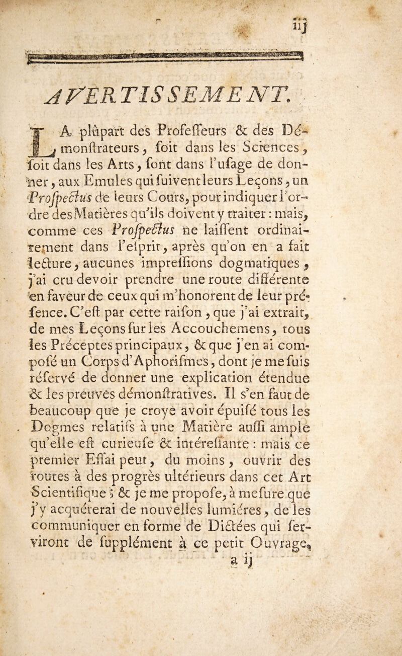 iij jrEP^TISSEMENT. , La plupart des Profeffeurs & dés Ï3é- monftrateurs, foit dans les Scrences, foit dans les Arts, font dans Tufage de don- 'her, aux Emules quifuivent leurs Leçons, un 'Profpedîus de leurs CoUrSj pourindiquerror- dre des Matières quMs doivent y traiter : mais, comme ces FroJpeBus ne laiffent ordinai- temeht dans l’elprir, après quon en a fait leâure, aucunes imprelïions dogmatiques , j’ai cru devoir prendre une route différente en faveur de ceux qui m’honorent de leur pré- fence. C’eft par cette raifdn, que J’ai extrait, de mes Leçons fur les Accouchemens, tous les Préceptes principaux, ôcque j’en ai com- pofé un Corps d’Aphorifmés, dont je me fuis réfervé de donner une explicanon étendue & les preuves démonftratives. Il s’en faut de beaucoup que je croyè avoir épuifé tous les D ogmes relatifs à une Matière auffi ample qu’elle efî curieufe & intéreffante : mais ce premier Effai peut, du moins , ouvrir des 'routes à des progrès ultérieurs dans cet Art Scientifique > & je me propofe, à mefure que j’y acquérerai de nouvelles lumières, de les communiquer en forme de Diâées qui fer- viront de fuppléraent à ce petit Ouvrage, a ij -