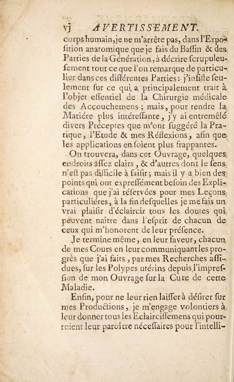 VJ A FE RTISS-EME N% corps humain, je ne m’arrête pas, dans l’Expo^, fition anatomique que je faisduBaffin &aes. Parties de la Génération, à décrire fcrupuleu- fement tout ce que i’on rerparque de particu-, lier dans ces différentes Parties; j’inufte feu¬ lement fur ce qui a. principalement trait à l’objet effentiel de la Chirurgie médicale- des Acçouchemens ; mais, pour rendre la Matière plus intéreffante, jy ai entremêlé divers Préceptes que m^'ont fuggéré la Pra^- tique, l’Etude & mes Réflexions, afin qua les applications en foient plus frappantes. On trouvera, dans cet Ouvrage, quelques, endroits affez clairs, & d’autres dont le fens- n’efl; pas difficile à faifir ; mais il y a bien des,, points qui; ont expreffémentbefoin des Expli¬ cations que j’ai réfervées pour mes LeçonS; particulières, à la fin defquelles je me fais un vrai plaifîr d’éciaircir tous les doutes qui peuvent naître dans l’efprit de chacun de ceux qui m’honorent de leur préfence. Je termine même, en leur faveur, chacun de mes Cours en leur communiquantles pro¬ grès que j’ai faits, par mes Recherches afîî- dues, fur les Polypes utérins depuis,l’impref- fion de mon Ouvrage fur la Cure de cette Maladie. Enfin, pour ne leur rien laifler à défirer fut mes Produètions, je m’engage volontiers à leur donner tous les Eciaircifiemens qui pour- rcient leur parojtre nécefîaires pour l’intelli-