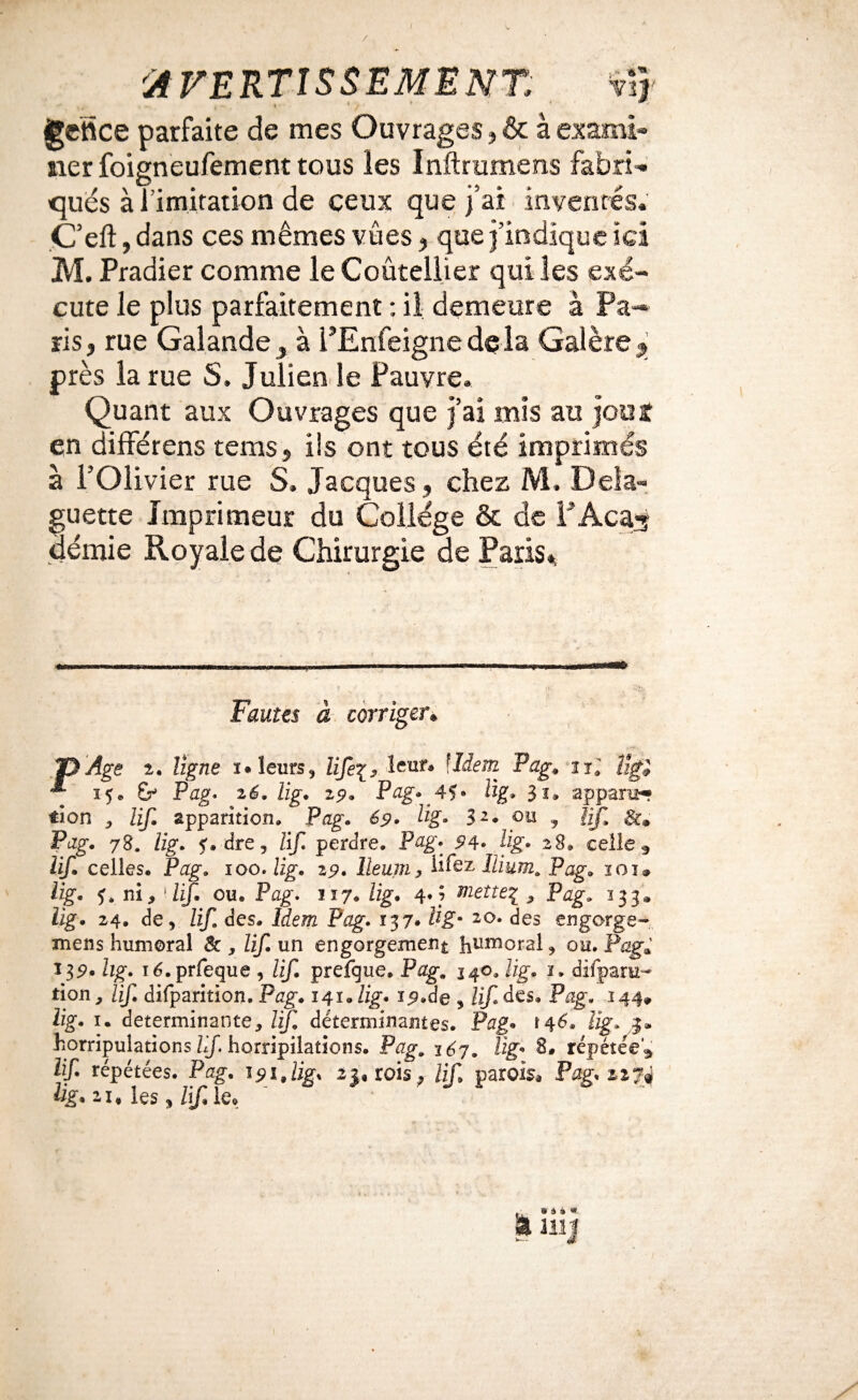 / ^AVERTISSEMENT vî} gctîice parfaite de mes Ouvrages j & à exami- lier foigneufement tous les Inftrumens fabri- qués à l imitation de ceux que j’ai inventés. C’eft, dans ces mêmes vues ^ que j’indique ici M. Pradier comme le Coûtellier qui les exé¬ cute le plus parfaitement : il demeure à Pa¬ ris, rue Galande^ à l’Enfeignedela Galère^ près la rue S, Juliende Pauvre. Quant aux Ouvrages que j’ai mis au jooî en dilférens tems, ils ont tous été imprimés à l’Olivier rue S. Jacques, chez M. Deîa- guette Imprimeur du Collège & de FAcas demie Royale de Chirurgie de Paris% Fautes à corriger» .‘PAge î. ligne i. leurs, lifei, lent. \îiem Pag, n; 15. Pag. 26. lig, 29, Pag. 4?. Ug. appara- tien , lif, apparition. Pag. 69. Hg. $2. ou ^ njl Sc, Pag. 78. lig. f. dre, Rf. perdre. Pag. 94- Rg. 28. celle j lif. celles. Pag. 100. lig. 29. lleum, Ri'eT Ilium. Pag. loi. lig. f. ni, 'If. ou. Pag. 117. lig. 4.} mette^ , Pag. 333. lig. 24. de, lif. des. Idem Pag. 137. lig- ao. des engorge- mens humoral & , lif. un engorgement hi^moral, ou. Pag» 13p. lig. lé.prfeque, lif. prefque. Pag. J40. lig. i. difparH- tion, lif, difparition. Pag. 141. lig. ig.de , lif. des. Pag. 144, lig. I. déterminante, lif. déterminantes. Pag. >46. lig. j. horripulationshj. horripilations. Pag. léj. lig. 8. répétée, lif. répétées. Pag. 191,lig. 2j, rois^ lif, parois, Pag. 227^ lig, 21, les ^ Rf, le.
