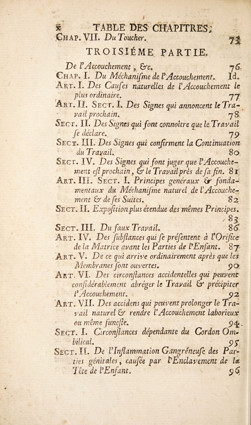ChAP. vil Du Toucher. TROISIÈME. PARTIE. De l’Accouchement, ^c. 7^- Ghap. I. Du Méchanijme de VAccouchement. Id. Art. I, Des Cuufes nàturdles. de P Accouchement le plus ordinaire, 77- Art. II. Sect. L Des Signes qui annoncent le Tra^ Vail prochain, jS Sec i\ II. Des Signes qui font connaître que hTravait fe déclare,^ yp Sect.. III. Des Signes confirment la Continuation du Travail, 8 O, Sect, IV. Des Signes qui font juger que V Accouche-- ment ejî prochain ^ & le Travail près de fa fin, 8 Ij Art. IIL Sect. L Principes generaux âr fonda-^ mentaux du Méchanifme naturel de VAccouche¬ ment & de fes Suites, 82} Sect. II. Expfîtionplus étendue des mêmes Principes, r 83 Sect. III. Du faux TravaiL - 8^1 Art. IV. Des fubfiances qui fe préfentem- à TOrificer de la Matrice avant les Parties de Enfant, 87* Art. V. De ce qui arrive ordinairement après que les Membranes font ouvertes, ÇQ, Art. VI. Des circonfiances accidentelles qui peuvent confidérabiernent abréger le TravaiL précipiter L\4ccouchement, ÿ2 Art, vil Des acddens qui peuvent prolonger le Tr^« vaiL naturel & rendre VAccouchement laborieux ou même fimefie, , Sect, I. Circonfiances dépendante du Cordon Om^ hilical, ' Sect. IL De VInfiammation Gangréneufe des Par-^ lies génitales 5 caufée par VEndavement de Ist Tête de VEnfant, ^ S