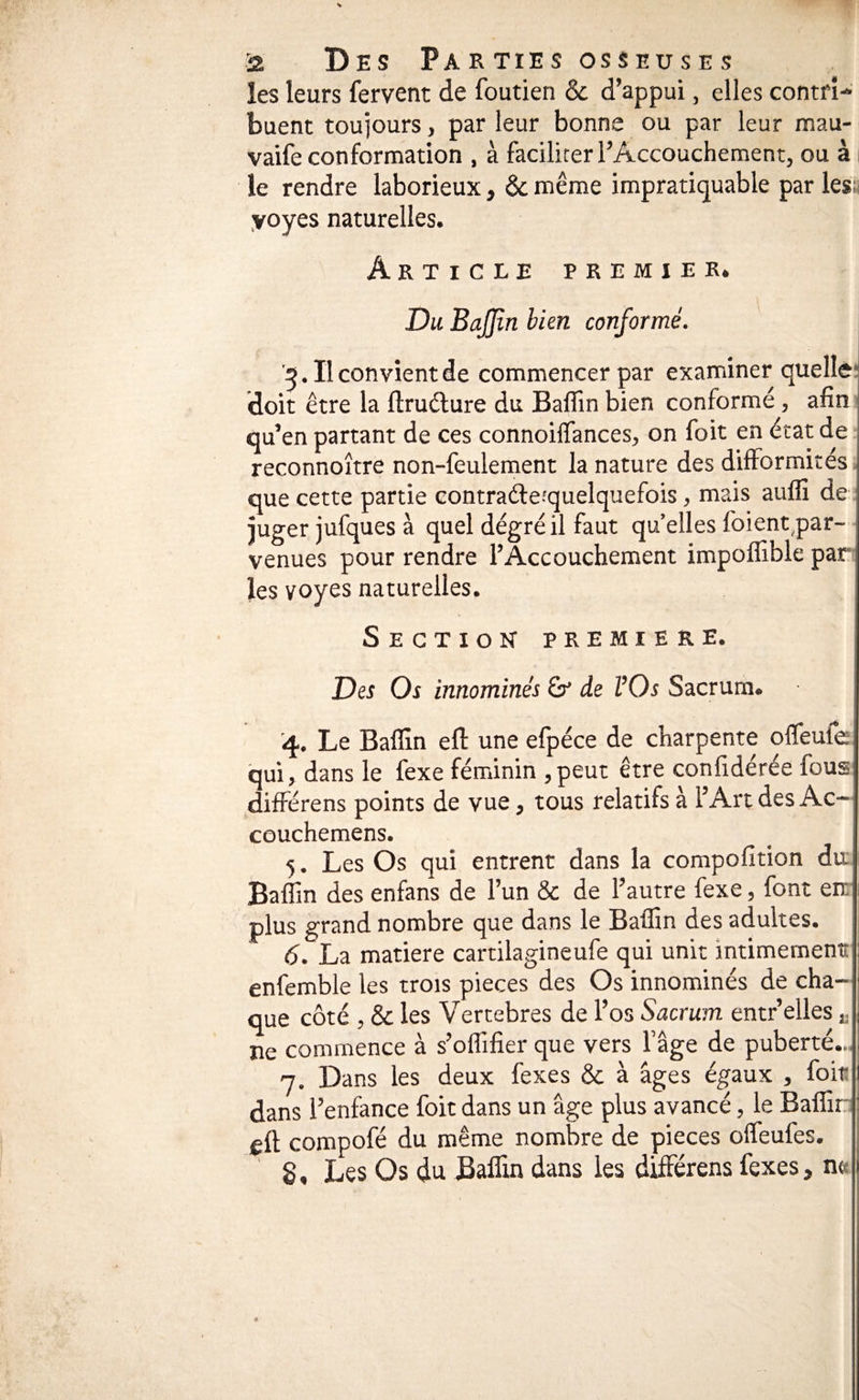 les leurs fervent de foutien & d’appui, elles contri¬ buent toujours, par leur bonne ou par leur mau- vaife conformation , à faciliter l’Accouchement, ou à le rendre laborieux, & même impratiquable par lesü yoyes naturelles. Article premier. '5. Il convient de commencer par examiner quelle; doit être la ftruêlure du Baffin bien conformé, afin ■ Gu’en partant de ces connoiffances, on foit en état de reconnoître non-feulement la nature des difformités que cette partie contraéleîquelquefois, mais aufli de = juger jufques à quel dégréil faut quelles foient,par¬ venues pour rendre l’Accouchement impoffible par les yoyes naturelles. Section première. Des Os innommés &* de VOs Sacrum. ■4. Le Baffin efl une efpéce de charpente offeufe qui, dans le fexe féminin ,peut être confidérée fous différens points de vue, tous relatifs à l’Art des Ac- couchemens. 5. Les Os qui entrent dans la compofition du; Baffin des enfans de l’un & de l’autre fexe, font en: plus grand nombre que dans le Baffin des adultes. 6. La matière cartilagineufe qui unit intimemenit enfemble les trois pièces des Os innominés de cha¬ que côté , & les Vertébrés de l’os Sacrum entr’elles „ ne commence à s’olfifier que vers fâge de puberté... 7. Dans les deux fexes & à âges égaux , foit; dans l’enfance foit dans un âge plus avancé, le Baffir;: eft compofé du même nombre de pièces offeufes. S, Les Os du Baffin dans les différens fexes, n«