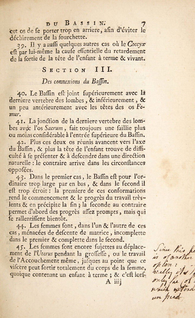 cet os de fe porter trop, en arriéré, afin d’éviter le déchirement de la fourchette. 59. Il y aaulîi quelques autres cas où \t Coccyx efl par lui-même la caufe efîentielle du retardement de la fortie de la tête de Fenfant à terme & vivant* Section III. Des connexions du BaJJîn^ 40* Le Baffin efo joint fupérieurement avec là derniere vertebre des lombes , & inférieurement, & un peu antérieurement avec les têtes des os Fe^ mur, . 41. La jonéiion de la derniere vertebre des lom¬ bes avdc Vos Sacrum y fait toujours une faillie plus ou moinsconfidérable à l’entrée fupérieure duBalIîn, 42. Plus ces deux os réunis avancent vers l’axe du Baflin, & plus la tête de l’enfant trouve de diffi¬ culté à fe préfenter & à defcendre dans une direélion naturelle : le contraire arrive dans les circonftances oppofées, 43. Dans le premier cas, le Baffin eft pour l’or¬ dinaire trop large par en bas, & dans le fécond il eft trop étroit : la première de ces conformations rend le commencement & le progrès du travail très^ lents & en précipite la fin 3 la fécondé au contraire permet d’abord des progrès alTez prompts, mais qui le rallentifîent bientôt. 44. Les femmes font, dans l’un & l’autre de ces cas 5 menacées de defcente de matrice, incomplette dans le premier & complette dans le fécond. J. Les femmes font encore fujettes au déplace¬ ment de YUterus pendant la groffeiTe , ou le travail de PAccouchement même, jufques au point que ce vifcere peut fortir totalement du corps de la femme^ quoique contenant un enfant à terme ; & c’eft iorC^ A.. • • îiij