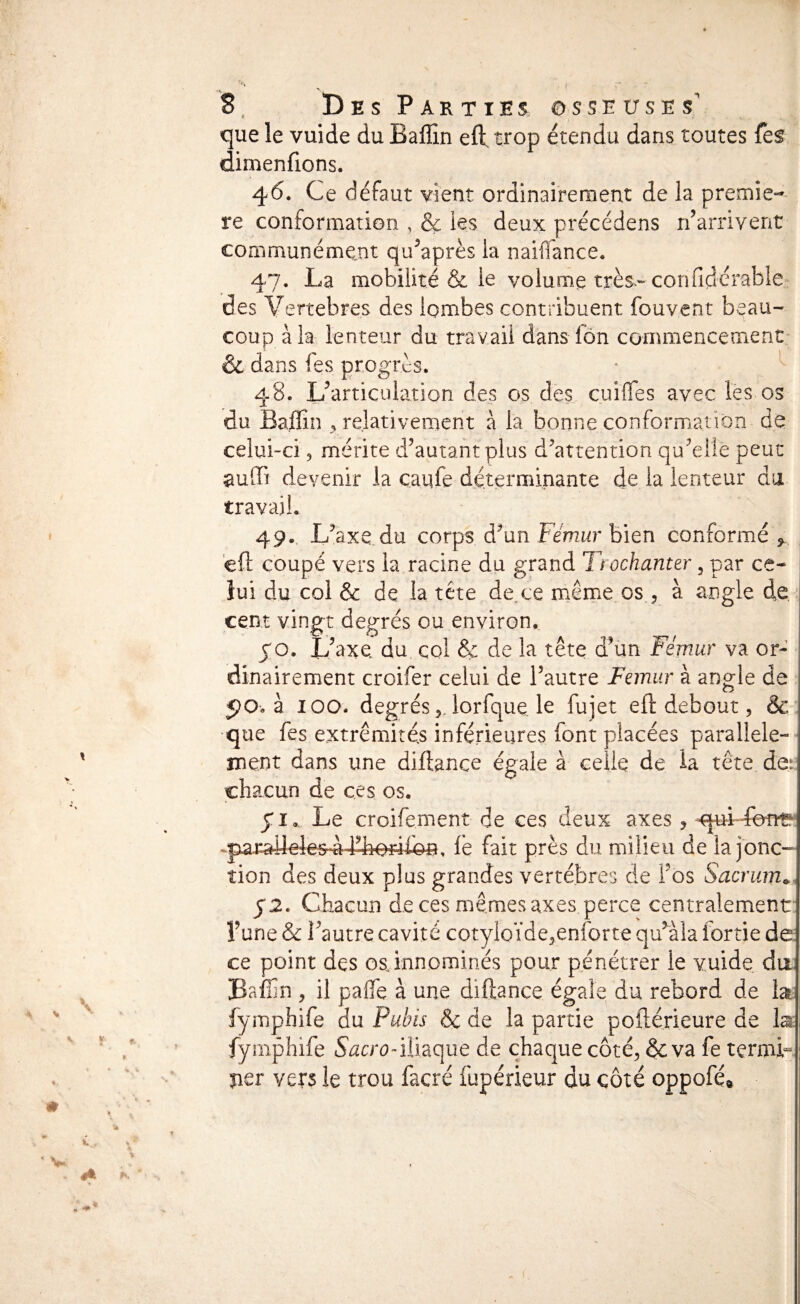 que le vuide du Ballin eft trop étendu dans toutes fes dimenfions. 46. Ce défaut vient ordinairernent de la premie-- re conformation , & ies deux précédens n’arrivent communément qu’après la naiflance. 47. La mobilité & le volume très-confidcrable^- des Vertebres des lombes contribuent fouvent beau¬ coup à la lenteur du travail dans fôn commencement & dans fes progrès. ” ^ 48. L’articulation des os des, cuiflès avec les os du Baffin , relativement a la bonne conformation de celui-ci 5 mérite d’autant plus d^attention qu’elle peut devenir la caqfe déterminante de la lenteur du travail. 49.. L’axe.du corps d’un Fémur bien conformé , eft coupé vers la racine du grand Trochanter, par ce- ; lui du coi & de la tête de^ce même os 3 à angle de. cent vingt degrés ou environ. CO. L’axu du col & de la tête d’un Fémur va or¬ dinairement croifer celui de l’autre Fémur à angle de 5)0.3 100. degrés 5, lorfque k fujet eft debout, & •que fes extrémités inférieures font placées parallele- jnent dans une diftance égale à celle de la tête de!= chacun de ces os. yi. Le croifement de ces deux axes , fe fait près du milieu de la jonc¬ tion des deux plus grandes vertèbres de l’os Sacrum*. 52. Chacun de ces mêmes axes perce centralement l’une & l’autre cavité cotyioïde^enforte qu’aîa fortie de ce point des osjnnominés pour pénétrer le vuide du: Baffin 3 il paffie à une diftance égale du rebord de lat fymphife du Pubis Sc de la partie poftérieure de la^ fymphife iliaque de chaque côté3 $c va fe termk per vers le trou facré fupérieur du côté oppofé»