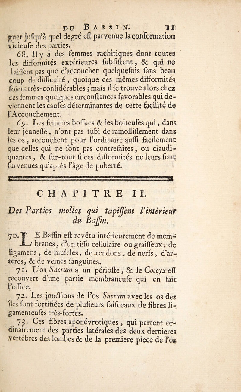 r»ir B A s s 1 î?; ît guer jufqu’à quel degré eft parvenue la çonformatiot? vicieufe des parties. 68. Il y a des femmes rachitiques dont toutes les difformités extérieures fubfiftent, & qui ne laiffent pas que d’accoucher quelquefois fans beau coup de difficulté , quoique ces mêmes difformités, fuient très-confidérables ; mais il fe trouve alors chez ces femmes quelques circonftances favorables qui de¬ viennent les caufes déterminantes de cette facilité do ♦ l’Accouchement. 65;. Les femmes boffues & les boiteufes qui, dans leur jeuneffe, n’ont pas fubi de ramolliffement dans les os, accouchent pour l’ordinaire auffi facilement que celles qui ne font pas contrefaites, ou claudi¬ quantes , & fur-tout fi ces difïormités ne leurs font furvenues qu’après l’âge de puberté, , . CHAPITRE II. Des Parties molles qui tapilTent l’intérieur du Bajfm, 70. T E Baffin eft revêtu intérieurement de mem- J—/ btsnes, d’un tiffii cellulaire ou graiffeux j de ligamens, de mufcles, de -tendons, de nerfs, d’ar- îeres, & de veines fanguines, 71. L’os Sacrum a un périofte, & le Coccyx eü. recouvert d’une partie membraneufe qui en fait l’office. 72. Les jonclions de l’os S'acrum avec les os des îles font fortifiées de plufieurs faifceaux de fibres li- gamenteufes très-fortes. 73. Ces fibres aponévrotiques , qui partent or¬ dinairement des parties latérales des deux dernieres vertèbres des lombes & de la première piece de l’os