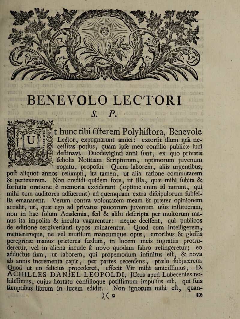 BENEVOLO LECTORI s. p. ■ . t hunc tibi fifterem Polyhiftora, Benevole Le&or, expugnarunt amici: extorfit illum ipfa ne- ceflitas potius, quam ipfe meo confilio publicae luci defiinavi. Duodeviginti anni funt, ex quo privatis fcholis Notitiam Scriptorum, optimorum juvenum rogatu, propofui. Quem laborem, aliis urgentibus, poft aliquot annos refumpfi, ita tamen, ut alia ratione commutarem & pertexerem. Non credidi quidem fore, ut illa, quae mihi fubita & fortuita oratione e memoria exciderant (optime enim id norunt, qui mihi tum auditores adfuerunt) ad quem quam extra difcipulorum fubfel- lia emanarent. Verum contra voluntatem meam & praeter opinionem accidit, ut, quae ego ad privatos paucorum juvenum ufus inftitueram, non in hac folum Academia, fed & alibi defcripta per multorum ma¬ nus ita impolita & inculta vagarentur: neque deeffent, qui publicos de editione tergiverfanti typos minarentur. Quod cum intelligerem, metueremque, ne vel mutilum mancumque opus, erroribus & gloffis peregrinae manus praeterea foedum, in lucem meis ingratiis protru¬ deretur, vel in aliena incude k novo quodam fabro refingeretur; eo addu&us fum, ut laborem, qui propemodum infinitus eft, & nova ab annis incrementa capit, per partes recenfens, praelo fubjicerem. Quod ut eo felicius procederet, effecit Vir mihi amiciffimus, D. ACHILLES DAN1EL LEOPOLDI, JCtus apud Lubecenfes biliflimus, cujus hortatu confilioque potiffimum impulfus eit, qui fuis fumptibus librum in lucem edidit. Non ignotum mihi eft, quan- }( 2 tas