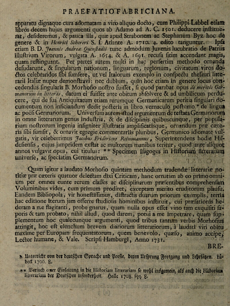 P R A EFA TIO F AB R ICI ANA. apparatu dignaque cura adornatam a viro aliquo do&o, cum PhHippi Labbei etiam libros decem hujus argumenti quos ab Adamo ad A* C. ifoi* deducere inftitue* rat, defideremus, & pauca illa, quae apud Strabonem ac Stephanum Byz. hoc de genere & in Henrici Schereri S. I. Atlante A. 1710. 4. edito tanguntur. Ipfa etiam B. D. Jeannis Andre* QuenJladii tunc admodum Juvenis lucubratio de Patriis illuftrium Virorum, vulgata A. .1-6*4. & A, 1691. recufa fitim accendant magis, quam reftinguant. Per partes aiitem multi in hac perfertim methodo ornanda defudarunt, & fingularum nationum, linguarum, regionum, civitatum viros do- £tos celebrandos fibi fumfere, ut vel Italorum exemplo in confpe$u thefauri litte¬ rarii Italiae nuper demonftravl: nec dubium , quin hoc etiam in genere locus con¬ cedendus Angularis B. Morhofio noftro fuiflet, fi quod parabat opus demeritis Ger¬ manorum in litteras, datum ei fuiflet ante obitum abfclvere & ad umbilicum perdu¬ cere, qui de {114 Antiquitatum etiam rerumque Germanicarum peritia firfgulari do¬ cumentum non inficiandum dedit pofteris in libro vernaculo poftumo* de lingua ac poefi Germanorum. Univerfum autem iftud argumentum de teftata Germanorum in omne litterarum genus induftria, & de difcipiinis quibuscunque, per popula¬ rium noftrorum ingenia infigniter illuftratis amplificatisque, ornandum prae caete- ris fibi fumfit, & ornavit egregie commentariis pluribus, Germanico idiomate vul¬ gatis,-vir celeberrimus Jacobiis Fridericus Reimmannus, Superintendens hodie Hil- defienfis, cujus jampridem exftat ac multorum manibus teritur, quod ante aliquot annos vulgavit opus, cui titulus: ** Specimen Ifagoges in Hiftoriam licteraiiarn univerfe, ac fpeciatim Germanorum. Quam igitur a laudato Morhofio quintam methodum tradendae? litterariae no¬ titiae prae caeteris quatuor deledlam dixi Criticam, hanc ornatam ab eo primo omni¬ um per omnes eunte rerum clafles ac difciplinarum praefentibus comprehenfam Voluminibus vides, cum primum prodiret, exceptam merito eruditorum plaufu. Eandem Bibliopola, vir honeftiflimus, diftracflis duarum priorum exemplis, tertia hac editione iterum jam offerre ftudiofis hominibus inftituit, cui praefationis he¬ deram a me flagitanti, probe gnarus, quam nulla opus effet vino tam exquifiti fa* poris & tam probato, nihil aliud, quod darem, potui a me impetrare, quam fup- plementum hoc qualecunque argumenti, quod tribus tantum verbis Morhofius attingit, hoc eft elenchum brevem diariorum litterariorum, a laudati viri obitu^ maxime per Europam frequentatorum, quem benevolo, quaefo, animo accipe, Leftor humane, & Vale. Scripfi Hamburgi, Anno 1731. BRE- * Untetticfit uott bep fceutfc^en ©pracfje uttb qjcefte, beren Utfpvuttg Sorfgatta unb £e&rfa$ett. £u* beet 1700. 8. ** 93«fuct) em «r Cntildum# iti bie Hiftoriam litterariam fi> ijtfflCtytifl/ afi? Atfdp bie Hiflorw]» litterariam bey Seutfcben tnfonberpeiff jpafle 1708, %. 8*