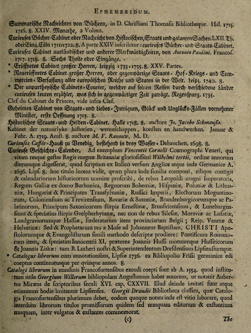 ©ummafifHje 9Tacbricbfen bon Siidjern, in D. Chriftiani Thomafii Bibliotheque. Hal. 1715, 1716. 8- XXIV. 9Konat(je, 2 Volum. x Sumufe^Suc^e^SabmctoberDla^dc^ttoon^illorifc^etvSfciafSunbgalanfcnSadjen.LXlI.^r). oberC&tng.Qoln 1711*1722.8. A parte XXIV infcribitur: curieufte 23ud)^t,; unb ©faatg»(Ea&mef. (£utieufcs Quibmet auSfdnbifcber unb onberer ®^etfmurbigfeitcn, bon Antonio Pauiini. Francof. 1717.1718. 8* ©ed)S $l)et(e ober ©ngdnge. ^ * ©rojfneteg (Eabiiiet gro£er ^erren, ieip^tg 1733*1735.8. XXV. Partes. * Sieuerojfnetes (Eabinef-groper ijcrren, bbet* gegcnmdrttge ©taats* ^of=5?n'egg* unb (Eom* merden * 93erfaj]img alCer europdtfd>en 9tcid)e unb ©taten in ber ©c(f. £dp$. 1740. g. * ©er unpartjjeptfdje (Eabinete * (Eourier, n>dd)?r auf feinen SXeifen burd) bevfd)iebeue idnber 'curieufen Imtm eqa^let, roaS fid) in gegemudrtiger gdt jutragt. SXegenfpurg. 1735. Clef du Cabinet de Princes, vide infra Clef. ©ebeimes (Eabinet bbn @taat$*unb itebe^ ^ 3n^l‘^luen/ ®lucf unb UngrucF^^Sdffen borne^mcr ©intjler, erfle Oeffnung 1713. 8. J^ijfodfdjeg ©taat6*unb ^elben^Sabtnet. Jjaffe 1718. 8» audtore Jo.Jacobo Schmaufio. Kabinet der natuurlyke Jhiftorien, wetenichappen, konften en handwerken. Januar <5c Febr. A. 1719. Amfi. 8- audtore M. V, Ranou\o, M. D. Curtiufes, Cajfte-$u SSctiebtg, bejie^enb tn bret) ©affer* Debauchen, 1698. 8. Surieufe ©efd)idjt6*QLalenber» Ad exemplum Vincentii Cornelii Cosmographi Veneti, qui vitam resque geftas Regis magnae Britanniae gloriofiffimi IVilhelmi tertii, ordine annorum dierumque -digeflerat, quod fcriptum ex Italico verfum Anglice atque inde Germanice A. 1696. Lipf 8* hoc titulo lucem vidit, qvam plura inde fimilia componi, edique contiait jdc calendariorum hifioricorum nomine profcribi, de rebus Leopoldi magni Imperatoris, Regum Galliae ex domo Burbonica, Regnorum Bohemix, Hifpaniae, Poloniae dt Lithua- niae, Hungarias & Principatus Transfylvanix, Ruflici Imperii, Eledtorum Moguntino- rum, Colonienfium acTrevirenfium, Bavariae &Saxoniae, Brandenburgicorumque ac Pa¬ latinorum, Principum Saxonicorum flirpis Erneftinae, Brunfvicenilum, dc Luneburgen- fiunt dt fpeciatim flirpis Gvelpherbytanae, nec non de rebus Silefiae, Moraviae ac Lulatiae, Landgraviorumque Hafliae, foederatarum item provinciarum Belgii ; Reip. Venetae dt Helveticx: Sed dt Prophetarum res a Mofe ad Johannem Baptiftam,’ CHRISTI Apo- fiolorumque dt Evangeliflarum fimili methodo defcriptx prodiere: Pontificum Romano¬ rum item, dt fpeciatim Innocentii XI, praeterea Joannis Hufii motuumque Hufliticorum & Joannis Ziskx: tum B. Lutheri noftri dt Superintendentum Drefdenfium Lipfienfiumque. * Catalogus librorum cum annotationibus, Lipfiae 1736. ex Bibliopolio Frifii germanice edi *. coeptus continuatusque per qvinque annos. 8- Catalogi librorum in nundinis Francofurtenfibus excudi coepti funt ab A. 1554. quod inftitu* tum utile Georgium Willerum bibliopolam Auguftanum habet autorem, ut notauit Auber- tus Mirxus de fcriptoribus feculi XVI. cap. CXXVII. Illud deinde imitati funt atque etiamnum hodie imitantur Lipfienfes. GeorgiiDraudii Bibliotheca claffica, quX Catalo¬ gis Francofurtenfibus plurimum debet, eodem quoque notata inde efi vitio laborare* quod interdum librorum titulos promifforum quidem fed nunquam editorum dt exfiantium nusquam, inter vulgatos dc exftantes commemorat. - (c) The