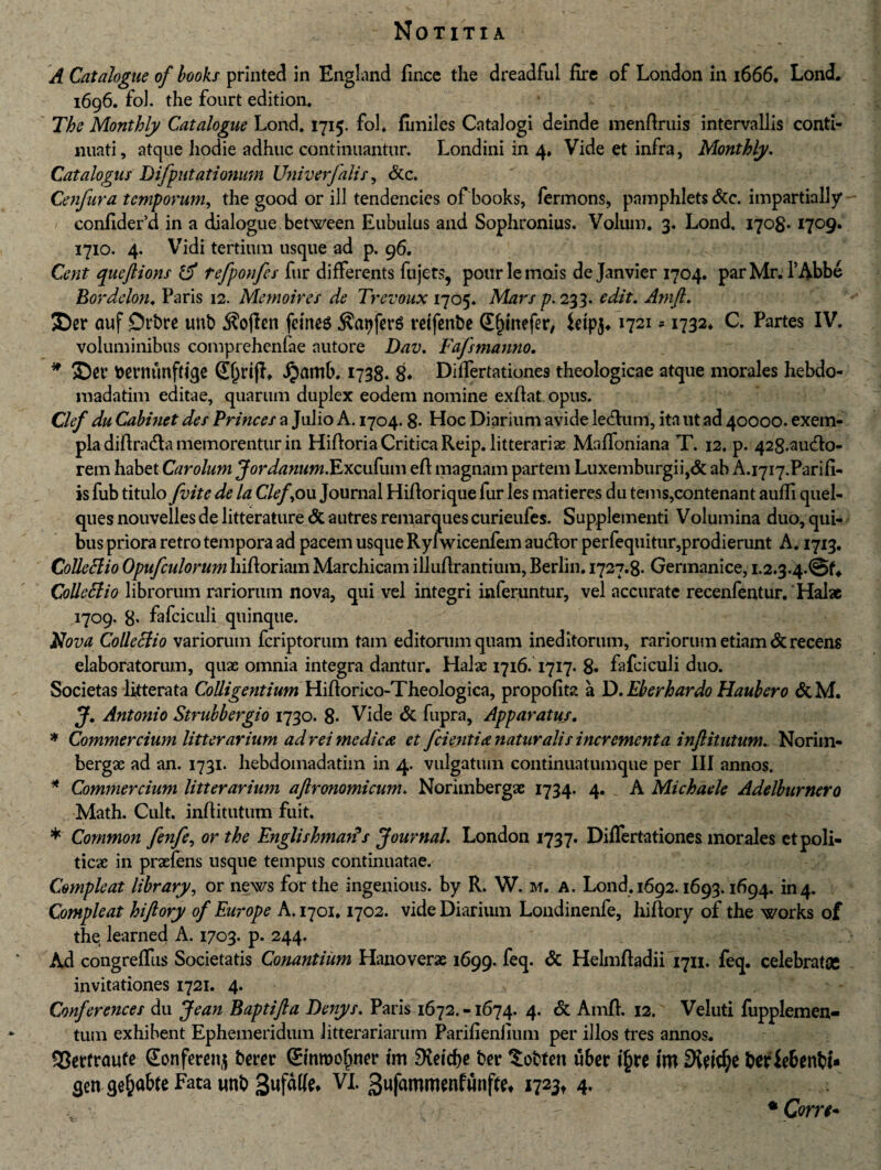 A Catalogue of books printed in England linee the dreadful fire of London in 1666. Lond. 1696. foJ. the fourt edition. The Monthly Catalogue Lond. 1715. fol. fiiniles Catalogi deinde menftruis intervallis conti¬ nuati, atque hodie adhuc continuantur. Londini in 4* Vide et infra, Monthly. Catalogus Difpntationum Univerfalis, &c. Cenfura temporum, the good or ili tendencies of books, fermons, pamphlets &c. impartially confider d in a dialogue between Eubulus and Sophronius. Volum. 3. Lond, 1708* 1709. 1710. 4. Vidi tertium usque ad p. 96. Cent queftions & tefponfes fur differents fujets, pour le mois de Janvier 1704. parMr. l’Abbe Bordelon. Paris 12. Memoires de Trevoux 1705. Mars p. 233. edit. Amft. SDer ouf £>rbre unt> femee $at)fer$ retfenbe Sfjmefer, Wpj, 1721 * 1732* C. Partes IV. voluminibus comprehenfae autore Dav. Fafsmanno, * fcevmmfttqe @f)rifL Jjamb. 1738. 8* Diftertationes theologicae atque morales hebdo- madatim editae, quarum duplex eodem nomine exftat opus. Clef du Cabinet des Princes a Julio A. 1704.8- Hoc Diarium avide ledtum, ita ut ad 40000. exem¬ pla diftradla memorentur in Hiftoria Critica Reip. litterariae Malfoniana T. 12. p. 428-audto- rem habet Carolum JordanumFLxcvFuxw eft magnam partem Luxemburgii,& ab A.i7i7.Parifi- is fub titulo J'vite de la Clef, ou Journal Hiftorique fur les matieres du tems,contenant aulfi quel- ques nouvelles de litterature <5t autres remarques curieufes. Supplementi Volumina duo, qui¬ bus priora retro tempora ad pacem usque Ryfwicenfem audior perfequitur,prodierunt A. 1713. Colleclio Opufcidorum hiftoriam Marchicam illuftrantium, Berlin. 1727.8- Germanice, Colleffio librorum rariorum nova, qui vel integri inferuntur, vel accurate recenfentur.' Halae 1709. 8* fafciculi quinque. Nova Colleclio variorum feriptorum tam editorum quam ineditorum, rariorum etiam & recens elaboratorum, quae omnia integra dantur. Halx 1716.1717. 8» fafciculi duo. Societas litterata Colligentium Hiftorico-Theologica, propofita a D. Eberhardo Haubero &M. J. Antonio Strubbergio 1730. 8- Vide & fupra. Apparatus. * Commercium litterarium ad rei medica et fcientia naturalis incrementa inftitutum. Noriin- bergx ad an. 1731. hebdomadatim in 4. vulgatum continuatumque per III annos. * Commercium litterarium aftronomicum. Norimbergx 1734. 4. A Michaele Adelburnero Math. Cult. inftitutum fuit. * Common fenfe, or the Englishmav? s Journal. London 1737. Diftertationes morales etpoli- ticx in prxfens usque tempus continuatae. Coynpleat library, or news for the ingenious. by R. W. m. a. Lond. 1692.1693.1694. in4. Compleat hiftory of Europe A. 1701.1702. vide Diarium Londinenfe, hiftory of the works of the learned A. 1703. p. 244. Ad congrefllis Societatis Conantium Hanoverx 1699. feq. & Helmftadii 1711. feq. celebratae invitationes 1721. 4. Conferences du Jean Baptifta Denys. Paris 1672. -1674. 4. & Amft. 12. Veluti fupplemen- tum exhibent Ephemeridum litterariarum Parilienfium per illos tres annos. 93erfrau(e (Eonferenj berer (Smroofiner im 9?ei'd>c ber $obteit uber i§re im beriebenbfc $ett qe&abte Fata unb VI. 3wf<Mrowfunffo *723t 4» . •; 'r- *Corn*