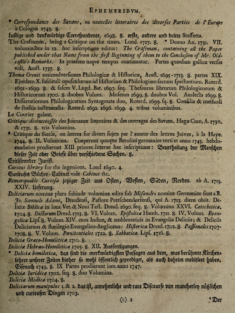 ; - *• 'S' N . • # Correfpondance des Savans, ou nouvelles litteraires des diverfes Parties de P Europe a Cologne 1743. 8- iufltqe unb benfrourbtge domfponbente, 1698. 8- w\h, mtbere unb britte Staffetta. The Craftsman, being a Critique on the times. Lond. 1727. 8. * Denuo An. 1731. VII. voluminibus in 12. hac inferiptione editus: The Craftman, coyitaining ali the Paper publishcd under that Name from the firft Bcginning of them to the Conclujion of Mr. Old- caftles Remarks. In praefens usqve tempus continuatur. Partes quasdam gallice verfas vidi, AmR. 1737. g. Thoma Crenii amimadverfiones Philologicas & HiRoric3e? AmR. 1695 -1713. 8- partes XIX. Ejusdem X. fafciculi opufculorum ad HiRoriam & Philologiam Iaeram (pedantium. Roterd. 1691-1699. 8- & fafces V.Lugd. Bat. 1697. feq. Thefaurus librorum Philologicorum & HiRoricorum 1700. 8- duobus Volum. Mufeum 1699. 8- duobus Vol. Analeda 1699. g. Diflertationum Philologicarum Syntagmata duo, Roterd, 1699. fq. 8- Conlilia & methodi de Rudiis inRituendis. Roterd. 1692. 1696. 1699. 4. tribus voluminibus. Le Courier galant,  Critique de sint ereJfh des Journaux litteraires & desouvrages des Savans, HagaeCom, A. 1730. & 1731. 8* tria Volumina. Critique du Siecle, ou lettres fur divers fujets par 1’ auteur des lettres Juives, a la Haye. 1744. 8* II. Volumina. Coeperunt quoqtie Berolini germanice verti et anno 1745. hebdo- madatim prodierunt XIII priores litterae hac inferiptione: 23fU?f£ei(uttg bCC biefer 3<^ ober Q3riefe uber berfcfyiebene ©acf)em 8. (Wtifirenbn* 3uri(T. ; Curious library for the ingenious. Lond 1690. 4. - CurieufeS 33ud)a** Sabtnef vide Cabinet &c. JAemarquable Curiofa je|iqcc 3e^ jOjfatt, SEBejfatt, ©abett/ Stotbett- ab A. 1715, XXIV. ijefmms. Deliciarum nomine plura fubinde volumina edita fub Mifandri nomine Germanice funt a B. Jo. Samuelc Adami5 Dresdenfi, PaRore Pretfchendprfenfi, qui A. 1713. diem obiit. De¬ liciae Biblica in loca Vet.&NouiTeR. Dresd. 1690. feq. 8* Volumina XXVI. Catcchctica, 1704.8- DifiortifnDresd. 1713, 8* VI. Volum. Epiftolica Hamb. 1711. 8- IV, Volum. Evan* gelica Lipf. 8- Volum. XIV. cum Indice, & emblematicis in Evangelia Deliciis; <5c Deliciis Deliciarum & florilegio Evangelico-Anglicano: Hijlorica Dresd. 1702.8- PaJJionalesiqoi* 1708. 8- V. Volum. Poenitentiales 1722. 8* Sabbatica. Lipf. 1716. 8« Delicia Graco-Homiletica 1710. 8. Delicia Hebrao-Homiletica 1705. 8* XII. TfuSfertiqutigCtt. * Delicia homiletica, ba$ ftnb bie merftburbtgflen 93affagen au$ bem, le£rec unferer 3eiten btetyv fo offetrtltd) geprebtget, afe aucfj ba&eim mebitim £aben, (Stfenacf) 1743» 8- IX Partes prodierunt iam anno 1747. Delicia Iuridica 1702. feq. 8. duo Volumina. Delicia Medica 1704. 8- Deliciarum manipulus 1. & 2. ba$ ijl, atwefcmlidje imb mt SDifcomfe bon manc^erfep unb curteufen $Dingen 170^ ' (c) 2 - *©er