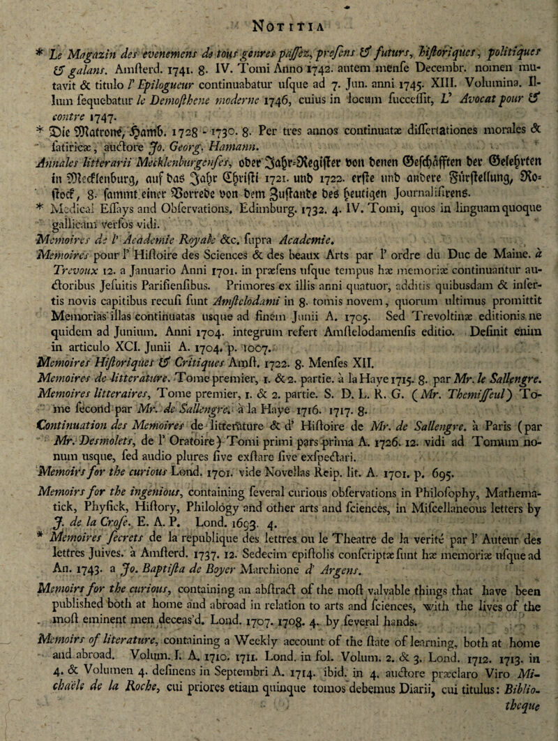 * Le Magazin des evenemens de tous genres paffcz, prefens l5 futurs, hiftoriqucs, politiqucf 15 galans. Amflerd. 1741. g. IV. Tomi Anno 1742. autem menfe Decembr. nomen mu¬ tavit & titulo F Epilogueur continuabatur ufque ad 7. Jun. anni 1745. XIII. Volumina. Il¬ lum fequebatur le Demofthcne moderne 1746, cuius in locum fucceffit, V Avocat pour t$ contre 1747. * JDie IWafrottt, 1728 -1730. 8. Per tres annos continuatae differtationes morales &  fatiricac, auctore Jo. Georg. Hamann. Annales litterarii Mecklenburgenfes, obcr *>0U betten ©efcfrafften tw ©efebrtm in TDIccfIcnburg, auf ba$ S&rifH 1721. utib 1723- erfle imb cmbere SurfWfuttg, SXo- ftocf, 8. fammt.eincr 35orrebe \>on betn Sufianbe be$ £eutigen JournalifiretiS. * Medieal Effiys and Obfervations. Edimburg. 1732. 4. IV. Tomi, quos in linguam quoque gallicam verios vidi. •/ Memoires de V Ac ademi e Royak &c. fupra Ac a demi e. Memoires pour 1’ Hifloire des Sciences & des beaiix Arts par 1’ ordre du Duc de Maine. a Trevoux 12. a Januario Anni 1701. in praefens ufque tempus hx memoriae continuantur au¬ sioribus Jefuitis Parifienfibus. Primores ex illis anni quatuor, additis quibusdam & infer¬ tis novis capitibus reculi funt Amjlclodami in g. tomis novem, quorum ultimus promittit Memorias' illas continuatas usque ad finem Junii A. 1705. Sed Trevoltinx editionis ne quidem ad Junium. Anni 1704. integrum refert Amflelodamenfis editio. Definit enim in articulo XCI. Junii A. 1704* p. 1007. Memoires Hijloriques (5 Critiques Aipfl. 1722. 8- Menfes XII. Memoires de litterature. Tome premier, 1. & 2. parti e. a Ia Haye 1715. g. par Mr. le SaUengre. Memoires litteraires, Tome premier, 1. & 2. partie. S. D. L. R. G. (Mr. Themijjeul) To¬ me fecoiid par Mr. de SaUengre. a la Haye 1716. 1717. 8- Xiontinuation des Memoires de litterature & d’ Hifloire de Mr. de SaUengre. a Paris (par Mr. Desmolets, de Y Oratoire) Tomi primi pars prima A. 1726.12. vidi ad Tomum no¬ num usque, fed audio plures fi ve exfiare five exfpeHari. Memoirs for the curious Lond. 1701. vide Novellas Reip. Iit. A. 1701. p. 695. Memoirs for the ingenious, containing feveral curious obfervations in Philofophy, Mathema- tick, Phyfick, Hiflory, Philology and other arts and fciences, in Mifcellaneous letters by J. de la Crofe. E. A. P* Lond. 1693. 4. * Memoires fecrets de la republique des lettres 011 le Theatre de la verite par Y Auteur des lettres Juives. a Amflerd. 1737. 12. Sedecim epiflolis confcriptaefunt has memorias ufque ad An. 1743* a Jo. Baptifta de Boj/er Marchione d' Argeus. Memoirs for the curious, containing an abflrad of the mofl valvable things that have been published both at horne and abroad in reJation to arts and fciences, with the lives of the . mofl eminent inen deceasU Lond. 1707.1703. 4. by feveral hands. Memoirs of literature, containing a Weekiy account of the flate of learning, both at horne and abroad. Voium. L A. 1710. 1711. Lond. in fol. Volum. 2. & 3. Lond. 1712. 1713. in 4. & Volumen 4. delinens in Septembri A. 1714* ibid. in 4. anciore praeclaro Viro Mi- chaels de la Roche, cui priores etiam quinque tomos debemus Diarii, cui titulus: Bibli 0-