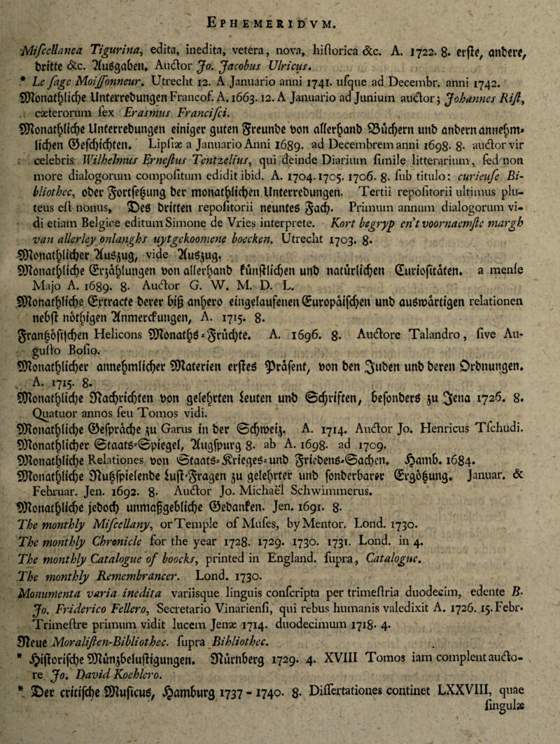 MifceUanea Tigurina, edita, inedita, vetera, nova, hiftorica Sic. A. 1722.8. erjle, attbere, britte &c. ‘XuSgabem Audior Jo. Jacobus Ulricur. * Le fage Moijfonneur. Utrecht 12. A Januario anni 1741. ufque ad Decembr. anni 1742. SWonatf)lld)e Unterrebuttgen Francof. A. 1663.12. A Januario ad Junium audor; Johannes Rift, ceterorum lex Erasmus Francifci. 9Konatpd)e UnCerrebungen einiger guten 5t*unbe bon afler^cmb 23ud)ern unb anbernannefpm* licfyen ©efd)td)ten* Lipfiae a Januario Anni 1689. Decembrem anni 1698- 8- audor vir celebris Wilhelmus Erncftus Tentzelius, qui deinde Diarium fimile litterarium , fed non more dialogorum compofitum edidit ibid. A. 1704.1705. 1706. 8- fub titulo: curieufe Bi- hliothec, obet* ber tnonat^Itc^m Unterrebungen. Tertii repofitorii ultimus plu¬ teus ell nonus, ®eg brttfen repofitorii tieunteS $acb* Primum annum dialogorum vi* di etiam Belgice editum Simone de Vries interprete. Kort begryp entvoornaemfle tnargh van allerley onlanghs uytgekoomene boecken. Utrecht 1703. 8* SKcnat^ltdjer ‘Xu^ug, vide 'XuSjug. 9Konat£(td)e ©r$d()(ungen non aller^anb futtjllidjen unb naturlic^ett ©uriofttdtem a menfe Majo A. 1689. 8* Audor G. W. M. D. L. 5Wonafl)[td)e ©ptracfe berer big anxero eingelaufenen ©uropdifdjen unb austuartigen relationen nebjf notbtgen 2(nmercfungen, A. 1715. 8. ^ran|6ft(d)en Helicons 5SHonat^^3*rud;te» A. 1696. g. Audore Talandro, Uve Au- gullo Bofio. SKonatpdjer annefjmlidjer SRaCerten erfles ^rafenf, t>on ben 3uben unb beren Drbnungen* A. 1715. 8. ' SDlonatpdje 9iad)nd)fen bon ge(e§rten ieuten unb ©cfyriften, befonberS $u %cna 1726. g* Quatuor annos feu Tomos vidi. 3Konaff)ltd)e @efprdd)e ju Garus tn ber ©d)Wet$* A. 1714. Audor Jo. Henricus Tfchudi. 9Konatf)lid)er @faats*@piegel, 2(ugfpurg 8- ab A. 1698. ad 1709. 5l)lonat|lid)e Relationes non ©taats-.&riege$=unb 3r^ng-@ad)en* jjamb. 1684, SDJonatpdje Sfiubfpielenbe iujL3ra3en 5U gele^rtcr unb fonberbam ©rg6|ung, Januar. & Fehruar. Jen. 1692. 8* Audor Jo. Michaei Schwimmerus. 9ttonatf)lid)e jebod) unmafjjgebltdje ©ebanfen. Jen. 1691. g. The monthly Mifccllany, orTemple ofMufes, by Mentor. Lond. 1730. The monthly Chronicle for the year 1728. 1729. 1730. 1731. Lond. in 4. The monthly Catalogue of boocks, printed in England. fupra, Catalogue. The monthly Remembrancer. Lond. 1730. Monumenta varia inedita variisque linguis confcripta per trimeflria duodecim, edente B- Jo. Friderico Feller0, Secretario Vinarienfi, qui rebus humanis valedixit A. 1726.45. Febr» Trimeftre primum vidit lucem Jenae 1714. duodecimum 1718. 4. SJteue Moraliften-Bibliothec. fupra Bi hliothec. * Jjijlorifcbe 2QIun$befujltgungen* Slurnberg 1729. 4. XVIII Tomos iam complent audo¬ re Jo. David Koehlero. * ©er crftifcbe SHuftcuS, «Sjamburg 1737 - 1740. 8. Differtationes continet LXXVIII, quae