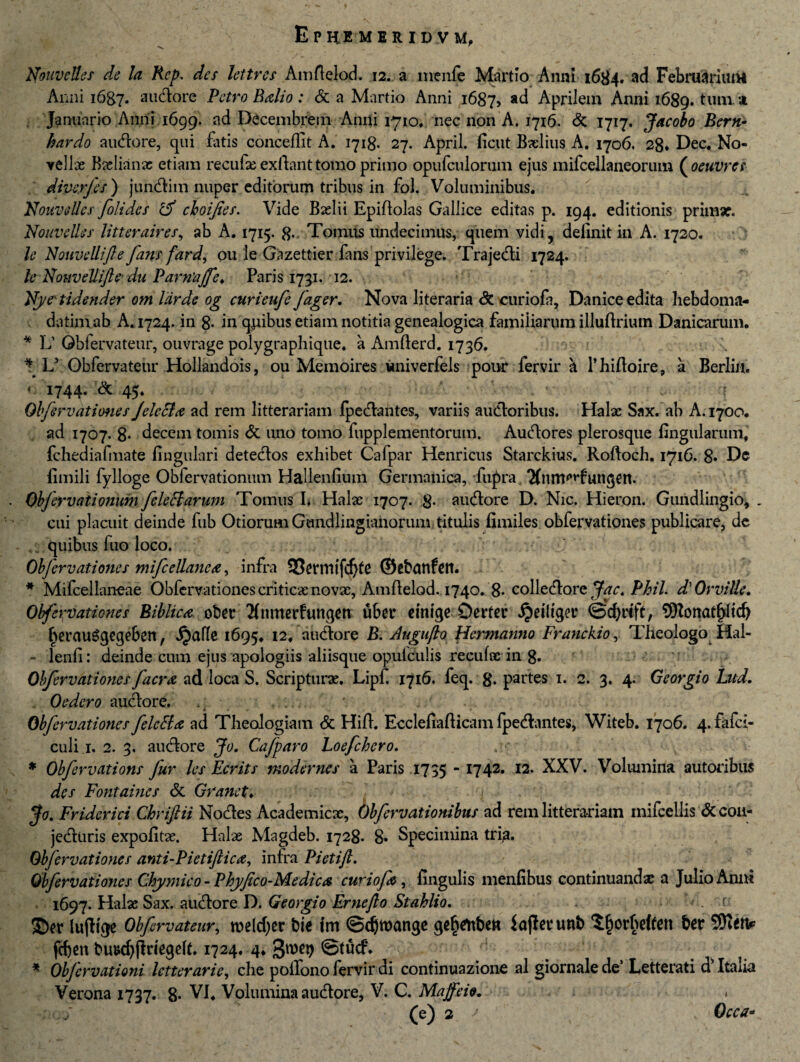 V. r NouveUes de la Kep. des lettres Amftelod. 12. a menfe Martio Anni 1684. ad Februarium Anni 1687. audore Petro Balio: & a Martio Anni 1687, ad Aprilem Anni 1689. *um 'A . Januario Anni 1699. ad Decembrem Anni 1710, nec non A. 1716. & 1717. Jacobo Bern- hardo audore, qui fatis conceilit A. 1718. 27. April. ficut Bxlius A. 1706. 28* Dec. No- vellae Bxlianx etiam recufx exftant tomo primo opufculorum ejus mifcellaneorum ( oeuvres diverjes) jundim nuper editiorum tribus in fol. Voluminibus, NouveUes foli des rd choijies. Vide Bxlii Epiftolas Gallice editas p. 194. editionis primaf. Nouvelles litteraires, ab A. 1715. 8- Tomus undecimus, quem vidi, definit in A. 1720. le Nouvellifte fans fard, 011 le Gazettier fans privilege. Trajedi 1724. le Nouvellifte■ du Parntijfe. Paris 1751. 12. Nyctidender om lar de og curieufe fager. Nova literaria & curiofa, Danice edita hebdoma¬ da tim ab A. 1724. in 8- in quibus etiam notitia genealogica familiarum illuftrium Danicarum. * L’ Obfervateur, ouvrage polygraphique. a Amfterd. 1736. \ L5 Obfervateur Hollandois, ou Memoires univerfels pour fervir & 1’hiftoire, a Berlin. *■ 1744- & 45- . , : Obfervationes Jelecla ad rem litterariam ipedantes, variis audoribus. Halx Sax. ab A. 1700, ad 1707. 8- decem tomis & uno tomo fupplementorum. Audores plerosque lingularum, fchediafmate lingulari detedos exhibet Cafpar Henricus Starckius. Roftoch. 1716. 8* Dc fimili fylloge Obfervationum Hallenfium Germanica, fiqbra. Tfnm^fungen. Obferv(itionum feleHarum Tomus I* Halx 1707. 8- audore D. Nic. Hieron. Gundlingio, . cui placuit deinde fub Otiorum Gundlingianorum titulis fimiles obfervationes publicare, de quibus fuo loco. Obfervationes mifcellanca, infra 33ermifd)fe ©ebunfett. * Mifcellaneae Obfervationes criticxnovx, Amfielod. 1740. 8« colledore Jac, Phil. d' Orville* Obfervationes Biblica ober Tfnmerfungen u6cr emige Derter Jjriltger ©cfirijt, 9JZonatf)fid) £erau£gegeben, Jjafle 1695, 12, audore B. Augufto Hermanno Franckio, Theologo Hal- - lenfi: deinde cum ejus apologiis aliisque opulculis recufx in 8. Obfervationes facra ad loca S. Scripturx. Lipfi 1716. feq. 8* partes 1. 2. 3. 4. Georgio Lud. Oedero audore. M . , * Obfervationes felctta ad Theologiam & Hift. Ecclefiafticam fpedantes, Witeb. 1706. 4. fafci- culi.i, 2. 3. audore Jo. Cafparo Loefchero. * Obferv ations Jur les Ecrits moderne s a Paris 1735  I742, I2, XXV. Volumina sutoribus des Fontaines & Grane t. jfo. Friderici Chriftii Nodes Academicx, Obferv at ionibus ad rem litterariam inifcellis & coa- jediiris expofitx. Halx Magdeb. 1728. 8* Specimina trip. Obfervationes anti-Pietiftica, infra Pietift. Obfervationes Chymico - Phyfico-Medica curiofa, fingulis menfibus continuandx a Julio Anui 1697. Halx Sax. audore D. Georgio Ernefto St ahii 0, ©er lujltge Obfervateur, rceldjer bie fm ©djroange ge^tftbew JajJerunb ^fjorheffeti brr SOfatv fefien bu»d)jidegefi. 1724, 4, 3«)^ @tucf\ * Obfcrvationi letterarie, che poifono fervir di continuazione al giornalede’ Letterati d Itaiia Verona 1737. 8* VI, Volumina audore, V. C. Maffeie. »