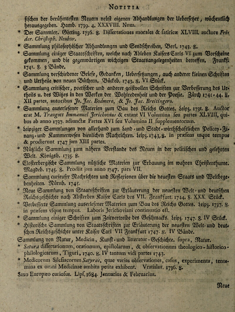 ftfdjen ber berubmfeften 9leuetn nebfl dgenen 3(bf)anb(ungett ber Ue6erfeger, tb6c$entfic$ fjerauSgegeben. ijamb. 1739. 4. XXXVIII. Num. * * ©er ©ammler* ©otting. 1736. 8. Djflcrtationes morales & fatiricse XLVIII. audlore Fri* der. Cbrijlopb. Neubur. * ©ammlung pfjtlefopbtfdjer ?(bf)anblnngen unb ©enbfdjreiben, Q3erh 1743* 8* *. ©ammlung etntger ©taatefcbdften, roeldje nad) TIbleben $atfers Sarte VI $um 33orfrf>cmc gefommen, unb bie gegenrodrdgen ttnd?ttgen ©taatsangdegenljeften betreffen, §ranff; 1741. 8* 3 23dnbe* * ©ammlung berfd)tebener 55rtefe, ©ebanfen, Ueberfegutigen, aud) anberer tletnen ©cfyrifteti unb Urt^etle bon neuen 53itd)ern. SSttcfeb, 1743» 8* VI ©tucf. * ©ammlung crtttfdjer, poettfcber unb anberer gdfbollen ©djdften $ur 33erbefferung beS Ur* tfjette u. bes ®i'§e$ in bcn ©erfen bcr ®of)lrebenl)ett unb ber gurd? 1741*44* 8* XII partes, autoribus Jo. Jac. Bodmcro, & Jo. Jac. Breitingero. * ©ammlung auserlefener ©aterien jum 33au bes Sidens ©oftes. $etpj* 1731. g. Au6Ior erat M. Traugott Immanuel Jericbovius & extant VI Volumina feu partes XLVIII, qui¬ bus ab anno 1737. adiuinfhc Partes XVI feu Volumina II fupplementorum. * ieipgiger ©ammluttgen bon aller^anb $um knb^unb ©fabtMmrt^aftltc^en ^oltcep»^* nan$*unb ^ammermefeit bienltdjen 9?acf)dd)cen. Wp$. 1743,8* in prxfens usque tempus & prodierunt 1747 jam XIII partes. * 97u6(id)e ©ammlung tum ndbertt S3erjlanbe beS 9?etten ttt ber polldfcfien unb aefefcrfen ©dt. ^omgsb. 1735- 8* * ®o(Ierbergifd)e ©ammlung nu($(id)e ©aterteti $ur ©rbauutig tm roa^ren £§rt|lent§ume* ©agbcb» 1745. 8* Prodiit jam anno 1747. pars VII. * ©ammlung curieufer 9Lid;dcf)tett unb SXefTeptonen uber bie tteueflen ©taate unb ©eltbege* ben^eiten. Slurnb. 174?. * Sfteue ©ammlung bcn ©taatsfdjrtffen $ur ©rlduferung ber neueflen ©elt = unb beutfdjeti 9tddtegefd)id)te nad) 3(b|lerben $atfer Claris beg VII. jjranffurf. 1744. 8* XXX. ©tucf. * SBerbejTerte ©ammlung ausedefener ©aterien $um £3au beg 9\dd)5 ©ofteg. ieip$.1737. g. in praefens vfque tempus. Laboris Jerichoviani continuatio efh * ©ammlung emtger ©cbrtften $um gdtbertrelbe bes ©efdjmadte. $eip$. 1747. 8. IV ©titcf. * jjijtorifcbe ©ammlung bon ©taatsfdjrtften jur ©rlduterung ber neueflen ©elt^unb beufr fd)cn 9utdj$gefd)td)fe unfer ^atfer €arl VII granffurt 1747- 8» IV 23dnbe. ©ammlung bon Sftatur, Medicin, ^unfl-unb liueratur-©efd)idjfe. fupra, Jftafur. * Satura diflertationum, orationum, epiQolarum , & obfervationum theologico - Iiiftorico - philologicarum, Tiguri, 1740. 8. IV tantum vidi partes 1743. * Medicorum SilefiaconunSatyrae, quae varias obfervationes, cafus? experimenta, tenta¬ mina ex omni Medicinae ambitu petita exhibent. Vratislav. 1736. g. Saxo Europaeo curiofus. Lipf, 1684- Januarius <5c Februarius.