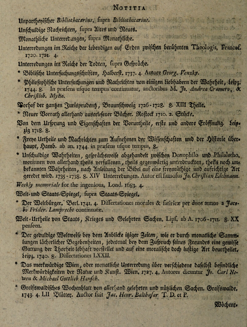 Unpar$epif$er BibIioihe.Cdriusy, fupra Bibliothc carius'. Unfdjufbige Dlacf^tid^teti, fupra #(te$ unb Sfleues* 9Konaf()ttd)e Unferretnngen, fupra ^Wat^fcfye.  - * 1 r Unterrebungen uniXeid;e ber iebenbtgen ouf ^rbeit jwifcfyen 6eru§mfe« Tfeejalogi^ Francof. 1720. lysi. 4. V. V ; .1 • V, r * ( 1 , • * } tlnferrebungen im SXeicfce ber $obfen, fupra ©efpracfjk . * 23ib(ifd)e UnterfucfyungSfdjdffen, ^alberfb 1737.4. Autore ffcorg. Venzky. * 93£i(cjbpf)ifd)e UnferfudHmgen ttttb Sindjridjfen nmt dmgen Itebbabern ber SOBabdidt, ietpj* 1744. $• Iu prafens ufgue tempus continuatur, audoribus M. Jo. Andre a Qramrot dC Ckriftlob. MyUo. S3Bot5»of b^ir gatigett 3fairi^prwbdng, 25raunfdjwdg 1726-1728. g. XIII $fjd(e* * 97euer SSorratfj afferant) cwsertefener 23itdjer. SXojlocf 1710. 2. ©tticfe* 33on bem Uifprung unb ©genfcftaffen ber SSorurrtjefle, erjle unb anbere ©roffitufig- itip* 5*51718- 8- * 3*repe Uvt^cUc unb 3la$d4)fen junt Tfufnejjnten ber ®iffenfd;af(en tmb ber £tjlode. uber* ^aupt, ijamb. ab an. 1744. iu prafens ufque tempus, g. * Unfdjulbige 3Babrf)eiten, gefpradjsroeife abgefjanbetf Doxophilo unb >Pbilaletho, tporinnen non aflerfjanb tjiette uerfaflenen, t|eite gegenroarfig unterbrucften, f^dte nodj uw* befannten ‘ffiafjrbdfen, nad? ?(nldtung ber 95ibel auf eme frepmut^fge unb aufddjtfge Utt gerebet ttdrb* 1735 -1738- 8« XIV Unterrebungem Autor eiUlunofus Jo. Chrifiian Edelmmn. VJeekly memorials for the ingenious, Lond. 1683. 4. 53Be(t= unb ©faa^©piegel, fupra ©fcutf^Spiegd* * SDer 2Be(fburger/ 33erl.i74i, 4. DifTertationes morales & fatlrlcae per duos'annos a J-acn» bo Frider. Lamprecht continuata?. S£Be(t--Ur^ei(ebon ©taats, 5?riege$ unb ©e(e§rfen ©ad^crn LipC ab A. 1706-1711. 8- XX penfeen. * ®er gebulbtge SSBeffroetfe bep bem Xnbiide t juger 3d£en, «ne er burdj monadice ©amrn* fungen ladjerltcber 23egebenbdten, jebe#md bep bem Sufprud? fdnes greunbeS eme getmflfe ©atcung ber Iborbett lebbafc norfletfet unb uuf erne morufifc^e bocfy (u(lige Hxt beurfjjeilef, ieipj* 1740. g. Diflertationes LXXII. * ©as merfmurbige SBteit, ober mcnadtdje Unfettebung uber nerfcbtebene bafdbjl 6eftnb(tc|e SJIerfwurbtgfetten ber SRafur unb ^unjt» 2Bienf 1727. 4, Autores dicuntur Jo. Cari Ne- \ven c3t Michael Gottlieb Hanfch. * ©rdf6walbifd>e^ ®od;enbfatt bcn aflerbanb ge(ef>rten unb nuj#d)en ©ad)en* ©reif^mafbe,. 1743. 4, LII ^MatCev. Audor fuit Jae, himr. halthafar T. D. et F. 9Bb fynu