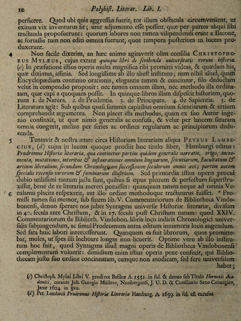 perficere. Quod ubi quis aggreflus fuerit, tot illum obftacula circumvenient, ut exitum vix inventurus Iit; utut adjumento effe poffint, quae per partes aliqui fibi tractanda propofuerunt: quorum labores non tamen vilipendendi erant a Bacone, ac fortaflis tum non editi omnes fuerunt, quos tempora pofleriora in lucem pro¬ duxerunt. 4 Non facile dixerim, an haec animo agitaverit olim confilia Christopho- rus MY L yE u s , cujus extant quinque libri de fcribenda univerfitatis rerum hiftoria. (e) In praefatione ifhus operis multa magnifica tibi promitti videas, & quaedam his, quae diximus, affinia. Sed longiffime ab illo abeft inflituto; nam nihil aliud, quam Encyclopaediam continuo orationis, elegantis tamen & concinnae, filo deductam velut in compendio proponit: nec tamen omnem illam, nec methodo illa ordina¬ tam, quae capi a quoquam poffit. In quinque libros illam difpefcit hiftoriam, quo¬ rum i. de Natura. 2. de Prudentia. 3. de Principatu. 4. de Sapientia. 5. de Literatura agit: Sub quibus quafi ffimmis capitibus omnium fidentiarum & artium comprehendit argumenta. Non placet ifta methodus, quam ex fuo Autor inge¬ nio confinxit, ut quae nimis generalis acconfufa, & velut per lancem faturam omnia congerit, melius per feries ac ordines regularum ac principiorum dedu¬ cenda. 5 Tentavit & noftra aetate circa Hiftoriam literariam aliqua Petrus Lambe- cius, (d) cujus in lucem quoque prodiit hoc titulo liber, Hamburgi editus : Prodromus Hiftoria literar ia, qua continetur partim quidem generalis narratio, origo, incre¬ menta, mutationes, interitus o inftaurationes omnium linguarum, J*cientiarum, Facultatum &■ artium liberalium, fecundum Chronologijam fuccejjionem feculorum omnis avi; partim autem fpecialis recenfio virorum & feminarum illujlrium. Sed primordia iftius operis procul dubio utiliffimi tantum ja£ta funt, quibus fi opus plenum & perfe&um fuperftru- xiffet, bene de re literaria mereri potuiffet: quanquam tamen neque ad omnia Ve- $ rulamii placita refpexerit, aut illo ordine methodoque tractaturus fuiffet. * Pro- rniffi tamen flii memor, fiib finem lib.V. Commentariorum de Bibliotheca Vindo- bonenfi, denuo fperare nos jubet Syntagma univerfie Hiftoriae literarise, divifum in 40, fecula ante Chriftum, &in 17. fecula poft Chriftum natum: quod XXIV. Commentariorum de Biblioth. Vindobon. libris loco indicis Chronologici univer- falis fubjungendum, ac fimul Prodromum antea editum innumeris locis augendum. Sed fata huic labori intercefferunt. Quanquam ea fuit librorum, quos promitte¬ bat, moles, ut fpes illi inchoare longas non licuerit. Optime vero ab illo inflitu- tum hoc fuit, quod Syntagma illud magni operis de Bibliotheca Vindobonenfl' complementum voluerit: dimidium enim iftius operis pene confecit, qui Biblio¬ thecam jufto fuo ordine concinnatam, eamque non modicam, fed fere univerfalem habet: f. / ' * v '  ■ - (c) Chriftoph. Mylaei Libri V. prodiere Bafileae A. 1551. in fol. & dentio fiib Titulo Hermetis Aca¬ demici, curante Joh. Georgio MiUlero, Noribergenfi, J. U. D. & Confiliario Saxo-Coburgico, Jenae 1624. in 8va. (d) Per, Lambccii Prodromus Hiftoria Limaria Hdmburg. A. 1659. in fol« eft €XCttfu&